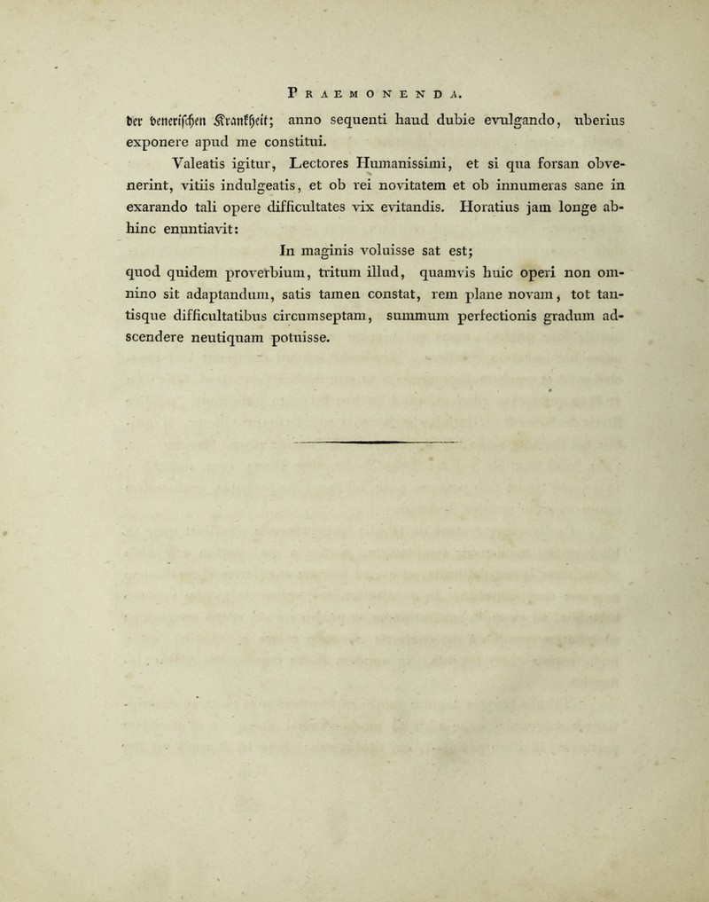 ter fcenerifcfjen ^'remf^eif; anno sequent! haud dubie evulgando, uberius exponere apud me constitui. Valeatis igitur, Lectores Humanissimi, et si qua forsan obve- nerint, vitiis indulgeatis, et ob rei novitatem et ob innumeras sane in exarando tali opere difficultates vix evitandis. Horatius jain longe ab- hinc ennntiavit: In maginis voluisse sat est; quod quidem proverbium, tritum illud, quamvis huic operi non orn- nino sit adaptandum, satis tainen constat, rem plane novam, tot tan- tisque difficultatibus circumseptam, summum perfectionis gradum ad- scendere neutiqnam potuisse.