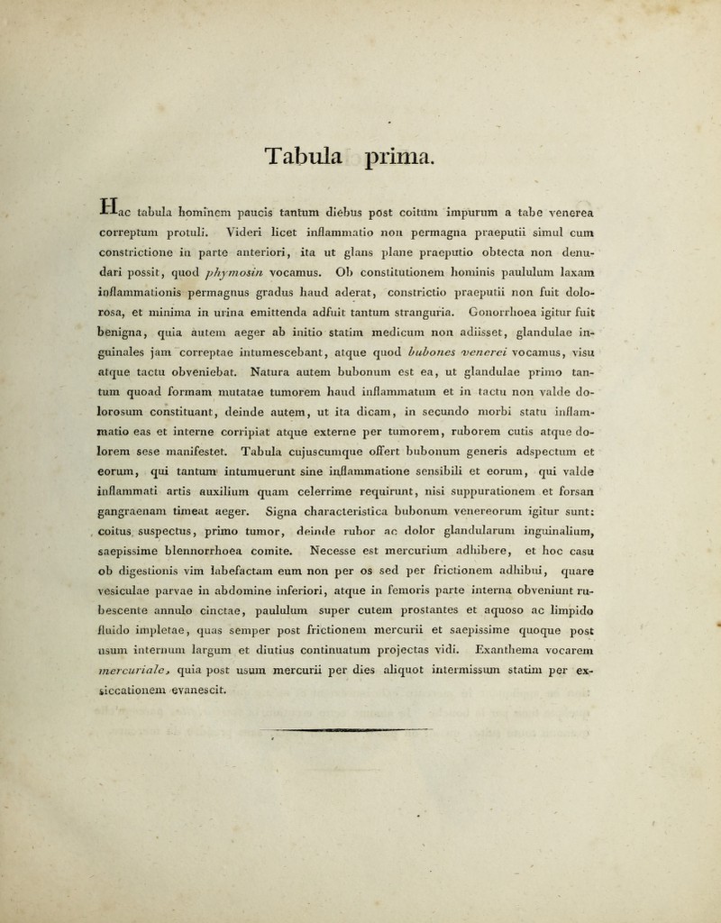Tabula prima. Hac tabula Iiominem paucis tantum diebus post coituni impurum a tabe venerea correptum protuli. Videri licet inflammatio non permagna praeputii simul cum constrictione in parte anteriori, ita ut glans plane praeputio obtecta non denu- dari possit, quod phymosin vocamus. Ob conslitutionem hominis paululum laxam inflammationis permagnus gradus haud aderat, constrictio praeputii non fuit dolo- rosa, et minima in urina emittenda adfiiit tantum stranguria. Gonorrhoea igitur fuit benigna, quia autem aeger ab initio statim medicum non adiisset, glandulae in- guinales jam correptae intumescebant, atque quod bubones 'venerci vocamus, visu atque tactu obveniebat. Natura autem bubonum est ea, ut glandulae prime tan- tum quoad formam mutatae tumorem haud inflammatum et in tactu non valde do- lorosum constituant, deinde autem, ut ita dicam, in secundo morbi statu inflam- matio eas et interne corripiat atque externe per tumorem, ruborem cutis atque do- lorem sese manifested Tabula cujuscumque offert bubonum generis adspectum et eorum, qui tantum intumuerunt sine inflammatione sensibili et eorum, qui valde inflammati artis auxilium quam celerrime requirunt, nisi suppurationem et forsan gangraenam timeat aeger. Signa characteristica bubonum venereorum igitur sunt: coitus suspectus, primo tumor, deinde rubor ae dolor glandularum inguinalium, saepissime blennorrhoea comite. Necesse est mercurium adhibere, et hoc casu ob digestionis vim hibefactam eum non per os sed per frictionem adhibui, quare vesiculae parvae in abdomine inferiori, atque in femoris parte interna obveniunt ru- bescente annulo cinctae, paululum super cutem prostantes et aquoso ac limpido fluido impletae, quas semper post frictionem mercurii et saepissime quoque post usum internum largum et diutius continuatum projectas vidi. Exanthema voearem mercurialc, quia post usum mercurii per dies aliquot intermissmn statim per ex- siccationem evanescit.