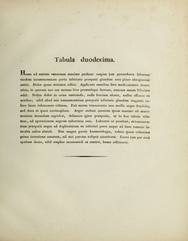 Homo ad aestum venereum maxime prolixus saepius jam gonorrhoea lahorans tandem intumescentiam partis inferioris praeputii glandem non plane obtegentem sentit. Dolor qnam minimus adfuit. Applicatis omnibus fere medicamentis dome- sticis, in quorum usu sex menses fere praeterlapsi fuerunt, amicum meum Tile^ium adiit. Nullus dolor in urina emittenda, nulla faucium ulcera, nullus efhuxus ex urethra; nihil aliud nisi intumescentiam praeputii inferioris glandem cingentis co> lore fusco rubescente vidimus. Fuit autem tumescentia non mollis atque fJexibilis, sed dura et quasi cartinagilosa. Aeger malum sanatum quam maxime ob matri- monium ineundum cupiebat, delineato igitur praeputio, ut in hac tabula vide- mus, ad operationem aegrum exhortatus sum. Lubenter se praebuit, ettumescen- tiam praeputii usque ad duplicaturam ex inferiori parte usque ad lines tumoris la- terales cultro abstuli. Non magna paruit haemorrhagia, vulnus quam celerrime prima intentione sanatum, nil nisi parvam reliquit cicatricem. Uxore jam per anni spatium ducta, nihil amplius incommodi se sentire, homo adiirmavit.