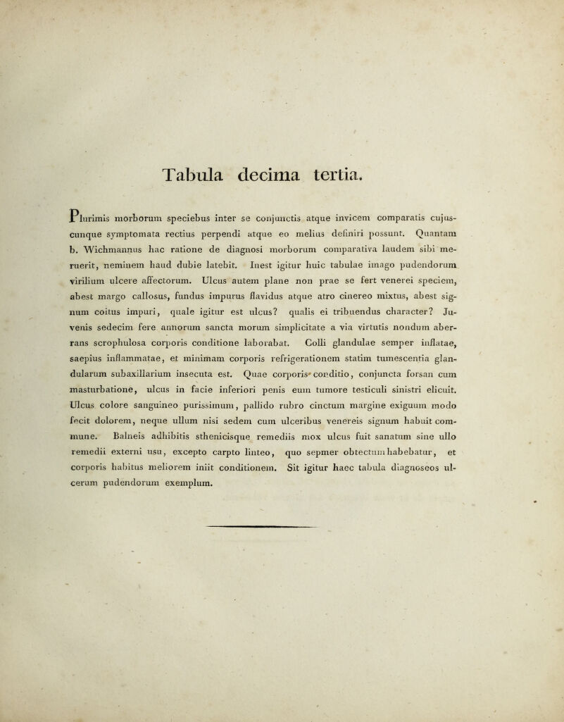Plurimis morborum speciebus inter se conjunctis atque invicem comparatis cujus- cunque symptom a ta rectius perpendi atque eo melius deliniri possunt. Quantam b. Wichmannus hac ratione de diagnosi morborum comparativa laudem sibi me- ruerit, neminem baud dubie latebit. Iuest igitur huic tabulae imago pudendorum virilium ulcere aifectorum. Ulcus autem plane non prae se fert venerei speciem, abest margo callosus, fundus impurus Jflavidus atque atro cinereo mixtus, abest sig- lium coitus impuri, quale igitur est ulcus? qualis ei tribuendus character? Ju- venis sedecim fere annorum sancta morum simplicitate a via virtutis nondum aber- rans scrophulosa corporis conditione laborabat. Colli glandulae semper inflatae, saepius inflammatae, et minimam corporis refrigerationem statim tumescentia glan- dularum subaxillarium insecuta est. Quae corporis'conditio, conjuncta forsan cum masturbatione, ulcus in facie inferiori penis euin tumore testiculi sinistri elicuit. Ulcus colore sanguineo purissimum, pallido rubro cinctum margine exiguum modo fecit dolorem, neque ullum nisi sedem cum ulceribus venereis signum habuit com- mune. Balneis adhibitis sthenicisque remediis mox ulcus fuit sanatum sine ullo remedii externi usu, excepto carpto linteo, quo sepmer obtectuin habebatur, et corporis habitus meliorem iniit conditionem. Sit igitur haec tabula diagnoseos ul- cerum pudendorum exemplum.