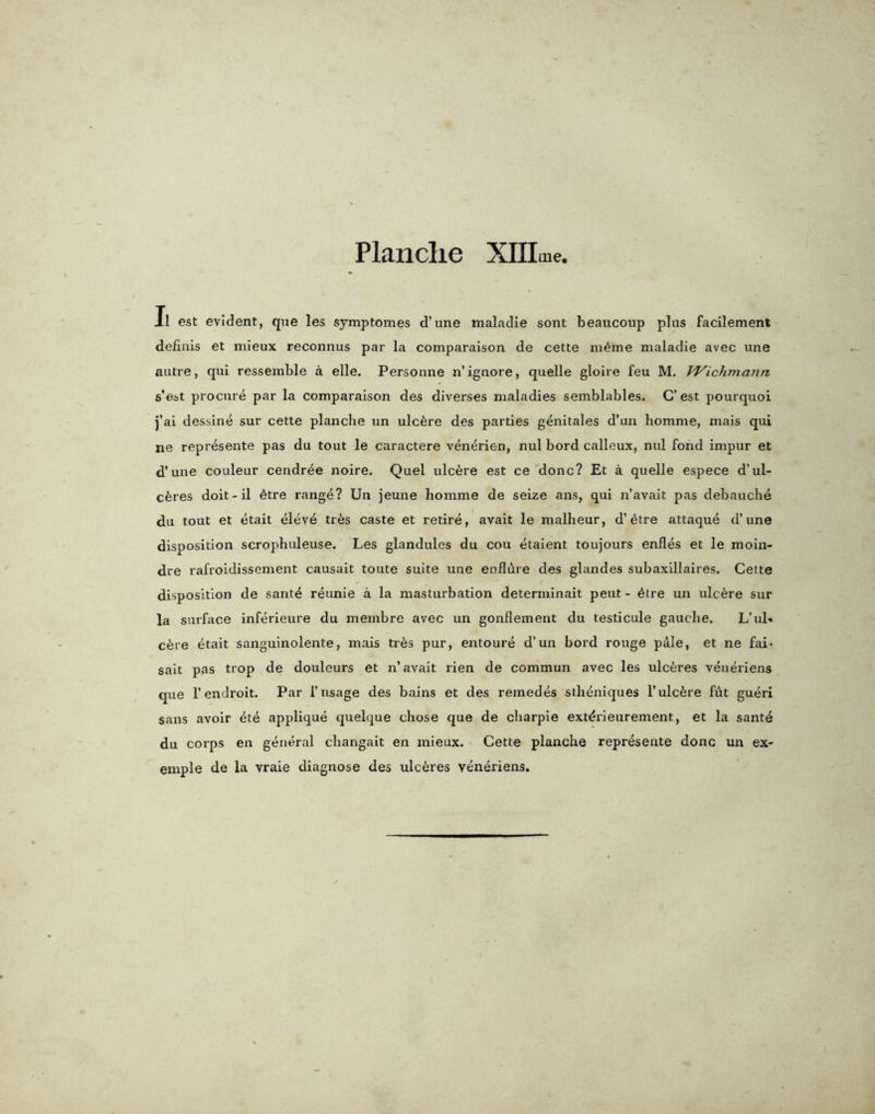 Planclie XIILne, II est evident, qne les symptomes d’une maladie sont beaucoup plus facilement definis et mieux reconnus par la comparaison de cette m6me maladie avec une autre, qui ressemble a elle. Personne n’ignore, quelle gloire feu M. TVicJnnann s’est procure par la comparaison des diverses maladies semblables. C’ est pourquoi j’ai dessine sur cette planche un ulcfere des parties genitales d’un liomme, rriais qui ne represente pas du tout le caractere venerien, nul bord calleux, nul fond impur et d’une couleur cendr4e noire. Quel ulcere est ce done? Et a quelle espece d’ul- c6res doit-il 6tre range? Un jeune homme de seize ans, qui n’avait pas debauche du tout et etait eleve tr6s caste et retire, avait le malheur, d’etre attaque d’une disposition scrophuleuse. Les glandules du cou etaient toujours enfles et le moin- dre rafroidissement causait toute suite une endure des glandes subaxillaires. Cette disposition de sante reunie a la masturbation determinait peut- 4tre un ulcere sur la surface inferieure du membre avec un gonflement du testicule gauche. L’ub* c6re etait sanguinolente, mais tr6s pur, entoure d’un bord rouge pale, et ne fai- sait pas trop de douleurs et n’avait rien de commun avec les ulceres veneriens que l’endroit. Par 1’usage des bains et des remedes stheniques 1’ulcere fut gueri sans avoir ete applique quelque chose que de charpie ext^rieurement, et la sante du corps en general changait en mieux. Cette planche represente done un ex- emple de la vraie diagnose des ulceres veneriens.
