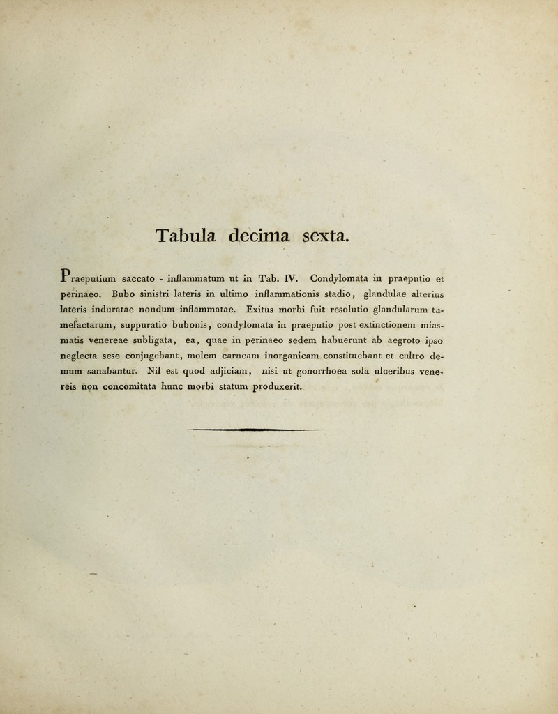 Praeputium saccato - inflamniatum ut in Tab. IV. Condylomata in praepntio et perinaeo. Bubo sinistri lateris in ultimo inflammationis stadio, glandulae alterius lateris induratae nondum inflammatae. Exitus morbi fuit resolutio glandularum ta- mefactarum, suppuratio bubonis, condylomata in praeputio post extinctionem mias- matis venereae subligata, ea, quae in perinaeo sedem habuerunt ab aegroto ipso neglecta sese conjugebant, molem carneam inorganicam constituebant et cultro de- mum sanabantur. Nil est quod adjiciam, nisi ut gonorrhoea sola ulceribus vene' reis non concomitata hunc morbi statum produxerit.