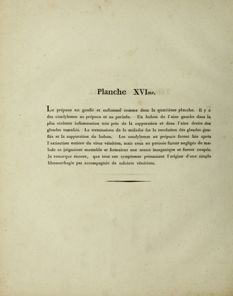 Le prepuce est gonfie et enflamme comme dans la quatrieme planche. II y a des condylomes au prepuce et au perin^e. Un bubon de l’aine gauche dans la plus violente inflammation tr6s pr6s de la suppuration et dans l’aine droite des glandes tumefies. La terminaison de la maladie fut la resolution des glandes gon- fles et la suppuration du bubon. Les condylomes au prepuce furent lies apr6s 1’ extinction enti&re du virus venerien, mais ceux au perinee furent negliges du ma- lade se joignaient ensemble et formaient une masse inorganique et furent coupes. Je remarque encore, que tous ces symptomes prennaient l’origine d’une simple blennorrhagie pas accompagnee de sulc^res v^neriens.