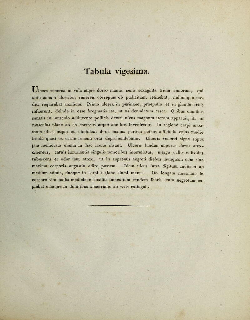 Tabula vigesima. Ulcera venerea in vola atque dorso manus senis sexaginta trium annorum, qui ante annum ulceribus venereis correptus ob pudicitiam retinebat, nulluntque me- dici requirebat auxilium. Primo ulcera in perinaeo, praeputio et in glande penis infuerunt, deinde in osse bregmatis ita, ut os denudatiun esset. Quibus omnibus sanatis in musculo adducente pollicis dextri ulcus magnum iterum apparuit, ita ut niusculus plane ab eo corrosus atque abolitus inveniretur. In regione carpi maxi- mum ulcus usque ad dimidiam dorsi manus partem patens adfuit in cujus medio insula quasi ex carne recenti orta deprehendebatur. Ulceris venerei signa supra jam memo rata omnia in hac icone insunt. Ulceris fundus impurus flavus atro - cinereus, carnis luxuriantis singulis tumoribus intermixtus, margo callosus lividus rubescens et odor tarn atrox, ut in supremis aegroti diebus nunquam eum sine maxima corporis angustia adire possem. Idem ulcus intra digitum indicem ac medium adfuit, duoque in carpi regione dorsi manus. Ob longam miasmatis in corpore vim nullis medicinae auxiliis impeditum tandem febris lenta aegrotum ca- piebat eumque in doloribus accerrimis ac vivis extinguit.