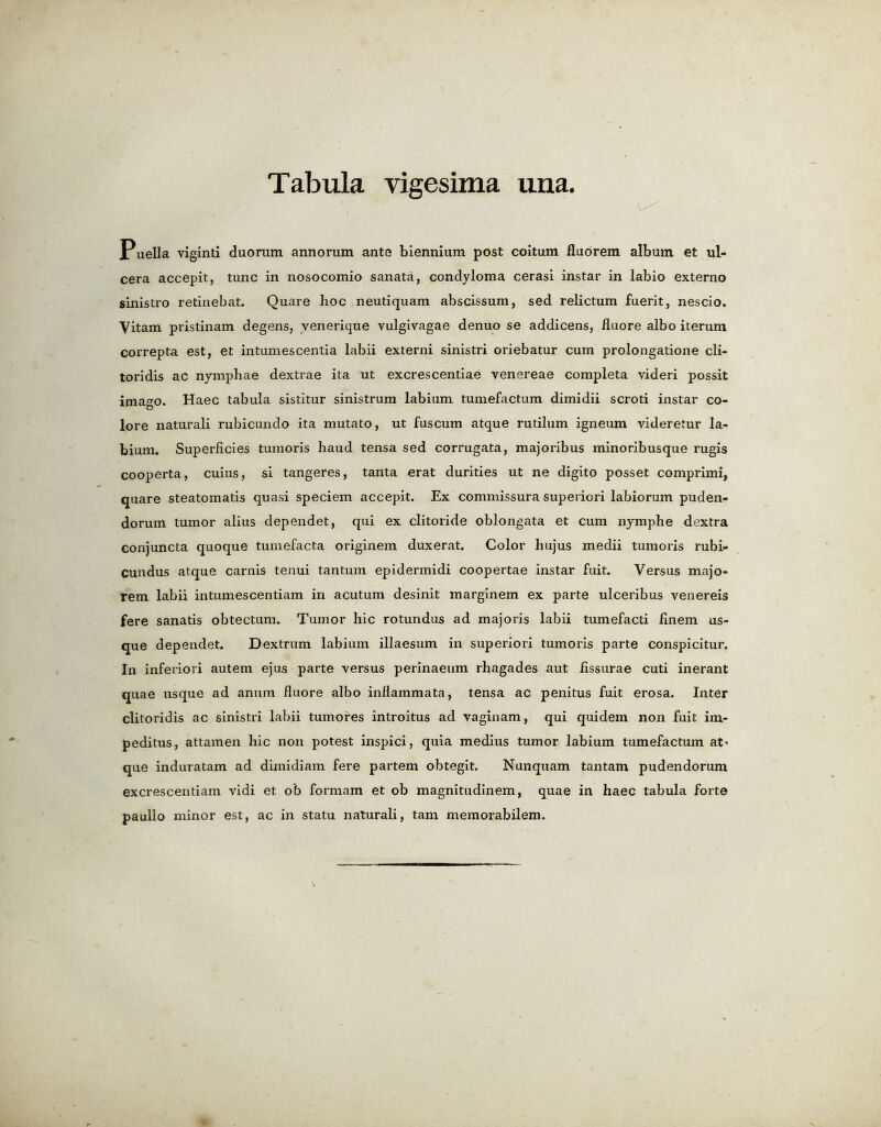Puella viginti duonim annorum ante biennium post coitum fluorem album et ul- cera accepit, tunc in nosocomio sanata, condyloma cerasi instar in labio externo sinistro retinebat. Quare hoc neutiquam abscissum, sed relictum fuerit, nescio. Vitam pristinam degens, venerique vulgivagae denuo se addicens, fluore albo iterum correpta est, et intumescentia labii externi sinistri oriebatur cum prolongatione cli- toridis ac nymphae dextrae ita ut excrescentiae venereae completa videri possit imago. Haec tabula sistitur sinistrum labium tumefactum dimidii scroti instar co- lore naturali rubicundo ita mutato, ut fuscum atque rutilum igneum videretur la- bium. Superficies tumoris haud tensa sed corrugata, majoribus minoribusque rugis cooperta, cuius, si tangeres, tanta erat durities ut ne digito posset comprimi, quare steatomatis quasi speciem accepit. Ex commissura superiori labiorum puden- dorum tumor alius dependet, qui ex clitoride oblongata et cum nymphe dextra conjuncta quoque tumefacta originem duxerat. Color hujus medii tumoris rubi- cundus atque carnis tenui tantum epidermidi coopertae instar fuit. Versus majo- rem labii intumescentiam in acutum desinit marginem ex parte ulceribus venereis fere sanatis obtectum. Tumor hie rotundus ad majoris labii tumefacti finem us- que dependet. Dextrum labium illaesum in superiori tumoris parte conspicitur. In inferior! autem ejus parte versus perinaeum rhagades aut fissurae cuti inerant quae usque ad anum fluore albo infiammata, tensa ac penitus fuit erosa. Inter clitoridis ac sinistri labii tumores introitus ad vaginam, qui quidem non fuit im- peditus, attamen hie non potest inspici, quia medius tumor labium tumefactum at- que induratam ad dimidiam fere partem obtegit. Nunquam tantam pudendorum excrescentiam vidi et ob formam et ob magnitudinem, quae in haec tabula forte paullo minor est, ac in statu naturali, tarn memorabilem.