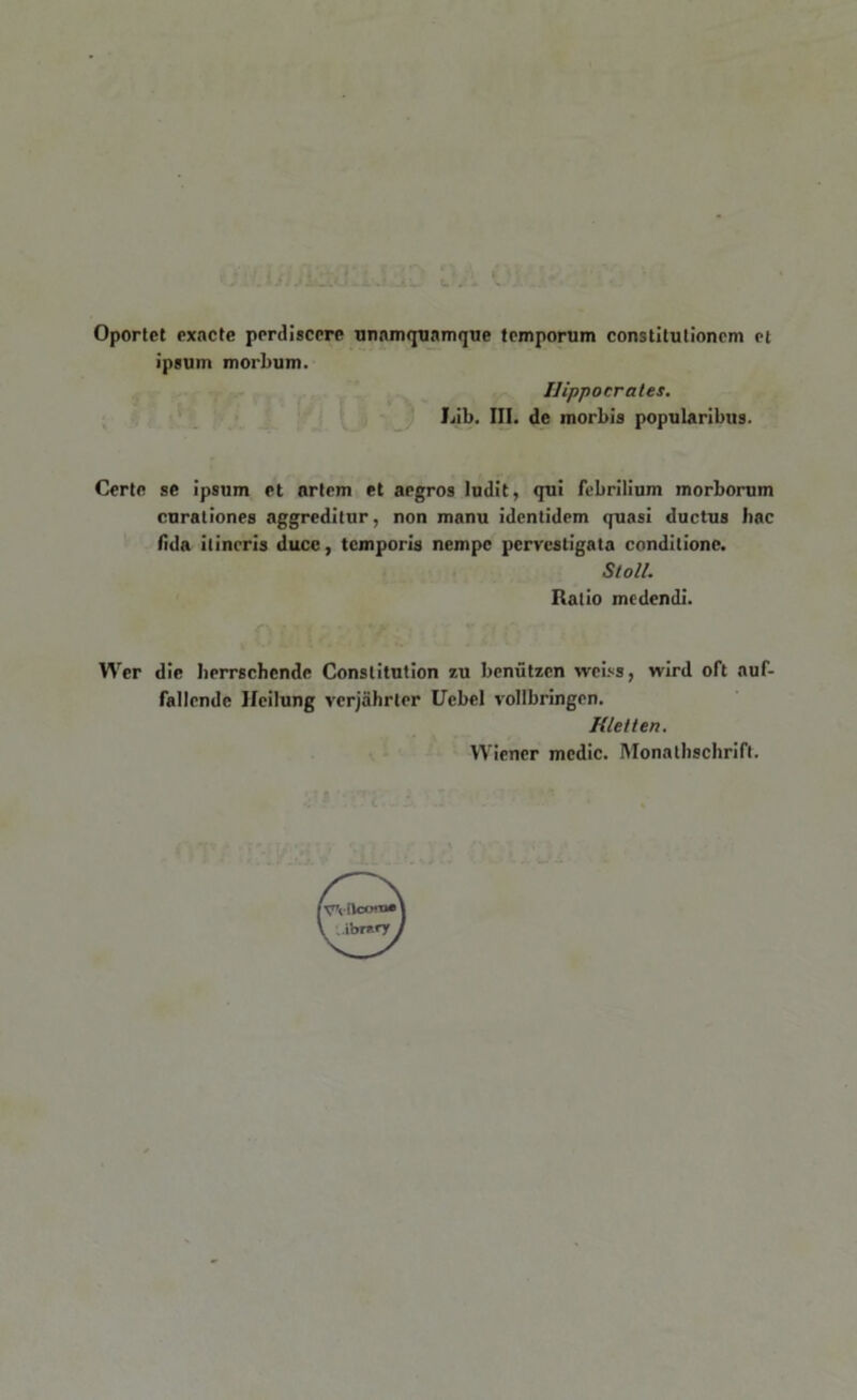 Oportet exacte perdiscere unamquamque temporum constitutionem et ipsum morbum. Hippocrates. Lib. III. de morbis popularibus. Certe se ipsum et artem et aegros ludit, qui febrilium morborum curationes aggreditur, non manu identidem quasi ductus hac fida itineris duce, temporis nempe pervestigata conditione. Stoll. Ratio medendi. Wer dic berrschcnde Conslitution 7,u beniitzen weiss, wird oft auf- fallende Ileilung vcrjahrter Uebel vollbringen. Kletten. Wiener medie. Monathschrift.