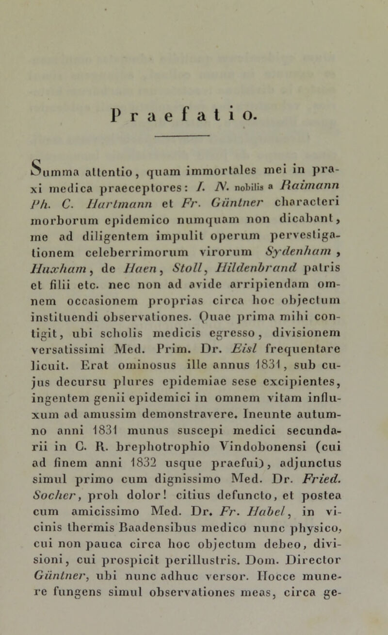 Praefatio. Summa allcntio, quam immortales mei in pra- xi medica praeceptores: /. A;. nobilis » Haimann JJ/i. C. Ilarlmann et Fr. Giintner characteri morborum epidemico numquam non dicabant, rne ad diligentem impulit operum pervestiga- tionem celeberrimorum virorum Sydenham , lluxham, de Jlaen, Stoll, Uilderibrand patris et filii etc. nec non ad avide arripiendam om- nem occasionem proprias circa boc objectum instituendi observationes. ()uae prima milii con- tigit, ubi scholis medicis egresso, divisionem versatissimi Med. Prim. Dr. Eisl frequentare licuit. Erat ominosus ille annus 1831, sub cu- jus decursu plures epidemiae sese excipientes, ingentem genii epidemici in omnem vitam influ- xum ad amussim demonstravere, Ineunte autum- no anni 1831 munus suscepi medici secunda- rii in C. R. brephotrophio Vindobonensi (cui ad finem anni 1832 usque praefui), adjunctus simul primo cum dignissimo Med. Dr. Fried. Sochcr, proh dolor! citius defuncto, et postea cum amicissimo Med. Dr. Fr. IJabel, in vi- cinis thermis Baadensibus medico nunc physico, cui non pauca circa hoc objectum debeo, divi- sioni, cui prospicit perillustris. Dom. Director Giintner, ubi nunc adhuc versor. ITocce mune- re fungens simul observationes meas, circa ge-