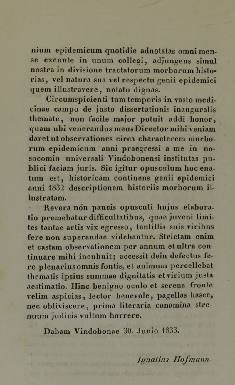 nium epidemicum quotidie adnotatas omni men- se exeunte in unum collegi, adjungens simul nostra in divisione tractatorum morborum histo- rias, vel natura sua vel respectu genii epidemici quem illustravere, notatu dignas. Circumspicienti tum temporis in vasto medi- cinae campo de justo dissertationis inauguralis themate, non facile major potuit addi honor, quam ubi venerandus meus Director milii veniam daret ut observationes circa characterem morbo- rum epidemicum anni praegressi a me in no- socomio universali Vindobonensi institutas pu- blici faciam juris. Sic igitur opusculum hoc ena- tum est, historicam continens genii epidemici anni 1832 descriptionem historiis morborum il- lustratam. Revera non paucis opusculi hujus elabora- tio premebatur difficultatibus, quae juveni limi- tes tantae artis vix egresso, tantillis suis viribus fere non superandae videbantur. Strictam enim et castam observationem per annum et ultra con- tinuare mihi incubuit; accessit dein defectus fe- re plenarius omnis fontis, et animum percellebat thematis ipsius summae dignitatis et virium justa aestimatio. Hinc benigno oculo et serena fronte velim aspicias, lector benevole, pagellas hasce, nec obliviscere, prima literaria conamina stre- nuum judicis vultum horrere. Dabam Vindobonae 30. Junio 1833.