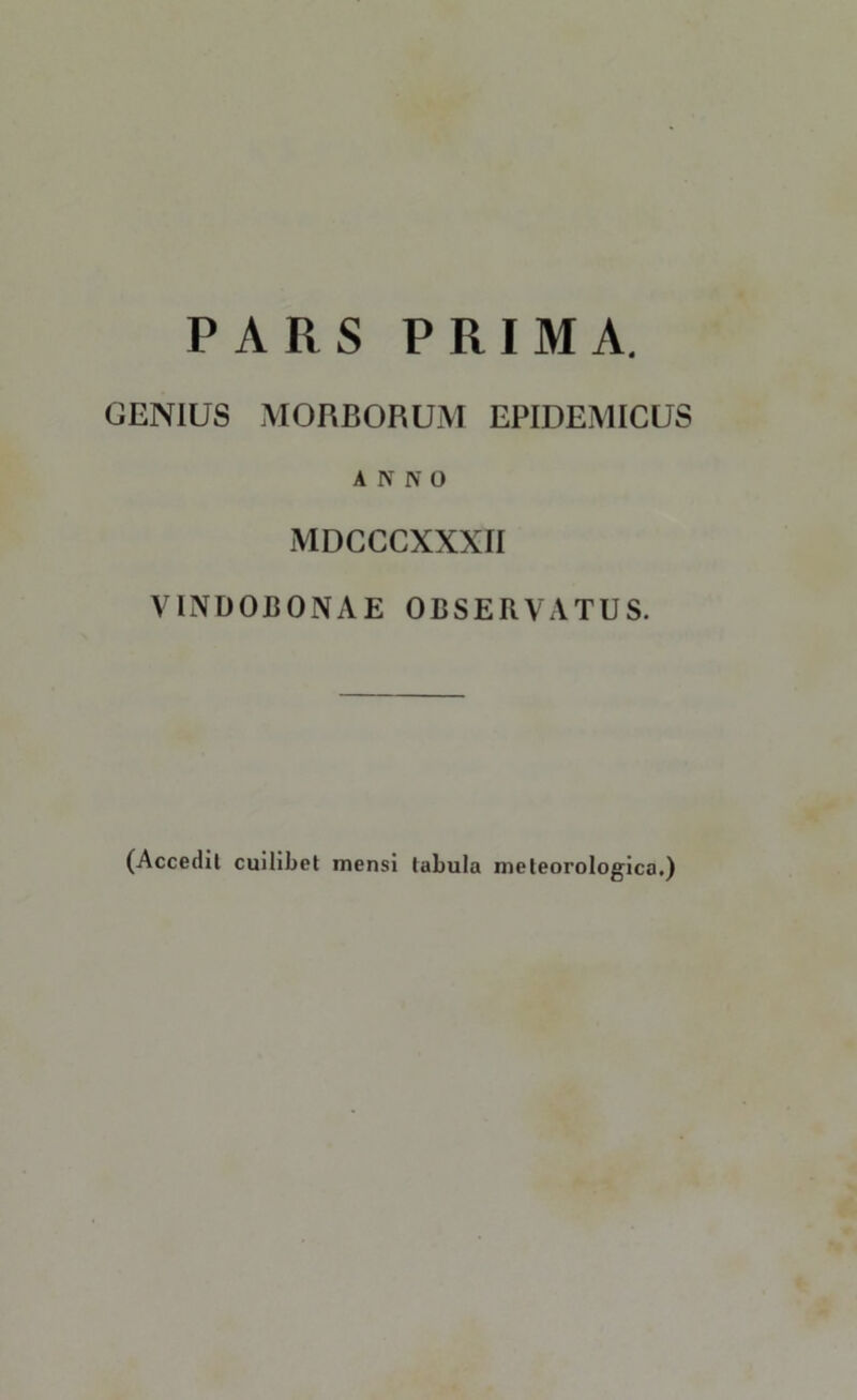PARS PRIMA. GENIUS MORBORUM EPIDEMICUS ANNO MDCCCXXXII VINDOBONAE OBSERVATUS. (Accedit cuilibet mensi tabula meleorologica.)
