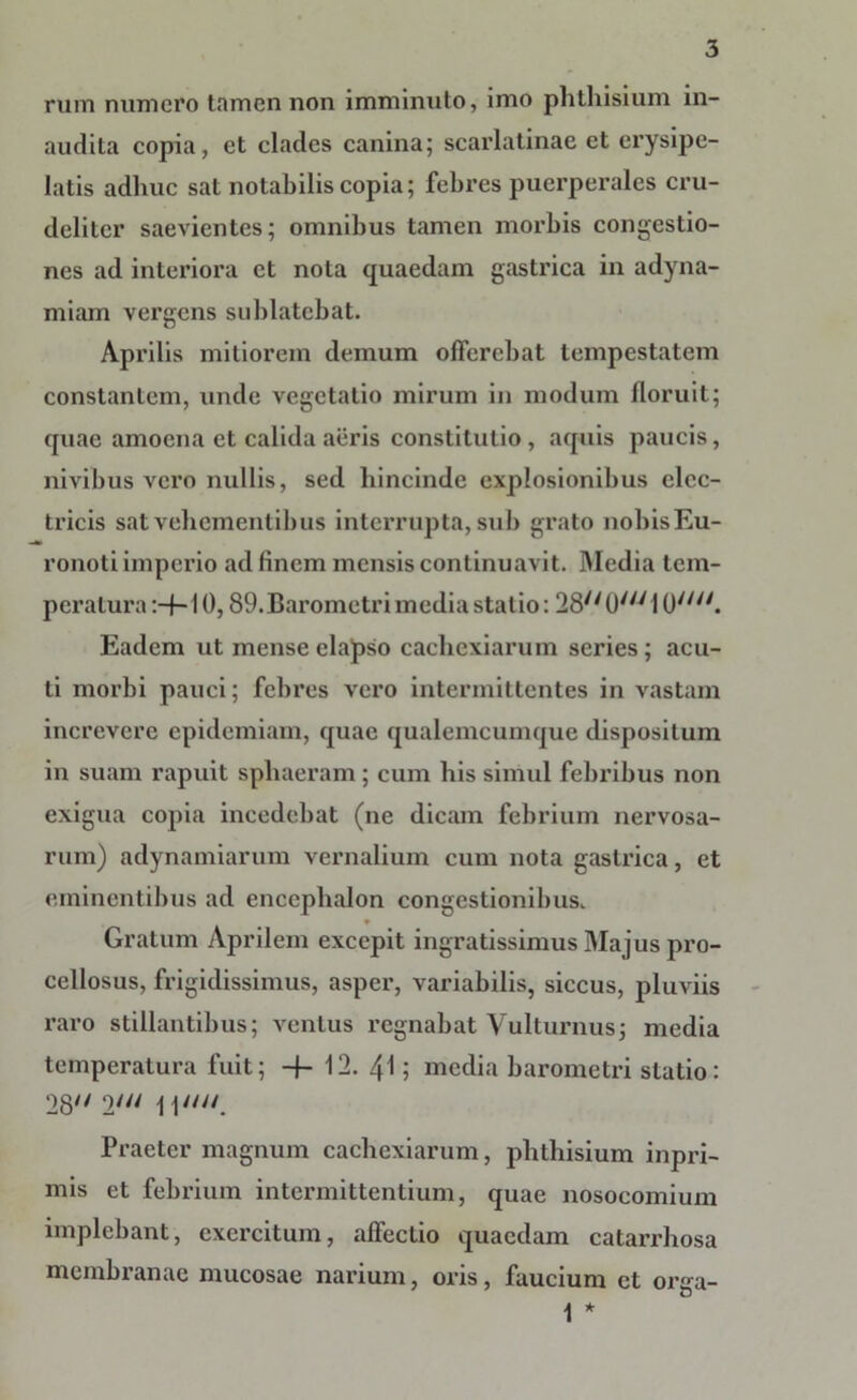 rum numero tamen non imminuto, imo phthisium in- audita copia, et clades canina; scarlatinae et erysipe- latis adhuc sat notabilis copia; febres puerperales cru- deliter saevientes; omnibus tamen morbis congestio- nes ad interiora et nota quaedam gastrica in adyna- miam vergens sublatebat. Aprilis mitiorem demum offerebat tempestatem constantem, unde vegetatio mirum in modum floruit; quae amoena et calida aeris constitutio, aquis paucis, nivibus vero nullis, sed hincinde explosionibus elec- tricis sat vehementibus interrupta, sub grato nobis Eu- ronoti imperio ad finem mensis continuavit. Media tem- peratura :-f-10,89.Barometrimedia statio: 28//(J///1 0//y/. Eadem ut mense elapso cachexiarum series; acu- ti morbi pauci; febres vero intermittentes in vastam increvere epidemiam, quae qualemcumque dispositum in suam rapuit sphaeram ; cum his simul febribus non exigua copia incedebat (ne dicam febrium nervosa- rum) adynamiarum vernalium cum nota gastrica, et eminentibus ad encephalon congestionibus. Gratum Aprilem excepit ingratissimus Majus pro- cellosus, frigidissimus, asper, variabilis, siccus, pluviis raro stillantibus; ventus regnabat Vulturnus; media temperatura fuit; -f- 12. 41; media barometri statio: 28'' 2//y 11//y/. Praeter magnum cachexiarum, phthisium inpri- mis et febrium intermittentium, quae nosocomium implebant, exercitum, affectio quaedam catarrhosa membranae mucosae narium, oris, faucium et orga- 1 *
