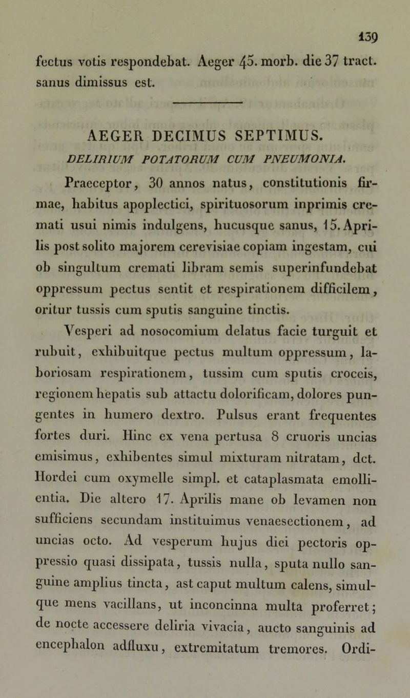 fectus votis respondebat. Aeger 43. raorb. die 37 tract. sanus dimissus est. AEGER DECIMUS SEPTIMUS. DELIRIUM POTATORUM CUM PNEUMONIA. Praeceptor, 30 annos natus, constitutionis fir- mae, habitus apoplectici, spirituosorum inprimis cre- mati usui nimis indulgens, hucusque sanus, 15. Apri- lis post solito majorem cerevisiae copiam ingestam, cui ob singultum cremati libram semis superinfundebat oppressum pectus sentit et respirationem difficilem, oritur tussis cum sputis sanguine tinctis. Vesperi ad nosocomium delatus facie turguit et rubuit, exhibuitque pectus multum oppressum, la- boriosam respirationem, tussim cum sputis croceis, regionem hepatis sub attactu dolorificam, dolores pun- gentes in humero dextro. Pulsus erant frequentes fortes duri, llinc ex vena pertusa 8 cruoris uncias emisimus, exhibentes simul mixturam nitratam, det. Hordei cum oxymelle simpl. et cataplasmata emolli- entia. Die altero 17. Aprilis mane ob levamen non sufficiens secundam instituimus venaesectionem, ad uncias octo. Ad vesperum hujus diei pectoris op- pressio quasi dissipata, tussis nulla, sputa nullo san- guine amplius tincta, ast caput mullum calens, simul- que mens vacillans, ut inconcinna multa proferret; de nocte accessere deliria vivacia, aucto sanguinis ad encephalon adfluxu, extremitatum tremores. Ordi-