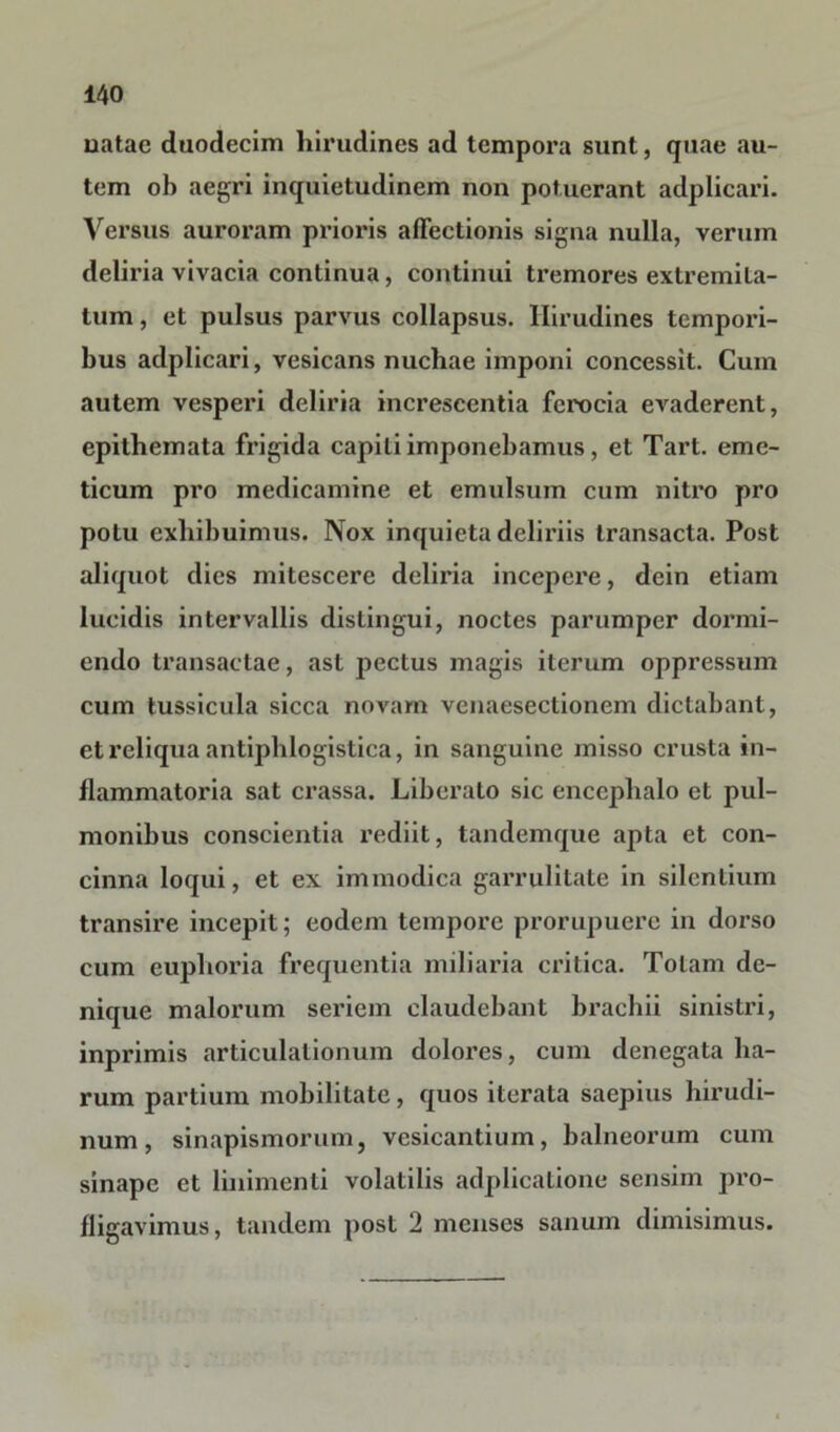 uatac duodecim hirudines ad tempora sunt, quae au- tem oh aegri inquietudinem non potuerant adplicari. Versus auroram prioris affectionis signa nulla, verum deliria vivacia continua, continui tremores extremita- tum , et pulsus parvus collapsus. Hirudines tempori- bus adplicari, vesicans nuchae imponi concessit. Cum autem vesperi deliria increscentia ferocia evaderent, epithemata frigida capiti imponebamus, et Tart. eme- ticum pro medicamine et emulsum cum nitro pro potu exhibuimus. Nox inquieta deliriis transacta. Post aliquot dies mitescere deliria incepere, dein etiam lucidis intervallis distingui, noctes parumper dormi- endo transactae, ast pectus magis iterum oppressum cum tussicula sicca novam venaesectionem dictabant, et reliqua antiphlogistica, in sanguine misso crusta in- flammatoria sat crassa. Liberato sic encephalo et pul- monibus conscientia rediit, tandemque apta et con- cinna loqui, et ex immodica garrulitate in silentium transire incepit; eodem tempore prorupuere in dorso cum euphoria frequentia miliaria critica. Totam de- nique malorum seriem claudebant brachii sinistri, inprimis articulationum dolores, cum denegata ha- rum partium mobilitate, quos iterata saepius hirudi- num , sinapismorum, vesicantium, balneorum cum sinape et linimenti volatilis adplicatione sensim pro- fligavimus, tandem post 2 menses sanum dimisimus.