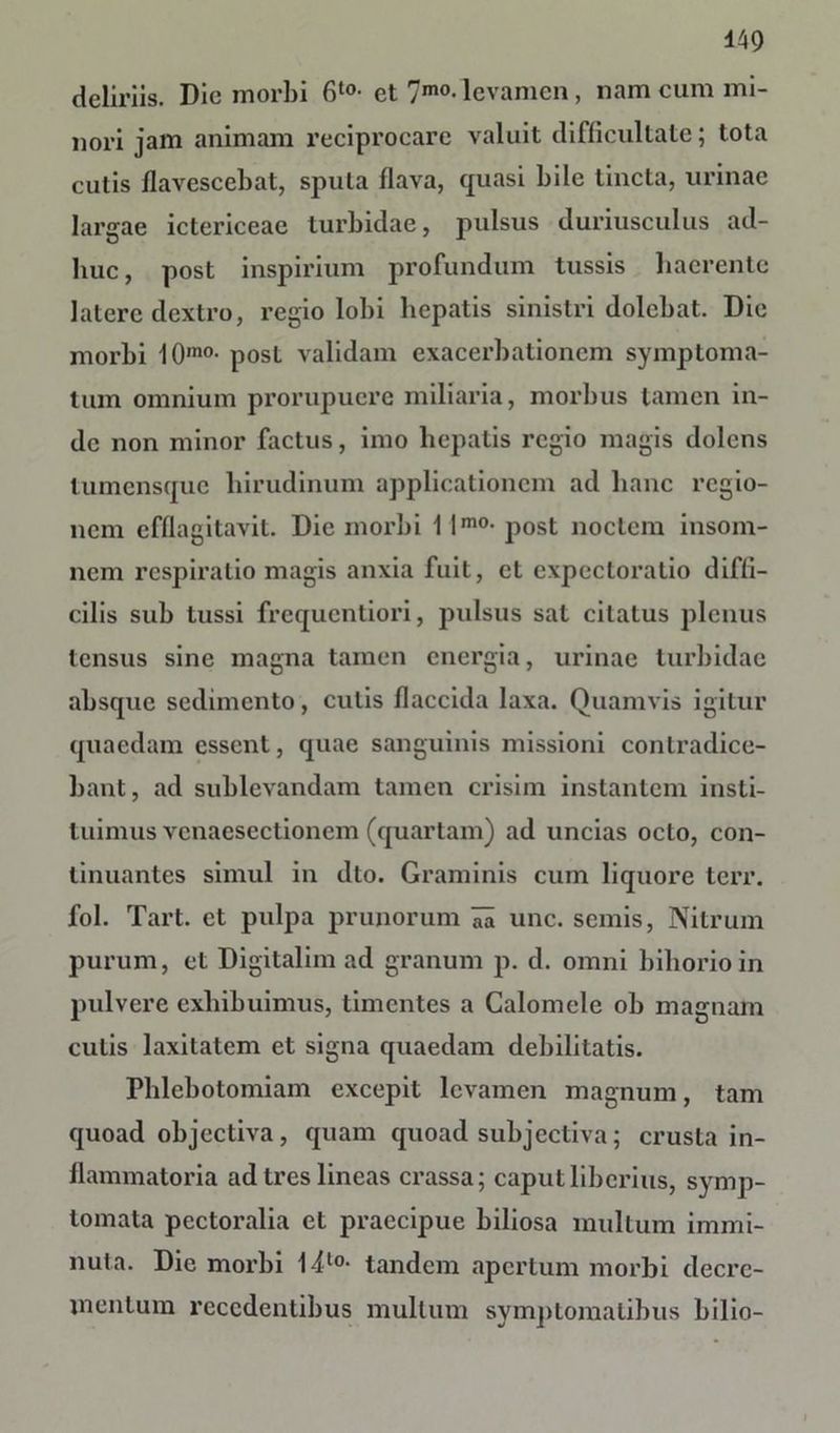 deliriis. Die morbi 6t0- et 7mo- levamen, nam cum mi- nori jam animam reciprocare valuit difficultate; tota cutis flavescebat, sputa flava, quasi bile tincta, urinae largae ictericeae turbidae, pulsus duriusculus ad- huc, post inspirium profundum tussis haerente latere dextro, regio lobi hepatis sinistri dolebat. Die morbi 10mo- post validam exacerbationem symptoma- tum omnium prorupuere miliaria, morbus tamen in- de non minor factus, imo hepatis regio magis dolens lumensque hirudinum applicationem ad hanc regio- nem efflagitavit. Die morbi 1 lm0- post noctem insom- nem respiratio magis anxia fuit, et expectoratio diffi- cilis sub tussi frequentiori, pulsus sal citatus plenus tensus sine magna tamen energia, urinae turbidae absque sedimento, culis flaccida laxa. Quamvis igitur quaedam essent, quae sanguinis missioni contradice- bant, ad sublevandam tamen crisim instantem insti- tuimus vcnaesectionem (quartam) ad uncias octo, con- tinuantes simul in dto. Graminis cum liquore terr. fol. Tart. et pulpa prunorum une. semis, Nitrum purum, et Digitalim ad granum p. d. omni bihorioin pulvere exhibuimus, timentes a Calomele ob magnam culis laxitatem et signa quaedam debilitatis. Phlebotomiam excepit levamen magnum, tam quoad objectiva, quam quoad subjectiva; crusta in- flammatoria ad tres lineas crassa; caput liberius, symp- tomata pectoralia et praecipue biliosa multum immi- nuta. Die morbi l4t0- tandem apertum morbi decre- mentum recedentibus mullum symptomatibus bilio-