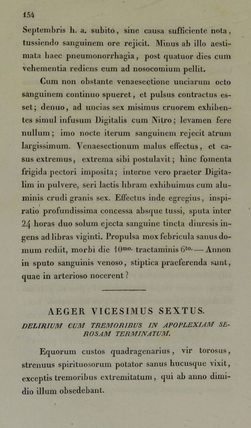 Septembris h. a. subito, sine eausa sufficiente nola, tussiendo sanguinem ore rejicit. Minus ab illo aesti- mata haec pneumonorrhagia, post quatuor dies cum vehementia rediens eum ad nosocomium pellit. Cum non obstante venaesectione unciarum octo sanguinem continuo spueret, et pulsus contractus es- set; denuo, ad uncias sex misimus cruorem exhiben- tes simul infusum Digitalis cum Nitro; levamen fere nullum; imo nocte iterum sanguinem rejecit atrum largissimum. Venaesectionum malus effectus, et ca- sus extremus, extrema sibi postulavit; hinc fomenta frigida pectori imposita; interne vero praeter Digita- lim in pulvere, seri lactis libram exhibuimus cum alu- minis crudi granis sex. Effectus inde egregius, inspi- / ratio profundissima concessa absque tussi, sputa inter 24 horas duo solum ejecta sanguine tincta diuresis in- gens ad libras viginti. Propulsa mox febricula sanus do- mum rediit, morbi die IO010- tractaminis6t0—Annon in sputo sanguinis venoso, stiptica praeferenda sunt, quae in arterioso nocerent ? AEGER VICESIMUS SEXTUS. DELIRIUM CUM TREMORIBUS IN APOPLEXIAM SE- ROSAM TERMINATUM. Equorum custos quadragenarius, vir torosus, strenuus spirituosorum potator sanus hucusque vixit, exceptis tremoribus extremitatum, qui ab anno dimi- dio illum obsedebant.