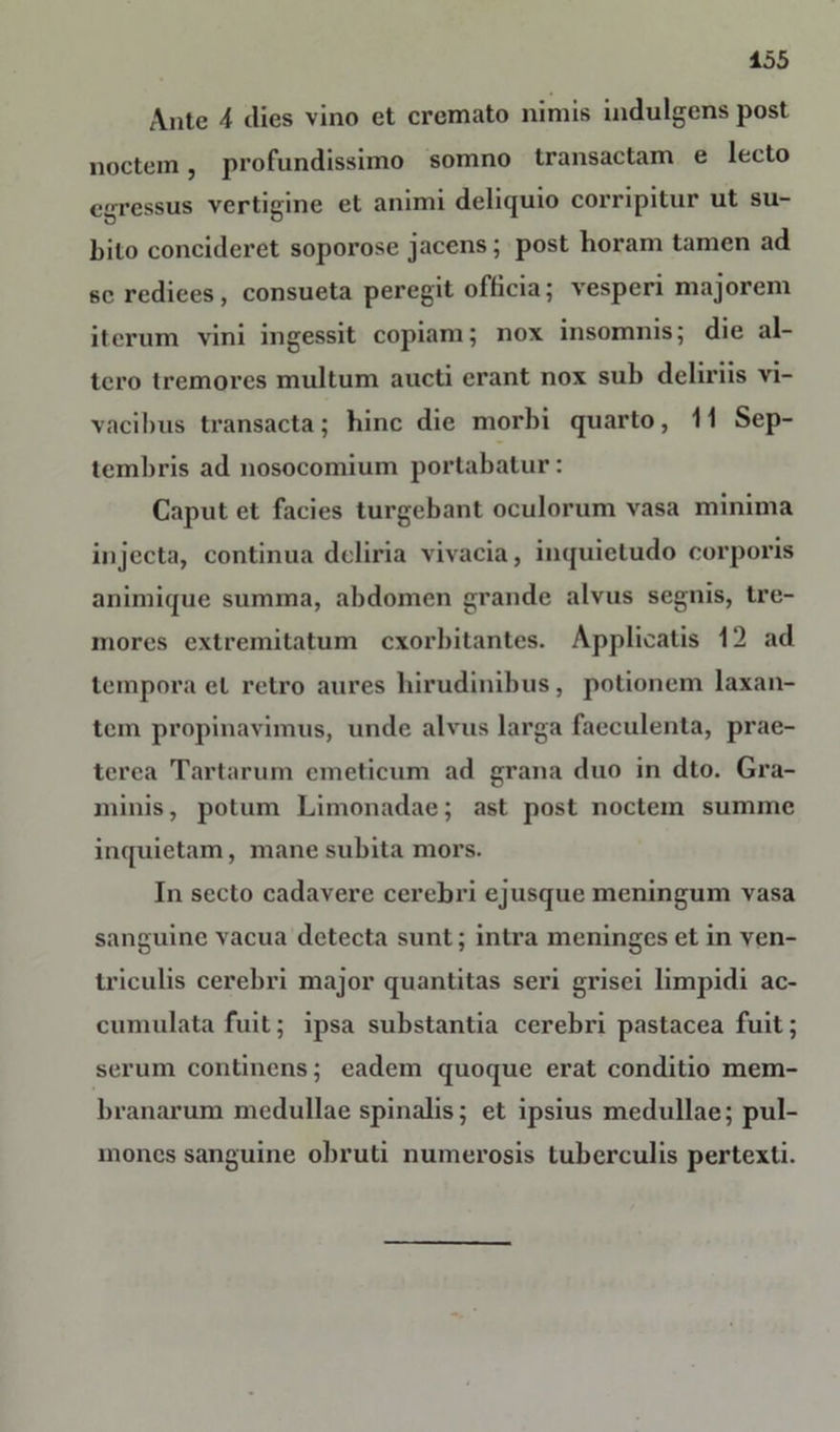Ante ^ dies vino et cremato nimis indulgens post noctem, profundissimo somno transactam e lecto egressus vertigine et animi deliquio corripitur ut su- bito concideret soporose jacens; post horam tamen ad se rediees, consueta peregit officia; vesperi majorem iterum vini ingessit copiam; nox insomnis; die al- tero tremores multum aucti erant nox sub deliriis vi- vacibus transacta; hinc die morbi quarto, 11 Sep- tembris ad nosocomium portabatur: Caput et facies turgebant oculorum vasa minima injecta, continua deliria vivacia, inquietudo corporis animique summa, abdomen grande alvus segnis, tre- mores extremitatum exorbitantes. Applicatis 12 ad tempora et retro aures hirudinibus, potionem laxan- tem propinavimus, unde alvus larga faeculenta, prae- terea Tartarum emeticum ad grana duo in dto. Gra- minis , potum Limonadae; ast post noctem summe inquietam, mane subita mors. In secto cadavere cerebri ejusque meningum vasa sanguine vacua detecta sunt; intra meninges et in ven- triculis cerebri major quantitas seri grisei limpidi ac- cumulata fuit; ipsa substantia cerebri pastacea fuit; serum continens; eadem quoque erat conditio mem- branarum medullae spinalis; et ipsius medullae; pul- mones sanguine obruti numerosis tuberculis pertexti.