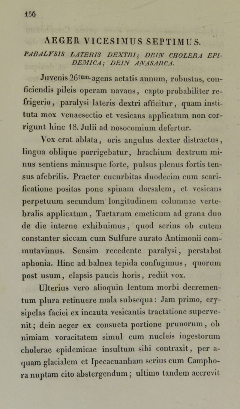 AEGER VICESIMUS SEPTIMUS. PARALVS1S LATERIS DEXTRI; DEIN CIIOLERA EPI- DEMICA; DE IN ANAS ARCA. Juvenis 26tum-agens aetatis annum, robustus, con- ficiendis pileis operam navans, capto probabiliter re- frigerio , paralysi lateius dextri afficitur, quam insti- tuta mox venaesectio et vesicans applicatum non cor- rigunt hinc 18. Julii ad nosocomium defertur. Vox erat ablata, oris angulus dexter distractus, lingua oblique porrigebatur, brachium dextrum mi- nus sentiens minusque forte, pulsus plenus foriis ten- sus afebrilis. Praeter cucurbitas duodecim cum scari- ficatione positas pone spinam dorsalem, et vesicans perpetuum secundum longitudinem columnae verte- bralis applicatum, Tartarum emeticum ad grana duo de die interne exhibuimus, quod serius ob cutem constanter siccam cum Sulfure aurato Antimonii com- mutavimus. Sensim recedente paralysi, perstabat aphonia, llinc ad balnea tepida confugimus , quorum post usum, elapsis paucis horis, rediit vox. Ulterius vero alioquin lentum morbi decremen- tum plura retinuere mala subsequa: Jam primo, ery- sipelas faciei ex incauta vesicantis tractatione superve- nit; dein aeger ex consueta portione prunorum, ob nimiam voracitatem simul cum nucleis ingestorum cholerae epidemicae insultum sibi contraxit, per a- quam glacialem et Ipecacuanham serius cum Campho- ra nuptam cito abstergendum; ultimo tandem accrevit