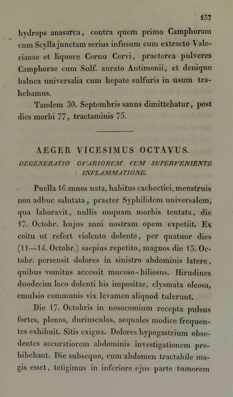 hydrops anasarca, contra quem primo Camphoram cum Scylla junctam serius infusum cum extracto Vale- rianae et liquore Cornu Cervi, praeterea pulveres Camphorae cum Sulf. aurato Anlimonii, et denique balnea universalia cum hepate sulfuris in usum tra- hebamus. Tandem 30. Septembris sanus dimittebatur, post dies morbi 77, tractaminis 75. AEGER VICESIMUS OCTAVUS. DEGENERATIO OVARIORUM CUM SUPERVENIENTE INFLAMMA TIONE. Puella 16 annos nata, habitus cachectici, menstruis non adhuc salutata, praeter Syphilidem universalem, qua laboravit, nullis unquam morbis tentata, die 17- Oclobr. hujus anni nostram opem expetiit. Ex coitu ut refert violento dolente, per quatuor dies (11—14. Octobr.) saepius repetito, magnos die 15. Oc- lobr. persensit dolores in sinistro abdominis latere, quibus vomitus accessit mucoso-biliosus. Hirudines duodecim loco dolenti bis impositae, clysmata oleosa, emulsio communis vix levamen aliquod tulerunt. Die 17* Octobris in nosocomium recepta pulsus fortes, plenos, duriusculos, aequales modice frequen- tes exhibuit. Sitis exigua. Dolores hypogastrium obse- dentes accuratiorem abdominis investigationem pro- hibebant. Die subsequo, cum abdomen tractabile ma- gis esset, tetigimus in inferiore ejus parte tumorem