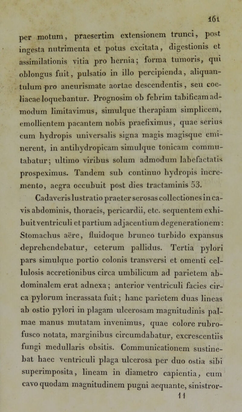 per motum, praesertim extensionem trunci, post ingesta nutrimenta et potus excitata, digestionis et assim dationis vitia pro hernia; forma tumoris, qui oblongus fuit, pulsatio in illo percipienda, aliquan- tulum pro aneurismate aortae descendentis, seu coe- liacae loquebantur. Prognosim ob febrim tabificam ad- modum limitavimus, simulquc therapiam simplicem, emollientem pacantem nobis praefiximus, quae serius cum hydropis universalis signa magis magisque emi- nerent, in antihydropicam simulquc tonicam commu- tabatur; ultimo viribus solum admodum labefactatis prospeximus. Tandem sub continuo hydropis incre- mento, aegra occubuit post dies tractaminis 53. Cadaveris lustratio praeter serosas collectiones in ca- vis abdominis, thoracis, pericardii, ctc. sequentem exhi- buit ventriculi ct partium adjacentium degenerationem: Stomachus acre, fluidoque bruneo turbido expansus deprehendebatur, ceterum pallidus. Tertia pylori pars simulque portio colonis transversi et omenti cel- lulosis accretionibus circa umbilicum ad parietem ab- dominalem erat adnexa; anterior ventriculi facies cir- ca pylorum incrassata fuit; hanc parietem duas lineas ab ostio pylori in plagam ulcerosam magnitudinis pal- mae manus mutatam invenimus, quae colore rubro- fusco notata, marginibus circumdabatur, excrescendis fungi medullaris obsitis. Communicationem sustine- bat haec ventriculi plaga ulcerosa per duo ostia sibi superimposita, lineam in diametro capientia, cum cavo quodam magnitudinem pugni aequante, sinistror- 11