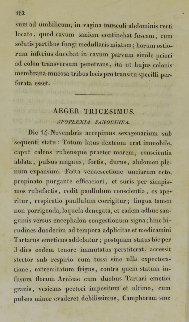 sum ad umbilicum, in vagina musculi abdominis recti locato, quod cavum saniem continebat fuscam, cum solutis partibus fungi medullaris mixtam; horum ostio- rum inferius ducebat in cavum parvum simile priori ad colon transversum penetrans, ita ut hujus colonis membrana mucosa tribus locis pro transitu specilli per- forata esset. AEGER TRICESIMUS. APOPLEXIA SANGUINEA. Dic 14-Novembris accepimus sexagenarium sub sequenti statu: Totum latus dextrum erat immobile, caput calens rubensque praeter morem, conscientia ablata, pulsus magnus, foriis, durus, abdomen ple- num expansum. Facta venaesectione unciarum octo, propinato purgante eflicaciori, et suris per sinapis- mos rubefactis, redit paullulum conscientia, os ape- ritur , respiratio paullulum corrigitur; lingua tamen non porrigenda, loquela denegata, et eadem adhuc san- guinis versus encephalon congestionum signa; hinc hi- rudines duodecim ad tempora adplicitae et medicamini Tartarus emeticus addebatur; postquam status hic per 3 dies eodem tenore immutatus perstiterat, accessit stertor sub respirio cum tussi sine ulla expectora- tione, extremitatum frigus, contra quem statum in- fusum florum Arnicae cum duobus Tartari emetici granis, vcsicans pectori impositum et ultimo, cum pulsus minor evaderet debilissimus, Camphoram sine