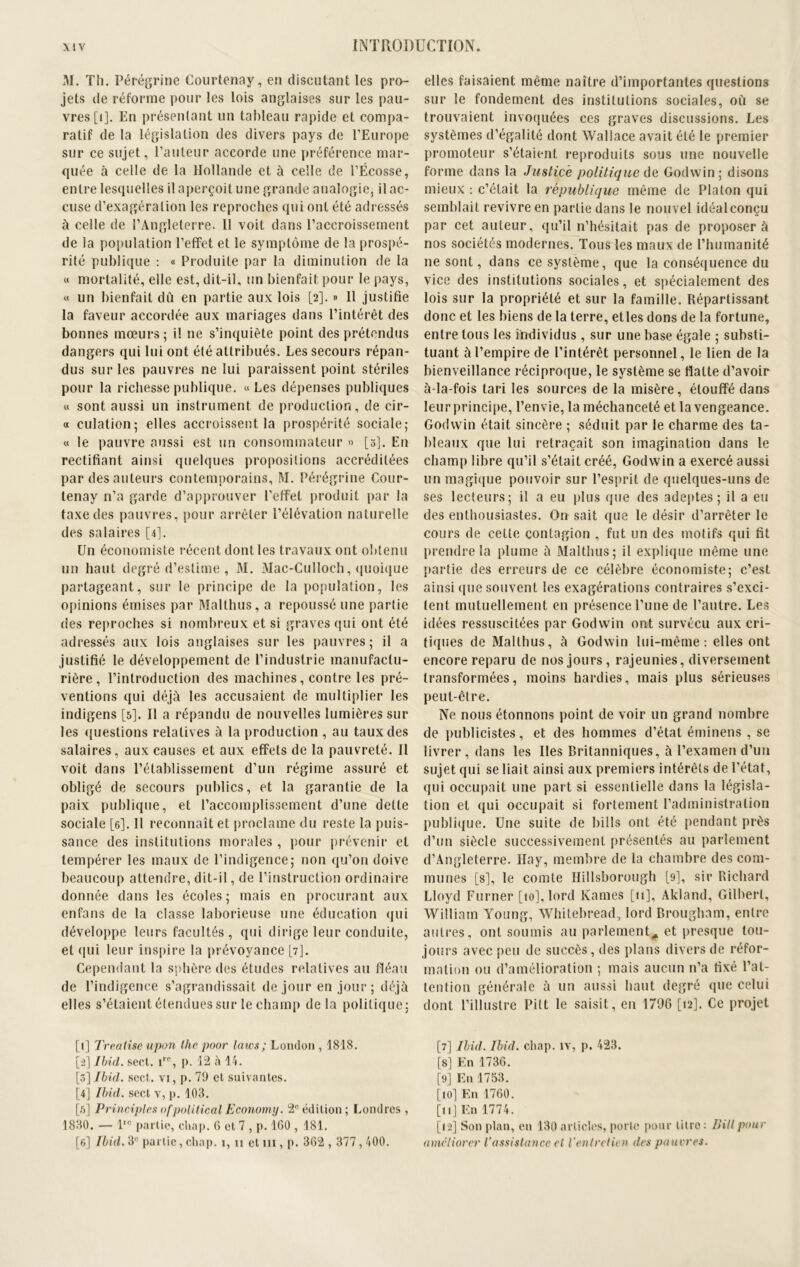 M. Th. Pérégrine Courtenay, en discutant les pro- jets de réforme pour les lois anglaises sur les pau- vres [i]. En présentant un tableau rapide et compa- ratif de la législation des divers pays de l’Europe sur ce sujet, l’auteur accorde une préférence mar- quée à celle de la Hollande et à celle de l’Ecosse, entre lesquelles il aperçoit une grande analogie, il ac- cuse d’exagération les reproches qui ont été adressés à celle de l’Angleterre. Il voit dans l’accroissement de la population l’effet et le symptôme de la prospé- rité publique : « Produite par la diminution de la « mortalité, elle est, dit-il, un bienfait pour le pays, « un bienfait dû en partie aux lois [2]. » Il justifie la faveur accordée aux mariages dans l’intérêt des bonnes mœurs ; il 11e s’inquiète point des prétendus dangers qui lui ont été attribués. Les secours répan- dus sur les pauvres ne lui paraissent point stériles pour la richesse publique. «Les dépenses publiques « sont aussi un instrument de production, de cir- « culation; elles accroissent la prospérité sociale; « le pauvre aussi est un consommateur » [3]. En rectifiant ainsi quelques propositions accréditées par des auteurs contemporains, M. Pérégrine Cour- lenay n’a garde d’approuver l’effet produit par la taxe des pauvres, pour arrêter l’élévation naturelle des salaires [4]. Un économiste récent dont les travaux ont obtenu un haut degré d’estime , M. Mac-Culloch, quoique partageant, sur le principe de la population, les opinions émises par Malthus, a repoussé une partie des reproches si nombreux et si graves qui ont été adressés aux lois anglaises sur les pauvres; il a justifié le développement de l’industrie manufactu- rière, l’introduction des machines, contre les pré- ventions qui déjà les accusaient de multiplier les indigens [5]. Il a répandu de nouvelles lumières sur les questions relatives à la production , au taux des salaires, aux causes et aux effets de la pauvreté. Il voit dans l’établissement d’un régime assuré et obligé de secours publics, et la garantie de la paix publique, et l’accomplissement d’une dette sociale [6]. Il reconnaît et proclame du reste la puis- sance des institutions morales , pour prévenir et tempérer les maux de l’indigence; non qu’on doive beaucoup attendre, dit-il, de l’instruction ordinaire donnée dans les écoles; mais en procurant aux enfans de la classe laborieuse une éducation qui développe leurs facultés, qui dirige leur conduite, et qui leur inspire la prévoyance [7]. Cependant la sphère des études relatives au fléau de l’indigence s’agrandissait de jour en jour; déjà elles s’étaient étendues sur le champ delà politique; [1] Treatise upon tho poor laïcs ; London , 1818. [2] Ibid. sect. irc, p. 12 à 14. [3] Ibid. sect. vi, p. 79 et suivantes. [4] Ibid, sect v, p. 103. [5] Principles ofpolitical Economy. 2° édition; Londres , 1830. — lrc partie, cliap. 6 et 7 , p. 1G0 , 181. [6] Ibid. 3° partie, cliap. 1, 11 et m, p. 362,377,400. elles faisaient même naître d’importantes questions sur le fondement des institutions sociales, où se trouvaient invoquées ces graves discussions. Les systèmes d’égalité dont Wallace avait été le premier promoteur s’étaient reproduits sous une nouvelle forme dans la Justice politique de Godwin; disons mieux : c’était la république même de Platon qui semblait revivre en partie dans le nouvel idéal conçu par cet auteur, qu’il n’hésitait pas de proposer à nos sociétés modernes. Tous les maux de l’humanité 11e sont, dans ce système, que la conséquence du vice des institutions sociales, et spécialement des lois sur la propriété et sur la famille. Répartissant donc et les biens de la terre, etles dons de la fortune, entre tous les individus , sur une base égale ; substi- tuant à l’empire de l’intérêt personnel, le lien de la bienveillance réciproque, le système se flatte d’avoir à-la-fois tari les sources de la misère, étouffé dans leur principe, l’envie, la méchanceté et la vengeance. Godwin était sincère ; séduit par le charme des ta- bleaux que lui retraçait son imagination dans le champ libre qu’il s’était créé, Godwin a exercé aussi un magique pouvoir sur l’esprit de quelques-uns de ses lecteurs; il a eu plus que des adeptes; il a eu des enthousiastes. On sait que le désir d’arrêter le cours de cette contagion , fut un des motifs qui fit prendre la plume à Malthus; il explique même une partie des erreurs de ce célèbre économiste; c’est ainsi que souvent les exagérations contraires s’exci- tent mutuellement en présence l’une de l’autre. Les idées ressuscitées par Godwin ont survécu aux cri- tiques de Malthus, à Godwin lui-même: elles ont encore reparu de nos jours, rajeunies, diversement transformées, moins hardies, mais plus sérieuses peut-être. Ne nous étonnons point de voir un grand nombre de publicistes, et des hommes d’état éminens , se livrer, dans les Iles Britanniques, à l’examen d’un sujet qui se liait ainsi aux premiers intérêts de l’état, qui occupait une part si essentielle dans la législa- tion et qui occupait si fortement l’administration publique. Une suite de bills ont été pendant près d’un siècle successivement présentés au parlement d’Angleterre. Hay, membre de la chambre des com- munes [s], le comte Hillsborough [9], sir Richard Lloyd Furner [10], lord Rames [11], Akland, Gilbert, William Young, Whitebread, lord Brougham, entre autres, ont soumis au parlement^ et presque tou- jours avec peu de succès, des plans divers de réfor- mation ou d’amélioration ; mais aucun n’a fixé l’at- tention générale à un aussi haut degré que celui dont l’illustre Pitt le saisit, en 1796 [12]. Ce projet [7] Ibid. Ibid, cliap. îv, p. 423. [8] En 1736. [9] En 1753. [ioj En 1760. [11] En 1774. [12] Son plan, en 130 articles, porte pour titre: Bill pour améliorer l’assistance et l’entretien des pauvres.