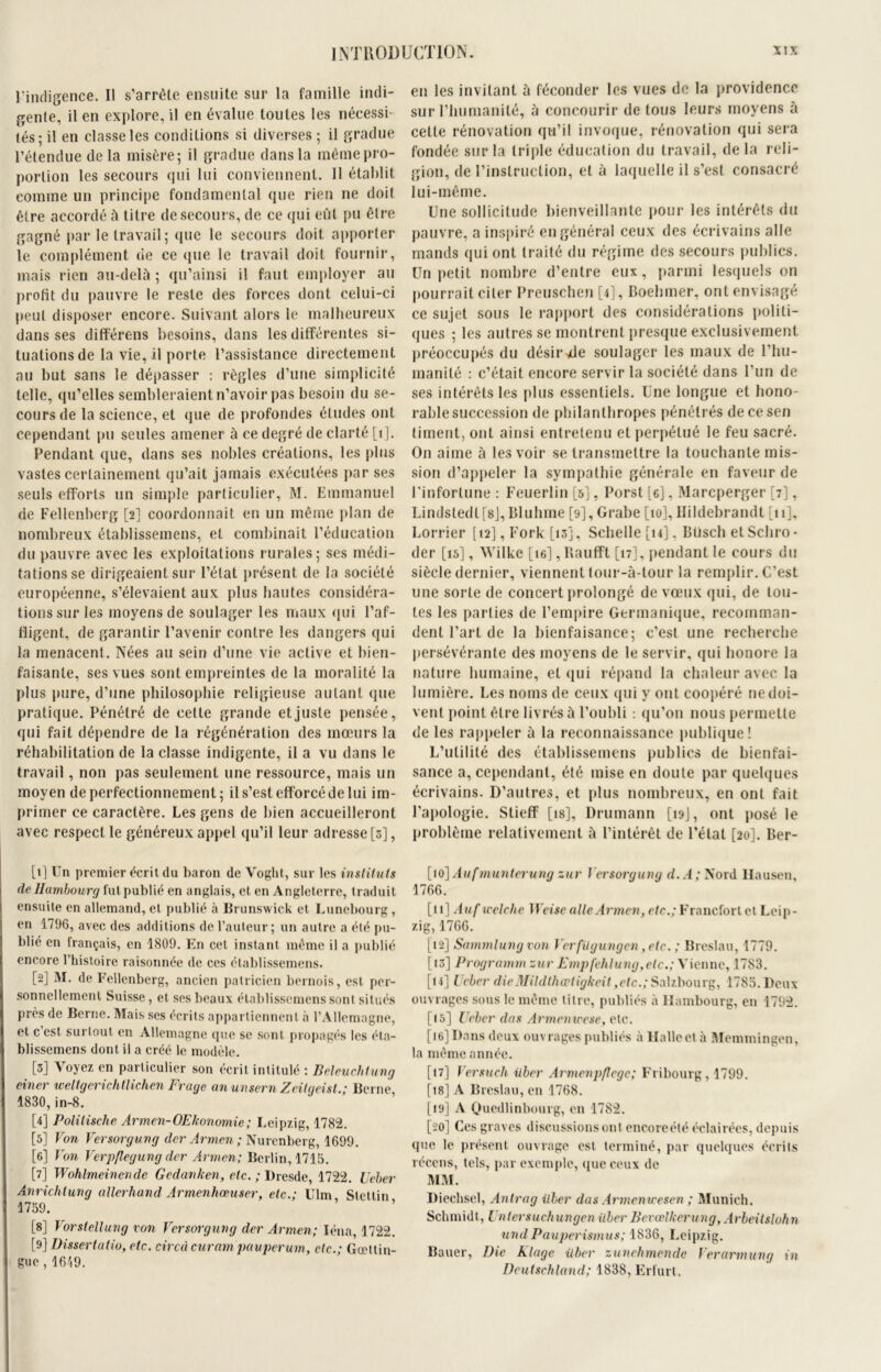 l'indigence. Il s'arrête ensuite sur la famille indi- gente, il en explore, il en évalue toutes les nécessi- tés; il en classe les conditions si diverses ; il gradue l’étendue delà misère; il gradue dans la même pro- portion les secours qui lui conviennent. Il établit comme un principe fondamental que rien ne doit être accordé à titre de secours, de ce qui eût pu être gagné par le travail; que le secours doit apporter le complément de ce que le travail doit fournir, mais rien au-delà ; qu’ainsi il faut employer au profit du pauvre le reste des forces dont celui-ci peut disposer encore. Suivant alors le malheureux dans ses différens besoins, dans les différentes si- tuations de la vie, il porte l’assistance directement au but sans le dépasser : règles d’une simplicité telle, qu’elles sembleraient n’avoir pas besoin du se- cours de la science, et que de profondes études ont cependant pu seules amener à ce degré de clarté [1]. Pendant que, dans ses nobles créations, les plus vastes certainement qu’ait jamais exécutées par ses seuls efforts un simple particulier, M. Emmanuel de Fellenberg [2] coordonnait en un même plan de nombreux établissemens, et combinait l’éducation du pauvre avec les exploitations rurales; ses médi- tations se dirigeaient sur l’état présent de la société européenne, s’élevaient aux plus hautes considéra- tions sur les moyens de soulager les maux qui l’af- fligent, de garantir l’avenir contre les dangers qui la menacenl. Nées au sein d’une vie active et bien- faisante, ses vues sont empreintes de la moralité la plus pure, d’une philosophie religieuse autant que pratique. Pénétré de cette grande et juste pensée, qui fait dépendre de la régénération des mœurs la réhabilitation de la classe indigente, il a vu dans le travail, non pas seulement une ressource, mais un moyen de perfectionnement; il s’est efforcé de lui im- primer ce caractère. Les gens de bien accueilleront avec respect le généreux appel qu’il leur adresse [3], [1] Un premier écrit du baron de Voglit, sur les instituts de Hambourg fut publié en anglais, et en Angleterre, traduit ensuite en allemand, et publié à Brunswick et Lunebourg, en 1796, avec des additions de l’auteur; un autre a été pu- blié en français, en 1809. En cet instant même il a publié encore l’histoire raisonnée de ces établissemens. [2] M. de Fellenberg, ancien patricien bernois, est per- sonnellement Suisse, et ses beaux établissemens sont situés près de Berne. Mais ses écrits appartiennent à l’Allemagne, et c’est surtout en Allemagne que se sont propagés les éta- blissemens dont il a créé le modèle. [3] Voyez en particulier son écrit intitulé : Beleuchtung einer weltgerichtlichen Frage anunsern Zeifgeist.; Berne, 1830,in-8. [4] Polilische Armen-OEhonomie; Leipzig, 1782. [5] Von Versorgung der Armen ; Nurcnberg, 1699. [6] Von Verpflegung der Armen; Berlin, 1715. [7] Wohlmeinende Gedanken, etc. ; Dresde, 1722. Ueber Anriclilung allerhand Armenhœuser, etc.; Ulm Stetlin 1759. [8] Vorstellung von Versorgung der Armen; léna, 1722. [9] Dissertatio, etc. circà curam pauperum, etc.; Gœttin- gue, 1619. en les invitant à féconder les vues de la providence sur l’humanité, à concourir de tous leurs moyens à cette rénovation qu’il invoque, rénovation qui sera fondée sur la triple éducation du travail, delà reli- gion, de l’instruction, et à laquelle il s’est consacré lui-même. Une sollicitude bienveillante pour les intérêts du pauvre, a inspiré en général ceux des écrivains aile mands qui ont traité du régime des secours publics. Un petit nombre d’entre eux, parmi lesquels on pourrait citer Preuschen [4], Boehmer, ont envisagé ce sujet sous le rapport des considérations politi- ques ; les autres se montrent presque exclusivement préoccupés du désirée soulager les maux de l’hu- inanilé : c’était encore servir la société dans l’un de ses intérêts les plus essentiels. Une longue et hono- rable succession de philanthropes pénétrés decesen liment, ont ainsi entretenu et perpétué le feu sacré. O11 aime à les voir se transmettre la touchante mis- sion d’appeler la sympathie générale en faveur de l’infortune : Feuerlin [5], Porst [6], Marcperger [7], Lindstedl[8j, Bluhme [9], Grabe [10], Ilildebrandt [11], Lorrier [t2], Fork [13], Schelle [14], Blisch etSchro* der [15], Wilke [te], Raufft [17], pendant le cours du siècle dernier, viennent tour-à-tour la remplir. C’est une sorte de concert prolongé de vœux qui, de tou- tes les parties de l’empire Germanique, recomman- dent l’art de la bienfaisance; c’est une recherche persévérante des moyens de le servir, (pii honore la nature humaine, et qui répand la chaleur avec la lumière. Les noms de ceux (pii y ont coopéré ne doi- vent point être livrés à l’oubli : qu’on nous permette de les rappeler à la reconnaissance publique! L’utilité des établissemens publics de bienfai- sance a, cependant, été mise en doute par quelques écrivains. D’autres, et plus nombreux, en ont fait l’apologie. Slieff [is], Drumann [19J, ont posé le problème relativement à l’intérêt de l’état [20]. Ber- [10] Auf munterung zur Versorgung d. A ; Nord llausen, 1766. [11] Auf welche Weise aile Armen, etc.; Francfort et Leip- zig, 1766. [12] Sammlung von Verfügungen ,etc. ; Breslau, 1779. [13] Programm zur Empfehlung,etc.; Vienne, 1783. [14] l cher die Mildlhœligkeit ,etc.; Salzbourg, 1785. Deux ouvrages sous le même titre, publiés à Hambourg, en 1792. [15] Ueber dos Armen mese, etc. [te] Dans deux ouvrages publiés à Halleel à Memtningen, la même année. [17] Versuch iiber Armenp/lege; Fribourg, 1799. [18] A Breslau, en 1768. [19] A Qucdlinbourg, en 1782. [20] Ces graves discussions ont encoreété éclairées, depuis que le présent ouvrage est terminé, par quelques écrits récens, tels, par exemple, que ceux de MM. Diechsel, Antrag Hier das Armemcesen ; Munich. Schmidt, Untersuchungen iiber Bevœlkerung, Arbeitslohn undPauperismus; 1836, Leipzig. Bauer, Die klage iiber zunehmende Ver arm u ng in Deutschland; 1838, Erfurt.