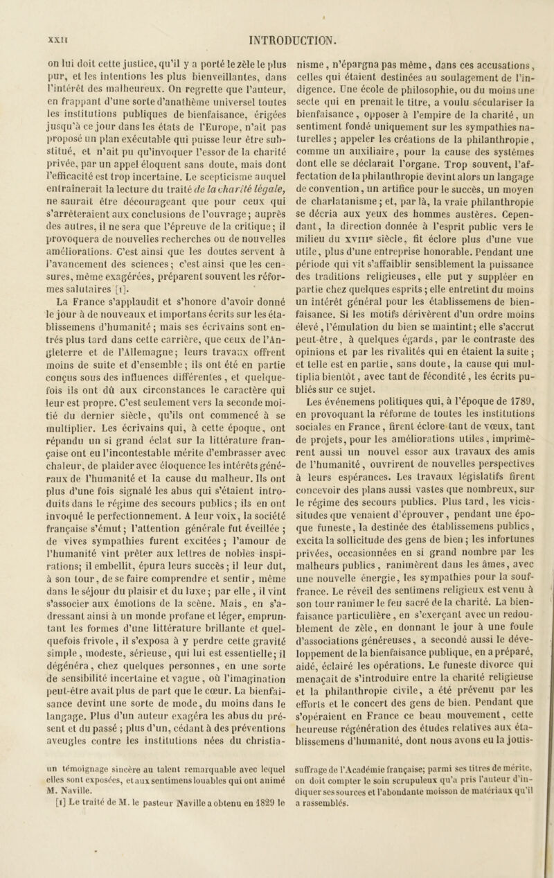 on lui doit cette justice, qu’il y a porté le zèle le {dus pur, et les intentions les plus bienveillantes, dans l’intérêt des malheureux. On regrette que l’auteur, en frappant d’une sorte d’anathème universel toutes les institutions publiques de bienfaisance, érigées jusqu’à ce jour dans les états de l’Europe, n’ait pas proposé un plan exécutable qui puisse leur être sub- stitué, et n’ait pu qu’invoquer l’essor de la charité privée, par un appel éloquent sans doute, mais dont l’efficacité est trop incertaine. Le scepticisme auquel entraînerait la lectin e du traité de la charité légale, ne saurait être décourageant que pour ceux qui s’arrêteraient aux conclusions de l’ouvrage; auprès des autres, il ne sera que l’épreuve de la critique; il provoquera de nouvelles recherches ou de nouvelles améliorations. C’est ainsi que les doutes servent à l’avancement des sciences ; c’est ainsi que les cen- sures, même exagérées, préparent souvent les réfor- mes salutaires [1]. La France s’applaudit et s’honore d’avoir donné le jour à de nouveaux et importans écrits sur les éta- blissemens d’humanité; mais ses écrivains sont en- trés plus tard dans cette carrière, que ceux de l’An- gleterre et de l’Allemagne; leurs travaux offrent moins de suite et d’ensemble; ils ont été en partie conçus sous des influences différentes , et quelque- fois ils ont dû aux circonstances le caractère qui leur est propre. C’est seulement vers la seconde moi- tié du dernier siècle, qu’ils ont commencé à se multiplier. Les écrivains qui, à cette époque, ont répandu un si grand éclat sur la littérature fran- çaise ont eu l’incontestable mérite d’embrasser avec chaleur, de plaider avec éloquence les intérêts géné- raux de l’humanité et la cause du malheur. Ils ont plus d’une fois signalé les abus qui s’étaient intro- duits dans le régime des secours publics; ils en ont invoqué le perfectionnement. A leur voix, la société française s’émut ; l’attention générale fut éveillée ; de vives sympathies furent excitées; l’amour de l’humanité vint prêter aux lettres de nobles inspi- rations; il embellit, épura leurs succès; il leur dut, à son tour, de se faire comprendre et sentir, même dans le séjour du plaisir et du luxe ; par elle , il vint s’associer aux émotions de la scène. Mais, en s’a- dressant ainsi à un monde profane et léger, emprun- tant les formes d’une littérature brillante et quel- quefois frivole, il s’exposa à y perdre cette gravité simple, modeste, sérieuse, qui lui est essentielle; il dégénéra, chez quelques personnes, en une sorte de sensibilité incertaine et vague, où l’imagination peut-être avait plus de part que le cœur. La bienfai- sance devint une sorte de mode, du moins dans le langage. Plus d’un auteur exagéra les abus du pré- sent et du passé ; plus d’un, cédant à des préventions aveugles contre les institutions nées du christia- un témoignage sincère au talent remarquable avec lequel elles sont exposées, et aux scntimens louables qui ont animé M. Naville. [1] Le traité de M. le pasteur Naville a obtenu en 1829 le nisme, n’épargna pas même, dans ces accusations, celles qui étaient destinées au soulagement de l’in- digence. Une école de philosophie, ou du moins une secte qui en prenait le titre, a voulu séculariser la bienfaisance, opposer à l’empire de la charité, un sentiment fondé uniquement sur les sympathies na- turelles ; appeler les créations de la philanthropie, comme un auxiliaire, pour la cause des systèmes dont elle se déclarait l’organe. Trop souvent, l’af- fectation de la philanthropie devint alors un langage de convention, un artifice pour le succès, un moyen de charlatanisme ; et, par là, la vraie philanthropie se décria aux yeux des hommes austères. Cepen- dant, la direction donnée à l’esprit public vers le milieu du xvme siècle, fit éclore plus d’une vue utile, plus d’une entreprise honorable. Pendant une période qui vit s’affaiblir sensiblement la puissance des traditions religieuses, elle put y suppléer en partie chez quelques esprits ; elle entretint du moins un intérêt général pour les établissemens de bien- faisance. Si les motifs dérivèrent d’un ordre moins élevé, l’émulation du bien se maintint; elle s’accrut peut-être, à quelques égards, par le contraste des opinions et par les rivalités qui en étaient la suite ; et telle est en partie, sans doute, la cause qui mul- tiplia bientôt, avec tant de fécondité , les écrits pu- bliés sur ce sujet. Les événemens politiques qui, à l’époque de 1789, en provoquant la réforme de toutes les institutions sociales en France , firent éclore tant de vœux, tant de projets, pour les améliorations utiles, imprimè- rent aussi un nouvel essor aux travaux des amis de l’humanité, ouvrirent de nouvelles perspectives à leurs espérances. Les travaux législatifs firent concevoir des plans aussi vastes que nombreux, sur le régime des secours publics. Plus tard, les vicis- situdes que venaient d’éprouver, pendant une épo- que funeste, la destinée des établissemens publics, excita la sollicitude des gens de bien ; les infortunes privées, occasionnées en si grand nombre par les malheurs publics , ranimèrent dans les âmes, avec une nouvelle énergie, les sympathies pour la souf- france. Le réveil des senlimens religieux est venu à son tour ranimer le feu sacré de la charité. La bien- faisance particulière , en s’exerçant avec un redou- blement de zèle, en donnant le jour à une foule d’associations généreuses, a secondé aussi le déve- loppement de la bienfaisance publique, en a préparé, aidé, éclairé les opérations. Le funeste divorce qui menaçait de s’introduire entre la charité religieuse et la philanthropie civile, a été prévenu par les efforts et le concert des gens de bien. Pendant que s’opéraient en France ce beau mouvement, celte heureuse régénération des études relatives aux éta- blissemens d’humanité, dont nous avons eu la jouis- suffragede l’Académie française; parmi ses titres de mérite, on doit compter le soin scrupuleux qu’a pris l’auteur d’in- diquer ses sources et l’abondante moisson de matériaux qu'il a rassemblés.