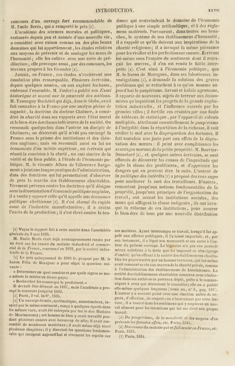 concours d’un ouvrage fort recommandable de M. Emile Berès, quia remporté le prix [1]. L’académie des sciences morales et politiques, restaurée depuis peu et animée d’une nouvelle vie , a considéré avec raison comme un des plus beaux domaines qui lui appartiennent, les études relatives aux moyens de prévenir et de soulager les maux de l’humanité; elle les cultive avec une sorte de pré- dilection ; elle provoque aussi, par des concours, les travaux propres à les féconder [2]. Jamais, en France, ces études n’excitèrent une émulation plus remarquable. Plusieurs écrivains, depuis quelques années, en ont exploré les bases, embrassé l’ensemble. M. Frederé a publié son Essai historique et moral sur la pauvreté des nations. M. Tanneguy Duchâtel qui déjà, dans le Globe,avait fait connaître à la France par une analyse pleine de sagacité, la doctrine du docteur Chalmer, a consi- déré la charité dans ses rapports avec l’état moral et le bien-être des classes inférieures de la société. On reconnaît quelquefois dans l’auteur un disciple de Chalmers; on désirerait qu’il n’eût pas envisagé la France sous le prisme des institutions et des théo- ries anglaises; mais on reconnaît aussi en lui un économiste d’un mérite supérieur, un écrivain qui réunit la concision à la clarté , un ami sincère de la vérité et du bien public. A l’étude de l’économie po- litique. M. le vicomte Alban de Villeneuve Barge- mont a jointune longue pratiquede l’administration, dans des fonctions qui lui permettaient d’observer de près la marche des établissemens charitables. Vivement prévenu contre les doctrines qu’il désigne sous la dénomination à'économie politique anglaise, il a voulu y opposer celle qu’il appelle unz économie politique chrétienne [s]. II s’est alarmé du rapide essor de l’industrie manufacturière; il a craint l’excès de la production ; il s’est élevé contre la ten- [1] Voyez le rapport fait à cette société dans l’assemblée générale du 3 mai 1835. M. Emile Berès était déjà avantageusement connu par un écrit sur les causes du malaise industriel et commer- cial de la France, couronné en 1832, par la société indus- trielle de la France. [2] Le prix quinquennal de 5000 fr. proposé par M. le baron Félix de Beaujour a pour objet la question sui- vante : « Déterminer en quoi consiste et par quels signes se ina- « ni teste la misère en divers pays; «Rechercher les causes qui la produisent.» Il déviait etie décerné en 1837, mais l’académie a pro- rogé le concours jusqu’en 1839. [5] Paris, 3 vol. in-8°, 1834. M Fn ouv rage étendu, systématique, consciencieux, in- spiré par le même sentiment, conçu à quelques égards dans les mêmes vues, avait été entrepris par feu le duc Mathieu de Montmorency; cet homme de bien y avait travaillé pen- dant plusieurs années avec beaucoup de zèle; il avait ras- semblé de nombreux matériaux; il avait même déjà tracé plusieurs chapitres; il y discutait les questions fondamen- tales qui occupeut aujourd’hui si vivement les esprits sur dance qui restreindrait le domaine de l’économie publique à une simple arithmétique, et à des règle- mens matériels. Parcourant, dans toutes ses bran- ches, le système de nos établissemens d’humanité, il a rappelé ce qu’ils doivent aux inspirations de la charité religieuse; il a invoqué la même puissance pour les vivifier elles perfectionner encore. Écrivant lui-même sous l’empire du sentiment dont il retra- çait les œuvres, il s’en est rendu le fidèle inter- prête [4]. C’est ainsi à l’économie politique, que M. le baron de Morogues, dans ses laborieuses in- vestigations [5], a demandé la solution des graves problèmes qui se rattachent à ce qu’on nomme au- jourd’hui le paupérisme. Savant et habile agronome, il apporte de nouveanx sujets de terreur aux écono- mistes qu’inquiètent les progrès de la grande exploi- tation industrielle, et l’influence exercée par les grandes villes ; il fortifie ces craintes par une foule de tableaux de statistique , par l’appareil de calculs multipliés. Attribuant essentiellement le paupérisme à l’inégalité dans la répartition de la richesse, il voit croître le mal avec la disproportion des fortunes. Il fait toutefois une juste part aux effets de la dépra- vation des mœurs : il peint avec complaisance les avantages moraux de la petite propriété. M. Bouvier- Dumolard [6], et quelques autres écrivains, se sont efforcés de découvrir les causes de l’inquiétude qui agite la classe des prolétaires, et d’apprécier les dangers qui en peuvent être la suite. L’auteur de la politique des intérêts^ 7] a proposé des vues sages pour améliorer le sort des travailleurs. D’autres, remontant jusqu’aux notions fondamentales de la propriété, jusqu’aux principes de l’organisation du travail, ont accusé les institutions sociales, des maux qui affligent la classe indigente , ils ont invo- qué la réforme de ces institutions, pour assurer le bien-être de tous par une nouvelle distribution ces matières. Ayant interrompu ce travail, lorsqu’il fut ap- pelé aux affaires publiques, il l’a laissé imparfait, et, par son testament, il a légué son manuscrit et ses notes à l’au- teur du présent ouvrage. Le légataire n'a pas cru pouvoir mieux satisfaire à la dette que lui imposait ce témoignage d’amitié, qu’en offrant à la société des établissemens charita- bles les pages tracées par un homme vertueux, qui lui-même avait consacré sa vie aux œuvres de la charité privée, comme à l’administration des établissemens de bienfaisance. La société des établissemens charitables conserve avec vénéra- tion dans ses archives ce précieux dépôt, prête à le commu- niquer à ceux qui désireront le consulter; elle en a publié elle-même quelques fragmens (tome m, n° 3, pag. 193). L auteur y a souvent puisé avec une émotion mêlée de re- grets, d affection, de respect; en s’instruisant par cette lec- ture, il a trouvé dans les senlimens qui y respirent un nou- vel aliment pour les intentions qui lui ont dicté son propre travail. [5] Du paupérisme, de la mendicité et des moyens d’en prévenir les funestes effets, etc. Paris, 1834. [6] Des ca uses du malaise qui se fuit sentir en France etc Paris. 1834. [7] Paris, 1834.
