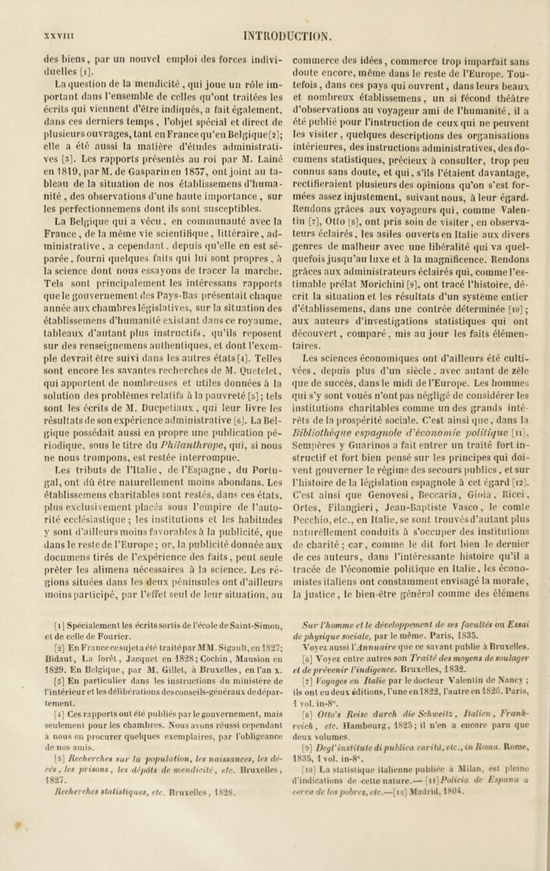 des biens, par un nouvel emploi des forces indivi- duelles [1]. La question de la mendicité , qui joue un rôle im- portant dans l’ensemble de celles qu’ont traitées les écrits qui viennent d’être indiqués, a fait également, dans ces derniers temps , l’objet spécial et direct de plusieurs ouvrages, tant en France qu’en Belgique[2]; elle a été aussi la matière d’études administrati- ves [3]. Les rapports présentés au roi par M. Lainé en 1819, parM.de Gasparinen 1857, ont joint au ta- bleau de la situation de nos établissemens d’huma- nité , des observations d’une haute importance , sur les perfectionnemens dont ils sont susceptibles. La Belgique qui a vécu, en communauté avec la France, de la même vie scientifique, littéraire, ad- ministrative, a cependant, depuis qu’elle en est sé- parée . fourni quelques faits qui lui sont propres , û la science dont nous essayons de tracer la marche. Tels sont principalement les intéressans rapports que le gouvernement des Pays-Bas présentait chaque année aux chambres législatives, sur la situation des établissemens d’humanité existant dans ce royaume, tableaux d’autant plus instructifs, qu’ils reposent sur des renseignemens authentiques, et dont l’exem- ple devrait être suivi dans les autres états [4]. Telles sont encore les savantes recherches de M. Quetelet, qui apportent de nombreuses et utiles données à la solution des problèmes relatifs â la pauvreté [5] ; tels sont les écrits de M. Ducpétiaux, qui leur livre les résultats de son expérience administrative [6j. La Bel- gique possédait aussi en propre une publication pé- riodique, sous le titre du Philanthrope, qui, si nous ne nous trompons, est restée interrompue. Les tributs de l’Italie, de l’Espagne, du Portu- gal, ont dû être naturellement moins abondans. Les établissemens charitables sont restés, dans ces états, plus exclusivement placés sous l’empire de l’auto- rité ecclésiastique ; les institutions et les habitudes y sont d’ailleurs moins favorables à la publicité, que dans le reste de l’Europe; or, la publicité donnée aux documens tirés de l’expérience des faits, peut seule prêter les alimens nécessaires à la science. Les ré- gions situées dans les deux péninsules ont d’ailleurs moins participé, par l’effet seul de leur situation, au [1] Spécialement les écrits sortis de l’école de Saint-Simon, et de celle de Fourier. [2] En France cesujet a été traité par MM. Sigault,en 1827; Bidaut, La foret, Jacquet en 1828;Cochin, Mausion en 1829. En Belgique, par M. Gillet, à Bruxelles, en l’an x. [3] En particulier dans les instructions du ministère de l’intérieur et les délibérations des conseils-généraux dedépar- tement. [4] Ces rapports ont été publiés par le gouvernement, mais seulement pour les chambres. Nous avons réussi cependant à nous en procurer quelques exemplaires, par l’obligeance de nos amis. 15] Recherches sur la population, les naissances, les dé- cès , les prisons, les dépôts de mendicité, etc. Bruxelles, 1827. Recherches statistiques, etc. Bruxelles, 1828. commerce des idées, commerce trop imparfait sans doute encore, même dans le reste de l’Europe. Tou- tefois, dans ces pays qui ouvrent, dans leurs beaux et nombreux établissemens, un si fécond théâtre d’observations au voyageur ami de l’humanité, il a été publié pour l’instruction de ceux qui 11e peuvent les visiter, quelques descriptions des organisations intérieures, des instructions administratives, des do- cumens statistiques, précieux à consulter, trop peu connus sans doute, et qui, s’ils l’étaient davantage, rectifieraient plusieurs des opinions qu’on s’est for- mées assez injustement, suivant nous, à leur égard. Rendons grâces aux voyageurs qui, comme Valen- tin [7], Otto [s], ont pris soin de visiter, en observa- teurs éclairés, les asiles ouverts en Italie aux divers genres de malheur avec une libéralité qui va quel- quefois jusqu’au luxe et â la magnificence. Rendons grâces aux administrateurs éclairés qui, comme l’es- timable prélat Morichini [9], ont tracé l’histoire, dé- crit la situation et les résultats d’un système entier d’établissemens, dans une contrée déterminée [10] ; aux auteurs d’investigations statistiques qui ont découvert, comparé, mis au jour les faits élémen- taires. Les sciences économiques ont d’ailleurs été culti- vées, depuis plus d’un siècle, avec autant de zèle que de succès, dans le midi de l’Europe. Les hommes qui s’y sont voués n’ont pas négligé de considérer les institutions charitables comme un des grands inté- rêts de la prospérité sociale. C’est ainsi que, dans la Bibliothèque espagnole d‘économie politique [11], Sempêres y Guarinos a fait entrer un traité fort in- structif et fort bien pensé sur les principes qui doi- vent gouverner le régime des secours publics, et sur l’histoire de la législation espagnole à cet égard [12]. C’est ainsi que Genovesi, Beccaria, Gioia, Ricci, Ortes, Filangieri, Jean-Baptiste Vasco, le comte Pecchio, etc., en Italie.se sont trouvés d’autant plus naturellement conduits à s’occuper des institutions de charité; car, comme le dit fort bien le dernier de ces auteurs, dans l’intéressante histoire qu’il a tracée de l’économie politique en Italie, les écono- mistes italiens ont constamment envisagé la morale, la justice, le bien-être général comme des élémens Sur l’homme et le développement de ses facultés ou Essai de physique sociale, par le même. Paris, 1835. Voyez aussi Y Annuaire que ce savant publie à Bruxelles. [6] Voyez entre autres son Traité des moyens de soulager et de prévenir l’indigence. Bruxelles, 1832. [7] Voyages en Italie par le docteur Valentin de Nancy ; ils ont eu deux éditions, l’une en 1822, l’autre en 1826. Paris, 1 vol. in-8°. [8] Otto’s Reise durch die Schweitz, Italien, Frank- reich, etc. Hambourg, 1825; il n’en a encore paru que deux volumes. [9] Degl’institute dipublica cari t-à, etc., in Roma. Rome, 1835, 1 vol. in-8°. [10] La statistique italienne publiée à Milan, est pleine d'indications de cette nature.—■ [u]Policia de Espana a cerca de los pobres, etc.—[12] Madrid, 1804.