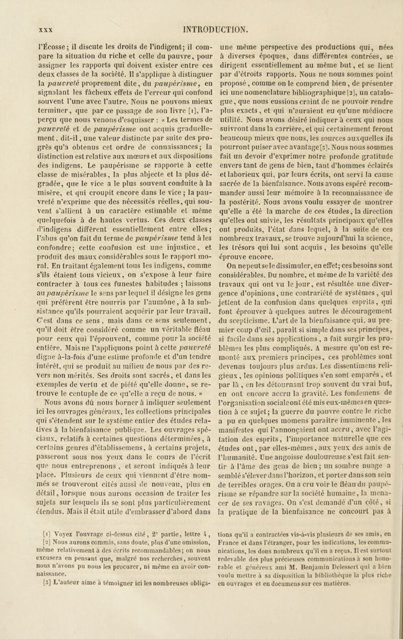 l’Ecosse; il discute les droits de l’indigent; il com- pare la situation du riche et celle du pauvre, pour assigner les rapports qui doivent exister entre ces deux classes de la société. Il s’applique à distinguer la pauvreté proprement dite, du paupérisme, en signalant les fâcheux effets de l’erreur qui confond souvent l’une avec l’autre. Nous ne pouvons mieux terminer, que par ce passage de son livre [t], l’a- perçu que nous venons d’esquisser : «Les termes de pauvreté et de paupérisme ont acquis graduelle- ment, dit-il, une valeur distincte par suite des pro- grès qu’a obtenus cet ordre de connaissances; la distinction est relative aux mœurs et aux dispositions des indigens. Le paupérisme se rapporte à cette classe de misérables, la plus abjecte et la plus dé- gradée, que le vice a le plus souvent conduite à la misère, et qui croupit encore dans le vice ; la pau- vreté n’exprime que des nécessités réelles, qui sou- vent s'allient à un caractère eslimable et même quelquefois à de hautes vertus. Ces deux classes d’indigens diffèrent essentiellement entre elles; l’abus qu’on fait du terme de paupérisme tend aies confondre; cette confusion est une injustice, et produit des maux considérables sous le rapport mo- ral. En traitant également tous les indigens, comme s’ils étaient tous vicieux, on s’expose à leur faire contracter à tous ces funestes habitudes ; laissons au paupérisme le sens par lequel il désigne les gens qui préfèrent être nourris par l’aumône, à la sub- sistance qu’ils pourraient acquérir par leur travail. C’est dans ce sens, mais dans ce sens seulement, qu’il doit être considéré comme un véritable fléau pour ceux qui l’éprouvent, comme pour la société entière. Mais 11e l’appliquons point à cette pauvreté digne à-la-fois d’une estime profonde et d’un tendre intérêt, qui se produit au milieu de nous par des re- vers non mérités. Ses droits sont sacrés, et dans les exemples de vertu et de piété qu’elle donne, se re- trouve le centuple de ce qu’elle a reçu de nous. » Nous avons du nous borner à indiquer seulement ici les ouvrages généraux, les collections principales qui s’étendent sur le système entier des études rela- tives à la bienfaisance publique. Les ouvrages spé- ciaux, relatifs à certaines questions déterminées, à certains genres d’établissemens, à certains projets, passeront sous nos yeux dans le cours de l’écrit que nous entreprenons , et seront indiqués à leur place. Plusieurs de ceux qui viennent d’être nom- més se trouveront cités aussi de nouveau, plus en détail, lorsque nous aurons occasion de traiter les sujets sur lesquels ils se sont plus particulièrement étendus. Mais il était utile d’embrasser d’abord dans [1] Voyez l’ouvrage ci-dessus cité, 2e partie, lettre 4, [2] Nous aurons commis, sans doute, plus d’une omission, même relativement à des écrits recommandables; on nous excusera en pensant que, malgré nos recherches, souvent nous n’avons pu nous les procurer, ni même en avoir con- naissance. [3] L’auteur aime à témoigner ici les nombreuses obliga- une même perspective des productions qui, nées à diverses époques, dans différentes contrées, se dirigent essentiellement au même but, et se lient par d’étroits rapports. Nous ne nous sommes point proposé, comme on le comprend bien, de présenter ici une nomenclature bibliographique [2], un catalo- gue, que nous eussions craint de ne pouvoir rendre plus exacts, et qui n’auraient eu qu’une médiocre utilité. Nous avons désiré indiquer à ceux qui nous suivront dans la carrière, et qui certainement feront beaucoup mieux que nous, les sources auxquelles ils pourront puiser avec avantage [3]. Nous nous sommes fait un devoir d’exprimer notre profonde gratitude envers tant de gens de bien, tant d’hommes éclairés et laborieux qui, par leurs écrits, ont servi la cause sacrée de la bienfaisance. Nous avons espéré recom- mander aussi leur mémoire à la reconnaissance de la postérité. Nous avons voulu essayer de montrer qu’elle a été la marche de ces études, la direction qu’elles ont suivie, les résultats principaux qu’elles ont produks, l’état dans lequel, à la suite de ces nombreux travaux, se trouve aujourd’hui la science, les trésors qui lui sont acquis , les besoins qu’elle éprouve encore. On nepeutseledissimuler, en effet; ces besoins sont considérables. Du nombre, et même de la variété des travaux qui ont vu le jour, est résultée une diver- gence d’opinions, une contrariété de systèmes , qui jettent de la confusion dans quelques esprits, qui font éprouver à quelques autres le découragement du scepticisme. L’art de la bienfaisance qui, au pre- mier coup d’œil, paraît si simple dans ses principes, si facile dans ses applications , a fait surgir les pro- blèmes les plus compliqués. A mesure qu’on est re- monté aux premiers principes, ces problèmes sont devenus toujours plus ardus. Les dissentimens reli- gieux , les opinions politiques s’en sont emparés , et par là , en les détournant trop souvent du vrai but, en ont encore accru la gravité. Les fondemens de l’organisation sociaîeontété mis eux-mêmes en ques- tion à ce sujet; la guerre du pauvre contre le riche a pu en quelques momens paraître imminente, les manifestes qui l’annonçaient ont accru, avec l’agi- tation des esprits, l’importance naturelle que ces études ont, par elles-mêmes, aux yeux des amis de l’humanité. Une angoisse douloureuse s’est fait sen- tir à l’âme des gens de bien ; un sombre nuage a semblé s’élever dans l’horizon, et porter dans son sein de terribles orages. On a cru voir le fléau du paupé- risme se répandre sur la société humaine, la mena- cer de ses ravages. O11 s’est demandé d'un côté, si la pratique de la bienfaisance ne concourt pas à lions qu’il .1 contractées vis-à-vis plusieurs de ses amis, en France et dans l’étranger, pour les indications, les commu- nications, les dons nombreux qu’il en a reçus. Il est surtout redevable des plus précieuses communications à son hono- rable et généreux ami M. Benjamin Delessert qui a bien voulu mettre à sa disposition la bibliothèque la plus riche en ouvrages et en documenssur ces matières.
