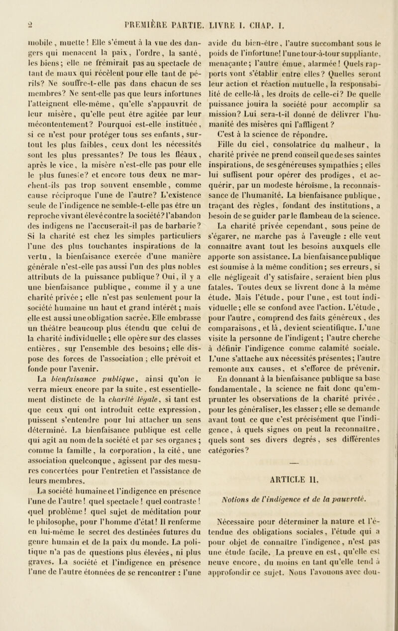 mobile, muette ! Elle s’émeut à la vue des dan- gers qui menacent la paix, l’ordre, la sanlé, lesbiens; elle ne frémirait pas au spectacle de tant de maux qui récèlent pour elle tant de pé- rils? Ne souffre-t-elle pas dans chacun de ses membres? Ne sent-elle pas que leurs infortunes l’atteignent elle-même, qu’elle s’appauvrit de leur misère, qu’elle peut être agitée par leur mécontentement? Pourquoi est-elle instituée, si ce n’est pour protéger tous ses enfants, sur- tout les plus faibles, ceux dont les nécessités sont les plus pressantes? De tous les fléaux, après le vice, la misère n'est-elle pas pour elle le plus funesie? et encore tous deux ne mar- chent-ils pas trop souvent ensemble, comme cause réciproque l’une de l'autre? L’existence seule de l’indigence ne semble-t-elle pas être un reproche vivantélcvécontre la société? l’abandon des indigens ne l’accuserail-il pas de barbarie? Si la charité est chez les simples particuliers l’une des plus louchantes inspirations de la vertu, la bienfaisance exercée d’une manière générale n’est-elle pas aussi l’un des plus nobles attributs de la puissance publique? Oui, il y a une bienfaisance publique, comme il y a une charité privée ; elle n’est pas seulement pour la société humaine un haut et grand intérêt; mais elle est aussi une obligation sacrée. Elle embrasse un théâtre beaucoup plus étendu que celui de la charité individuelle; elle opère sur des classes entières, sur l’ensemble des besoins; elle dis- pose des forces de l’association ; elle prévoit et fonde pour l’avenir. La bienfaisance publique, ainsi qu’on le verra mieux encore par la suite, est essentielle- ment distincte de la charité légale, si tant est que ceux qui ont introduit cette expression, puissent s’entendre pour lui attacher un sens déterminé. La bienfaisance publique est celle qui agit au nom de la société et par scs organes ; comme la famille, la corporation, la cité, une association quelconque, agissent par des mesu- res concertées pour l’entretien et l’assistance de leurs membres. La société humaine et l’indigence en présence l’une de l’autre ! quel spectacle ! quel contraste ! quel problème ! quel sujet de méditation pour le philosophe, pour l’homme d’état! Il renferme en lui-même le secret des destinées futures du genre humain et de la paix du monde. La poli- tique n’a pas de questions plus élevées, ni plus graves. La société et l’indigence en présence l’une de l’autre étonnées de se rencontrer : l’une avide du bien-être, l’autre succombant sous le poids de l’infortune! l’une tour-à-tour suppliante, menaçante; l’autre émue, alarmée ! Quels rap- ports vont s’établir entre elles? Quelles seront leur action et réaction mutuelle, la responsabi- lité de celle-là, les droits de celle-ci? I)e quelle puissance jouira la société pour accomplir sa mission? Lui sera-t-il donné de délivrer l’hu- manité des misères qni l’atRigent ? C’est à la science de répondre. Lille du ciel, consolatrice du malheur, la charité privée ne prend conseil quedeses saintes inspirations, de ses généreuses sympathies ; elles lui suffisent pour opérer des prodiges, et ac- quérir, par un modeste héroïsme, la reconnais- sance de l’humanité. La bienfaisance publique, traçant des règles, fondant des institutions, a besoin de se guider par le flambeau de la science. La charité privée cependant, sous peine de s’égarer, ne marche pas à l’aveugle : elle veut connaître avant tout les besoins auxquels elle apporte son assistance. La bienfaisance publique est soumise à la même condition; ses erreurs, si elle négligeait d’y satisfaire, seraient bien plus fatales. Toutes deux se livrent donc à la même élude. Mais l’étude, pour l’une, est tout indi- viduelle; elle se confond avec l’action. L’étude , pour l’autre, comprend des faits généreux , des comparaisons, et là, devient scientifique. L’une visite la personne de l’indigent; l’autre cherche à définir l’indigence comme calamité sociale. L’une s’attache aux nécessités présentes; l’autre remonte aux causes, et s’efforce de prévenir. En donnant à la bienfaisance publique sa base fondamentale, la science ne fait donc qu’em- prunter les observations de la charité privée, pour les généraliser, les classer ; elle se demande avant tout ce que c’est précisément que l'indi- gence, à quels signes on peut la reconnaître, quels sont ses divers degrés, ses différentes catégories? ARTICLE II. Notions (le Vindigence et de la pauvreté. Nécessaire pour déterminer la nature et l’é- tendue des obligations sociales, l’étude qui a pour objet de connaître l’indigence, n’est pas une étude facile. La preuve en est, qu’elle est neuve encore, du moins en tant qu’elle tend à approfondir ce sujet. Nous l’avouons avec don-