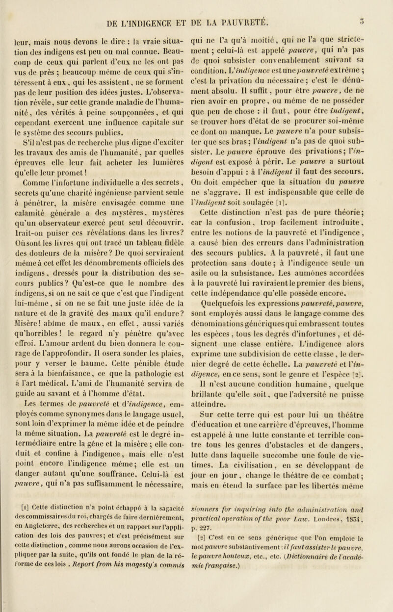 DE L’INDIGENCE ET DE LA PAUVIIETÉ. leur, mais nous devons le dire : la vraie situa- tion des indigens est peu ou mal connue. Beau- coup de ceux qui parlent d’eux ne les ont pas vus de près ; beaucoup même de ceux qui s’in- téressent à eux , qui les assistent, ne se forment pas de leur position des idées justes. L’observa- tion révèle, sur cette grande maladie de l’huma- nité, des vérités à peine soupçonnées, et qui cependant exercent une intluence capitale sur le système des secours publics. S’il n’est pas de recherche plus digne d’exciter les travaux des amis de l’humanité, par quelles épreuves elle leur fait acheter les lumières qu’elle leur promet ! Comme l’infortune individuelle a des secrets , secrets qu’une charité ingénieuse parvient seule à pénétrer, la misère envisagée comme une calamité générale a des mystères, mystères qu’un observateur exercé peut seul découvrir. Irait-on puiser ces révélations dans les livres? Oùsontles livres qui ont tracé un tableau fidèle des douleurs de la misère? De quoi serviraient même à cet effet les dénombrements officiels des indigens, dressés pour la distribution des se- cours publics? Ou’est-cc que le nombre des indigens, si on ne sait ce que c’est que l’indigent lui-même, si on ne se fait une juste idée de la nature et de la gravité des maux qu’il endure? Misère! abîme de maux, en effet, aussi variés qu’horribles ! le regard n’y pénètre qu’avec effroi. L’amour ardent du bien donnera le cou- rage de l’approfondir. 11 osera sonder les plaies, pour y verser le baume. Cette pénible étude sera à la bienfaisance, ce que la pathologie est à l'art médical. L’ami de l’humanité servira de guide au savant et à l’homme d’état. Les termes de pauvreté et d’indigence, em- ployés comme synonymes dans le langage usuel, sont loin d’exprimer la même idée et de peindre la même situation. La pauvreté est le degré in- termédiaire entre la gêne et la misère ; elle con- duit et confine à l’indigence, mais elle n’est point encore l’indigence même; elle est un danger autant qu’une souffrance. Celui-là est pauvre, qui n’a pas suffisamment le nécessaire, [i] Cette distinction n'a point échappé à la sagacité des commissaires du roi, chargés de faire dernièrement, en Angleterre, des recherches et un rapport sur l’appli- cation des lois des pauvres; et c’est précisément sur cette distinction, comme nous aurons occasion de l’ex- pliquer par la suite, qu'ils ont fondé le plan de la ré- forme de ces lois . Report from his magesty’s commis o qui ne l’a qu’à moitié, qui ne l’a que stricte- ment ; celui-là est appelé pauvre, qui n’a pas de quoi subsister convenablement suivant sa condition, h'indigence est une pauvreté extrême ; c’est la privation du nécessaire; c’est le dénù- ment absolu. Il suffit, pour être pauvre, de ne rien avoir en propre, ou même de ne posséder que peu de chose : il faut, pour être indigent, se trouver hors d’état de se procurer soi-même ce dont on manque. Le pauvre n’a pour subsis- ter que ses bras; Y indigent n’a pas de quoi sub- sister. Le pauvre éprouve des privations; Vin- digent est exposé à périr. Le pauvre a surtout besoin d’appui : à l'indigent il faut des secours. On doit empêcher que la situation du pauvre ne s’aggrave. Il est indispensable que celle de Vindigent soit soulagée [i]. Cette distinction n’est pas de pure théorie; car la confusion, trop facilement introduite, entre les notions de la pauvreté et l’indigence, a causé bien des erreurs dans l’administration des secours publics. A la pauvreté, il faut une protection sans doute; à l’indigence seule un asile ou la subsistance. Les aumônes accordées à la pauvreté lui raviraient le premier des biens, celle indépendance qu’elle possède encore. Quelquefois les expressions pauvreté,pauvre, sont employés aussi dans le langage comme des dénominations génériques qui embrassent toutes les espèces , tous les degrés d’infortunes , et dé- signent une classe entière. L’indigence alors exprime une subdivision de cette classe, le der- nier degré de celle échelle. La pauvreté et 17»- digcnce, en ce sens, sont le genre et l’espèce [2]. Il n’est aucune condition humaine, quelque brillante qu’elle soit, que l’adversité ne puisse atteindre. Sur cette terre qui est pour lui un théâtre d’éducation et une carrière d’épreuves, l’homme est appelé à une lutte constante et terrible con- tre tous les genres d’obstacles et de dangers, lutte dans laquelle succombe une foule de vic- times. La civilisation, en se développant de jour en .jour, change le théâtre de ce combat; mais en étend la surface par les libertés même sionners for inquiring into thr administration and practical operation oftfte poor Law. Londres, 1834, p. 227. [2] C’est en ce sens générique que l’on emploie le mot pauvre substantivement :il faut assister le pauvre. le pauvre honteux, etc., etc. {Dictionnaire de l'acadé- mie française.)