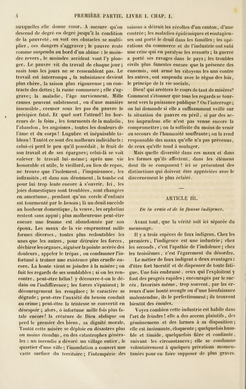 auxquelles elle donne essor. A mesure qu’on descend de degré en degré jusqu’à la condition de la pauvreté, on voit ces obstacles se multi- plier, ces dangers s’aggraver; le pauvre reste comme suspendu au bord d’un abîme : le moin- dre revers, le -moindre accident vont l’y plon- ger. Le pauvre vit du travail de chaque jour; mais tous les jours ne se ressemblent pas. Le travail est interrompu , la subsistance devient plus chère, la saison plus rigoureuse ; on con- tracte des dettes ; la ruine commence ; elle s’ag- grave; la maladie, l’âge surviennent. Mille causes peuvent subitement, ou d’une manière insensible, creuser sous les pas du pauvre le précipice fatal. Et quel sort l’attend! les hor- reurs de la faim, les tourments de la maladie, l’abandon , les angoisses , toutes les douleurs de l’âme et du corps ! Lugubre et inépuisable ta- bleau ! Tantôt ce sont des malheurs individuels : celui-ci perd le peu qu’il possédait, le fruit de son travail et de ses épargnes; celui-là se voit enlever le travail lui-même; après une vie honorable et utile, le vieillard, au lieu de repos, ne trouve que l’isolement, l’impuissance, les infirmités , et dans son dénùment, la tombe est pour lui trop lente encore à s’ouvrir. Ici, les joies domestiques sont troublées, sont changées en amertume, pendant qu’un cercle d’enfants est tourmenté par le besoin ; là un deuil succède au bonheur domestique, la veuve, les orphelins restent sans appui ; plus malheureuse peut-être encore une femme est abandonnée par son époux. Les maux de la vie empruntent mille formes diverses, toutes plus redoutables les unes que les autres, pour détruire les forces, déchirer les organes, aiguiser la pointe acérée des douleurs, appeler le trépas , ou condamner l’in- fortuné à traîner une existence plus cruelle en- core. La honte vient se joindre à la misère ; on fuit les regards de ses semblables ; si on les ren- contre, peut-être hélas! y découvre-t-on le dé- dain ou l’indifférence; les forces s’épuisent; le découragement les remplace ; le caractère se dégrade; peut-être l'anxiété du besoin conduit au crime; peut-être la tristesse se convertit en désespoir ; alors, ô infortune mille fois plus fa- tale encore! la créature de Dieu abdique ou perd le premier des biens, sa dignité morale. Tantôt cette misère se déploie en désastres plus ou moins étendus, en des catastrophes généra- les : un incendie a dévoré un village entier, le quartier d’une ville; l’inondation a couvert une vaste surface du territoire ; l’intempérie des saisons a détruit les récoltes d’un canton, d’une contrée; les maladies épidémiques et contagieu- ses ont porté le deuil dans les familles; les opé- rations du commerce et de l’industrie ont subi une crise qui en paralyse les ressorts ; la guerre a porté ses ravages dans le pays; les troubles civils plus funestes encore que la présence des ennemis, ont armé les citoyens les uns contre les autres, ont suspendu avec le règne des lois, le principe de la vie sociale. Dieu! qui arrêtera le cours de tant de misères? Comment s’étonner que tous les regards se tour- nent vers la puissance publique? On l’interroge; on lui demande si elle a suffisamment veillé sur la situation du pauvre en péril, si par des ac- tes imprudens elle n’est pas venue encore la compromettre ; on la sollicite du moins de venir au secours de l’humanité souffrante; on la rend responsable des maux qu’elle n’a pas prévenus, de ceux qu’elle tend à soulager. Mais quelle diversité dans ces maux et dans les formes qu’ils affectent, dans les élémens dont ils se composent ! ici se présentent des distinctions qui doivent être appréciées avec le discernement le plus éclairé. ARTICLE III. De la vraie et de la fausse indigence. Avant tout, que la vérité soit ici séparée du mensonge. Il y a trois espèces de faux indigens. Chez les premiers, l’indigence est une industrie; chez les seconds , c’est l’apathie de l’indolence ; chez les troisièmes, c’est l’égarement du désordre. Le métier de faux indigent a deux avantages : d’être fort lucratif et de dispenser de toute fati- gue. Une fois embrassé , ceux qui l’exploitent y font des progrès rapides ; encouragés par le suc- cès , favorisés même, trop souvent, par les er- reurs d’une bonté aveugle ou d’une bienfaisance malentendue, ils le perfectionnent; ils trouvent bientôt des émules. Voyez combien cette industrie est habile dans l’art de feindre ! elle a des accens plaintifs, des gémissemens et des larmes à sa disposition ; elle est insinuante, éloquente; quelquefois hum- ble et timide, quelquefois fière et confiante, suivant les circonstances; elle se condamne volontairement à quelques privations momen- tanées pour en faire supposer de plus graves.