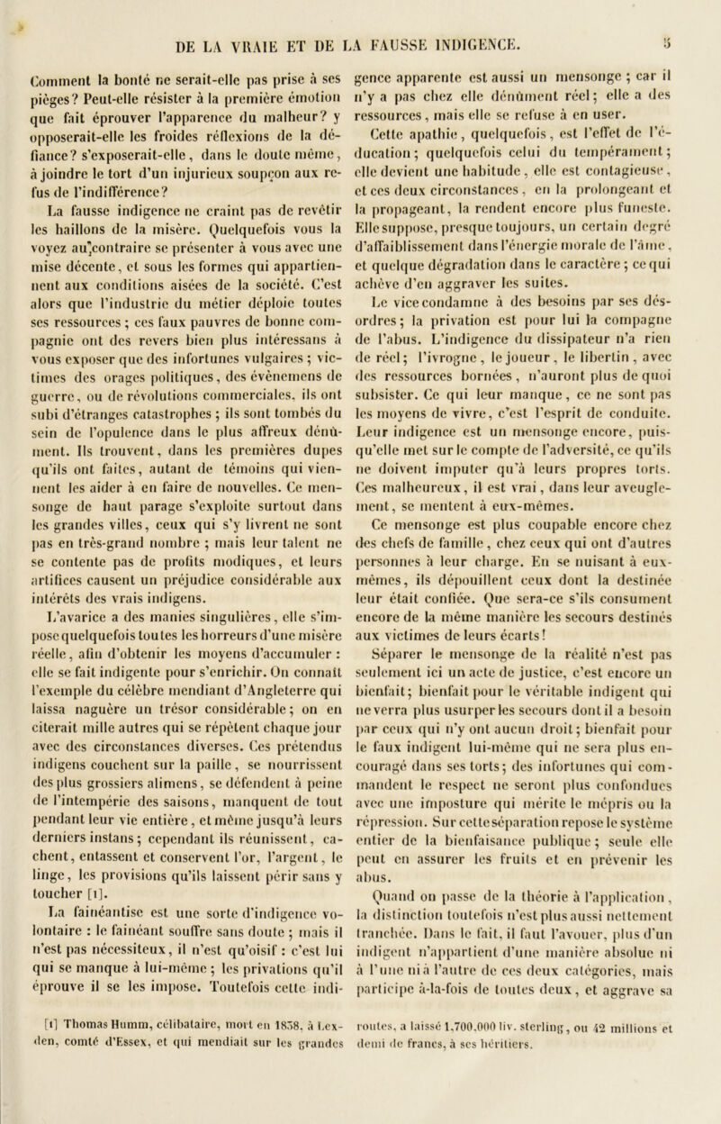 Comment la bonté ne serait-elle pas prise à ses pièges? Peut-elle résister à la première émotion que fait éprouver l’apparence du malheur? y opposerait-elle les froides réflexions de la dé- fiance? s’exposerait-elle, dans le doute même, à joindre le tort d’un injurieux soupçon aux re- fus de l’indifférence? La fausse indigence ne craint pas de revêtir les haillons de la misère. Quelquefois vous la voyez aUjContraire se présenter à vous avec une mise décente, et sous les formes qui appartien- nent aux conditions aisées de la société. C’est alors que l’industrie du métier déploie toutes ses ressources ; ces faux pauvres de bonne com- pagnie ont des revers bien plus intéressans à vous exposer que des infortunes vulgaires ; vic- times des orages politiques, des évènernens de guerre, ou de révolutions commerciales, ils ont subi d’étranges catastrophes ; ils sont tombés du sein de l’opulence dans le plus affreux dénù- ment. Ils trouvent, dans les premières dupes qu’ils ont faites, autant de témoins qui vien- nent les aider à en faire de nouvelles. Ce men- songe de haut parage s’exploite surtout dans les grandes villes, ceux qui s’y livrent ne sont pas en très-grand nombre ; mais leur talent ne se contente pas de prolits modiques, et leurs artifices causent un préjudice considérable aux intérêts des vrais indigens. L’avarice a des manies singulières, elle s’im- pose quelquefois toutes les horreurs d’une misère réelle, afin d’obtenir les moyens d’accumuler : elle se fait indigente pour s’enrichir. On connaît l’exemple du célèbre mendiant d’Angleterre qui laissa naguère un trésor considérable; on en citerait mille autres qui se répètent chaque jour avec des circonstances diverses. Ces prétendus indigens couchent sur la paille, se nourrissent des plus grossiers alimens, se défendent à peine de l’intempérie des saisons, manquent de tout pendant leur vie entière, et même jusqu’à leurs derniers instans ; cependant ils réunissent, ca- chent, entassent et conservent l’or, l’argent, le linge, les provisions qu’ils laissent périr sans y toucher [i]. La fainéantise est une sorte d'indigence vo- lontaire : le fainéant souffre sans doute ; mais il n’est pas nécessiteux, il n’est qu’oisif : c’est lui qui se manque à lui-même ; les privations qu’il éprouve il se les impose. Toutefois cette indi- [i] Thomas Humm, célibataire, mort en 18Ô8, à hex- den, comté d’Essex, et qui mendiait sur les grandes gence apparente est aussi un mensonge; car il n’y a pas chez elle dénùment réel; elle a des ressources, mais elle se refuse à en user. Cette apathie, quelquefois, est l’effet de l’é- ducation; quelquefois celui du tempérament; elle devient une habitude, elle est contagieuse, et ces deux circonstances , en la prolongeant et la propageant, la rendent encore plus funeste. Elle suppose, presque toujours, un certain degré d’affaiblissement dans l’énergie morale de l’âme, et quelque dégradation dans le caractère ; ce qui achève d’en aggraver les suites. Le vice condamne à des besoins par ses dés- ordres; la privation est pour lui la compagne de l’abus. L’indigence du dissipateur n’a rien de réel; l’ivrogne, le joueur, le libertin, avec des ressources bornées, n’auront plus de quoi subsister. Ce qui leur manque, ce ne sont pas les moyens de vivre, c’est l’esprit de conduite. Leur indigence est un mensonge encore, puis- qu’elle met sur le compte de l’adversité, ce qu’ils ne doivent imputer qu’à leurs propres torts. Ces malheureux, il est vrai, dans leur aveugle- ment, se mentent à eux-mêmes. Ce mensonge est plus coupable encore chez des chefs de famille , chez ceux qui ont d’autres personnes à leur charge. En se nuisant à eux- mêmes, ils dépouillent ceux dont la destinée leur était confiée. Que sera-ce s’ils consument encore de la même manière les secours destinés aux victimes de leurs écarts! Séparer le mensonge de la réalité n’est pas seulement ici un acte de justice, c’est encore un bienfait; bienfait pour le véritable indigent qui ne verra plus usurper les secours dont il a besoin par ceux qui n’y ont aucun droit; bienfait poul- ie faux indigent lui-même qui ne sera plus en- couragé dans ses torts; des infortunes qui com- mandent le respect ne seront plus confondues avec une imposture qui mérite le mépris ou la répression. Sur cette séparation repose le système entier de la bienfaisance publique ; seule elle peut en assurer les fruits et en prévenir les abus. Quand on passe de la théorie à l’application, la distinction toutefois n’est plus aussi nettement tranchée. Dans le fait, il faut l’avouer, plus d’un indigent n’appartient d’une manière absolue ni à l’une ni à l’autre de ces deux catégories, mais participe à-la-fois de toutes deux, et aggrave sa roules, a laissé 1,700.000 liv. sterling, ou 42 millions el demi de francs, à scs héritiers.