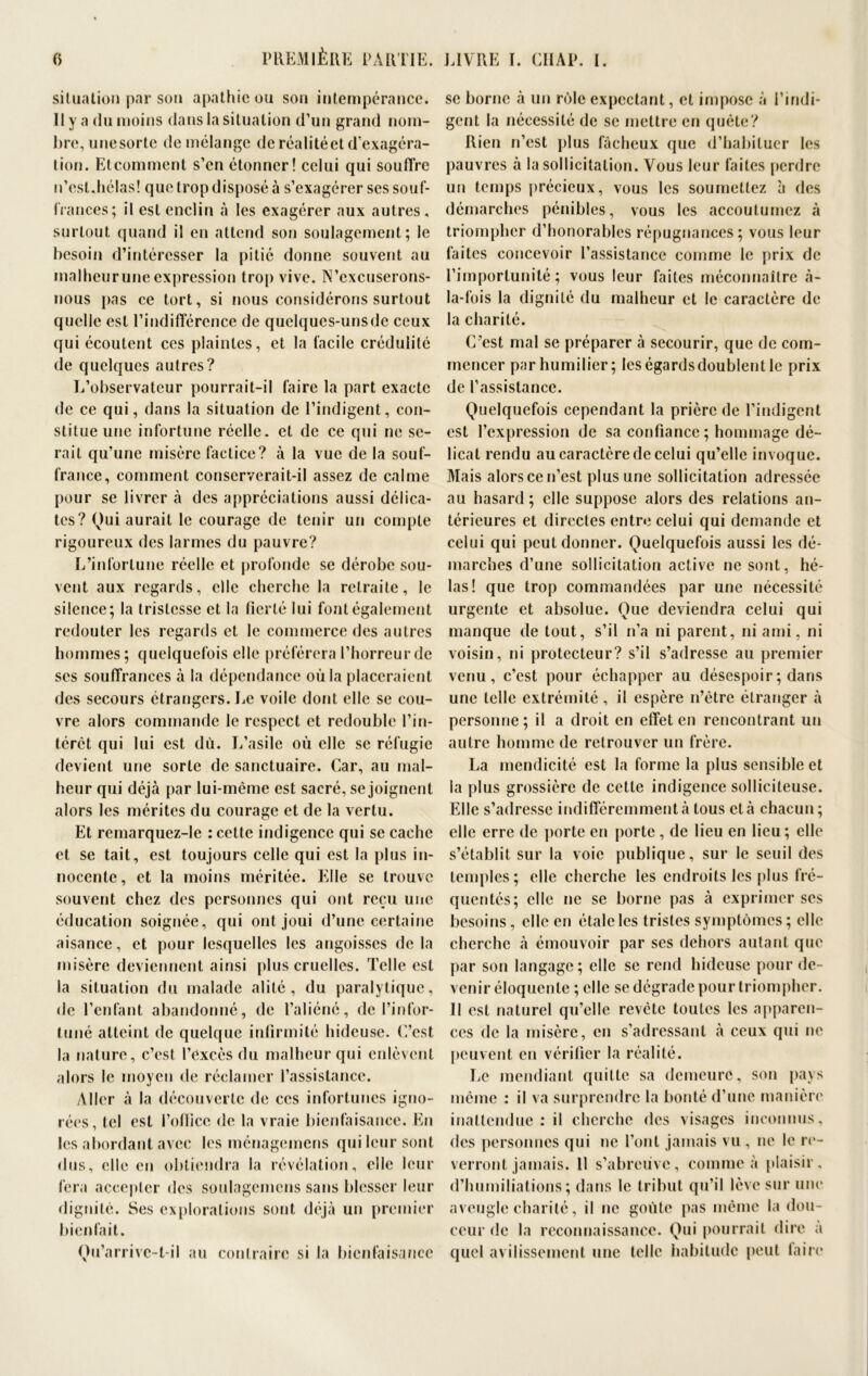 situation par sou apathie ou son intempérance. II y a du moins dans la situation d’un grand nom- bre, unesorte de mélange de réalité et d’exagéra- tion. Etcomment s’en étonner! celui qui souffre n’est,hélas! que trop disposé à s’exagérer ses souf- frances; il est enclin à les exagérer aux autres , surtout quand il en attend son soulagement; le besoin d’intéresser la pitié donne souvent au malheurune expression trop vive. N’cxcuserons- nous pas ce tort, si nous considérons surtout quelle est l’indifférence de quelques-unsde ceux qui écoutent ces plaintes, et la facile crédulité de quelques autres? L’observateur pourrait-il faire la part exacte de ce qui, dans la situation de l’indigent, con- stitue une infortune réelle, et de ce qui ne se- rait qu’une misère factice? à la vue de la souf- france, comment conserverait-il assez de calme pour se livrer à des appréciations aussi délica- tes? Qui aurait le courage de tenir un compte rigoureux des larmes du pauvre? L’infortune réelle et profonde se dérobe sou- vent aux regards, elle cherche la retraite, le silence; la tristesse et la fierté lui font également redouter les regards et le commerce des autres hommes; quelquefois elle préférera l’horreur de scs souffrances à la dépendance où la placeraient des secours étrangers. Le voile dont elle se cou- vre alors commande le respect et redouble l’in- térêt qui lui est dû. L’asile où elle se réfugie devient une sorte de sanctuaire. Car, au mal- heur qui déjà par lui-même est sacré, se joignent alors les mérites du courage et de la vertu. Et remarquez-le : cette indigence qui se cache et se tait, est toujours celle qui est la plus in- nocente, et la moins méritée. Elle se trouve souvent chez des personnes qui ont reçu une éducation soignée, qui ont joui d’une certaine aisance, et pour lesquelles les angoisses de la misère deviennent ainsi plus cruelles. Telle est la situation du malade alité, du paralytique, de l’enfant abandonné, de l’aliéné, de l’infor- tuné atteint de quelque infirmité hideuse. C’est la nature, c’est l’excès du malheur qui enlèvent alors le moyen de réclamer l’assistance. Aller à la découverte de ces infortunes igno- rées, tel est l’ofticc de la vraie bienfaisance. En les abordant avec les ménagemens qui leur sont dus, elle en obtiendra la révélation, elle leur fera accepter des soulagemens sans blesser leur dignité. Ses explorations sont déjà un premier bienfait. Qu’arrive-l-il au contraire si la bienfaisance se borne à un rôle expectant, et impose à l’indi- gent la nécessité de se mettre en quête? Rien n’est plus fâcheux que d’habituer les pauvres à la sollicitation. Vous leur faites perdre un temps précieux, vous les soumettez à des démarches pénibles, vous les accoutumez à triompher d’honorables répugnances; vous leur faites concevoir l’assistance comme le prix de l’importunité; vous leur faites méconnaître à- la-fois la dignité du malheur et le caractère de la charité. C’est mal se préparer à secourir, que de com- mencer par humilier; les égards doublent le prix de l’assistance. Quelquefois cependant la prière de l’indigent est l’expression de sa confiance ; hommage dé- licat rendu au caractère de celui qu’elle invoque. Mais alors ce n’est plus une sollicitation adressée au hasard ; elle suppose alors des relations an- térieures et directes entre celui qui demande et celui qui peut donner. Quelquefois aussi les dé- marches d’une sollicitation active ne sont, hé- las! que trop commandées par une nécessité urgente et absolue. Que deviendra celui qui manque de tout, s’il n’a ni parent, ni ami, ni voisin, ni protecteur? s’il s’adresse au premier venu, c’est pour échapper au désespoir ; dans une telle extrémité, il espère n’ètre étranger à personne; il a droit en effet en rencontrant un autre homme de retrouver un frère. La mendicité est la forme la plus sensible et la plus grossière de cette indigence solliciteuse. Elle s’adresse indifféremment à tous et à chacun; elle erre de porte en porte , de lieu en lieu; elle s’établit sur la voie publique, sur le seuil des temples; elle cherche les endroits les plus fré- quentés; elle ne se borne pas à exprimer scs besoins, elle en étale les tristes symptômes ; elle cherche à émouvoir par ses dehors autant que par son langage; elle se rend hideuse pour de- venir éloquente ; elle se dégrade pour triompher. Il est naturel qu’elle revête toutes les apparen- ces de la misère, en s’adressant à ceux qui ne peuvent en vérifier la réalité. Le mendiant quitte sa demeure, son pays même : il va surprendre la bonté d’une manière inattendue : il cherche des visages inconnus, des personnes qui ne l’ont jamais vu , ne le re- verront jamais. 11 s’abreuve, comme à plaisir, d’humiliations; dans le tribut qu’il lève sur une aveugle charité, il ne goûte pas même la dou- ceur de la reconnaissance. Qui pourrait dire à quel avilissement une telle habitude peut taire