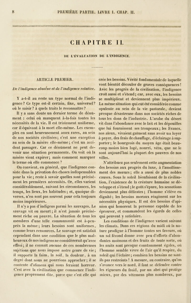 CHAPITRE II. I)E L’ÉVALUATION DE L’INDIGENCE. ARTICLE PREMIER. De Vindigence absolue et de l'indigence relative. Y a-t-il au reste un type normal de l’indi- gence? Ce type est-il certain, fixe, universel? où le saisir? à quels traits le reconnaître? Il y a sans doute un dernier terme de dénù- ment : celui où manquent à-la-fois toutes les nécessités de la vie. Il est tristement uniforme, car il équivaut à la mort elle-même. Les exem- ples en sont heureusement assez rares, au sein de nos sociétés civilisées; c’est une exception au sein de la misère elle-même; c’est un acci- dent passager. Car ce dénùment ne peut de- venir une situation permanente. On voit où la misère vient expirer; mais comment marquer le terme où elle commence ? On convient, en général, que l’indigence con- siste dans la privation des choses indispensables pour la vie ; reste à savoir quelles sont précisé- ment les premières nécessités. Or, elles varient considérablement, suivant les circonstances, les temps, les lieux, les habitudes; et, quoique di- verses, n’en sont pas souvent pour cela toujours moins impérieuses. Il n’y a pas d’indigens parmi les sauvages. Le sauvage vit ou meurt; il n’est jamais précisé- ment riche ou pauvre. La situation de tous les membres d’une telle communauté est à-peu- près la même; leurs besoins sont uniformes, comme leurs ressources. Le sauvage est satisfait cependant dans une condition que le plus mal- heureux de nos indigens ne considérerait qu’avec effroi ; il ne connaît aucune de ces nombreuses sujétions que nous impose notre genre de vie; il supporte la faim, la soif, la douleur, à un degré dont nous ne pourrions approcher; il se contente d’alimens qui nous feraient horreur. C’est avec la civilisation que commence l’indi- gence proprement dite, parce que c’est elle qui crée les besoins. Vérité fondamentale de laquelle vont bientôt découler de graves conséquences ! Avec les progrès de la civilisation, l’indigence croit aussi et s’étend; car, avec eux, les besoins se multiplient et deviennent plus impérieux. La même situation qui eût été considérée comme opulente au sein de la vie pastorale, devient presque désastreuse dans nos sociétés riches de tous les dons de l’industrie. L’arabe du désert vit dans l’abondance avec le lait et les dépouilles que lui fournissent ses troupeaux; les Francs, nos aïeux, vivaient gaîment sans avoir un loyer à payer, des frais de chauffage, d’éclairage à sup- porter; le bourgeois du moyen âge était beau- coup moins bien logé, nourri, vêtu, que ne le sont aujourd’hui la plupart des pauvres de nos villes. N’attribuez pas seulement cette augmentation des besoins aux progrès du luxe, à l’amollisse- ment des mœurs ; elle a aussi de plus nobles causes. Sous le soleil bienfaisant de la civilisa- tion, l’existence de la créature humaine se dé- veloppe et s’étend ;le goût s’épure, les sensations deviennent plus délicates ; l’homme s’élève en dignité; les besoins moraux réagissent sur les nécessités physiques. II est des besoins d’opi- nion qui honorent la personne capable de les éprouver, et commandent les égards de celles qui peuvent y satisfaire. Les conditions de l’indigence varient suivant les climats. Dans ces régions du midi où la na- ture prodigue à l’homme toutes ses faveurs, où un sol fécond donne avec peu d’efforts d’abon- dantes moissons et des fruits de toute sorte, où les nuits sont presque constamment égales, où l’homme semble vivre de l’air qu’il respire, du soleil qui l’éclaire; combien les besoins ne sont- ils pas restreints ! A mesure, au contraire, qu’on s’avance vers le nord, il faut se défendre contre les rigueurs du froid, par un abri qui protège mieux, par des vêtemens plus nombreux, par