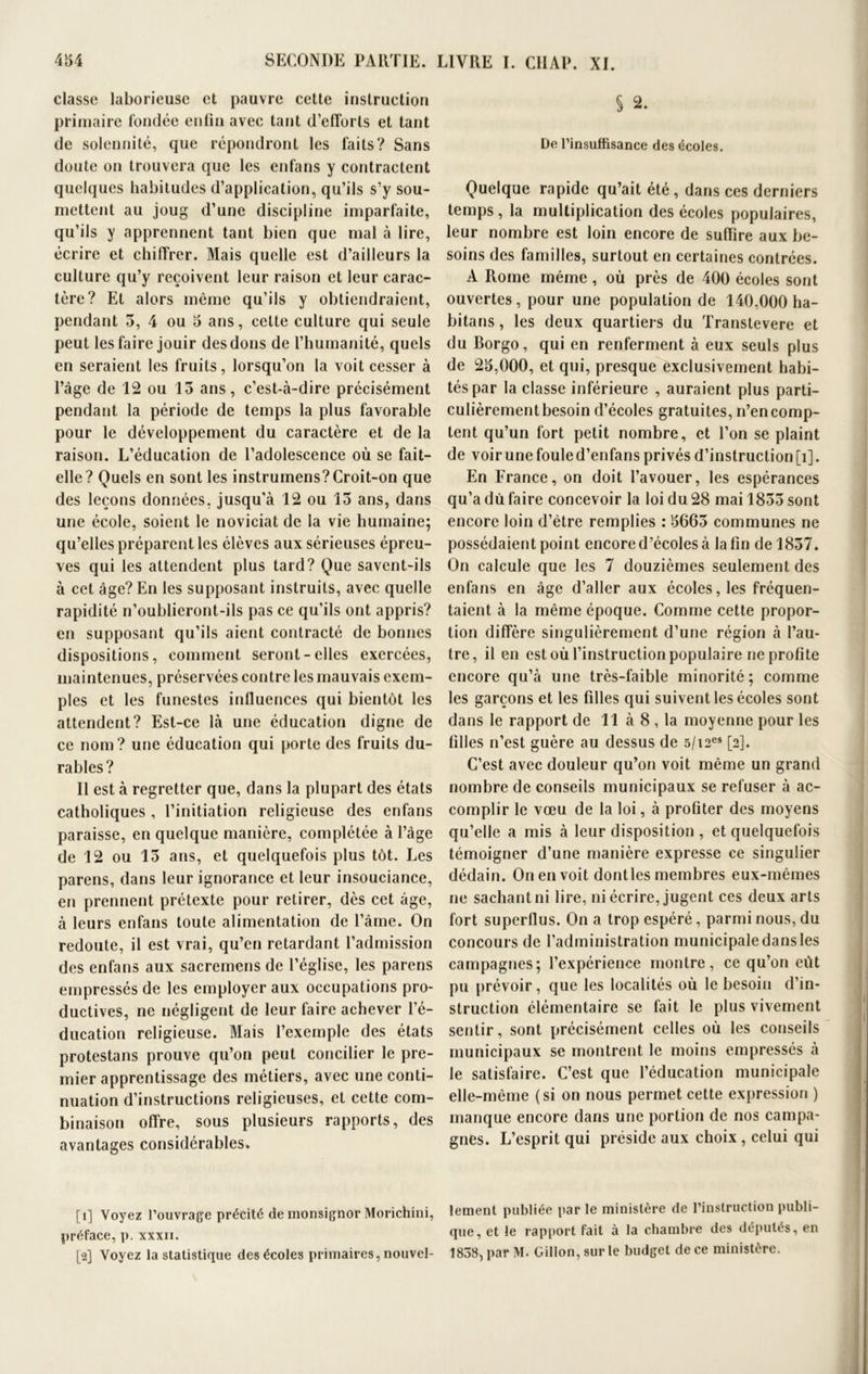 classe laborieuse et pauvre cette instruction primaire fondée enfin avec tant d’efforts et tant de solennité, que répondront les faits? Sans doute on trouvera que les enfans y contractent quelques habitudes d’application, qu’ils s’y sou- mettent au joug d’une discipline imparfaite, qu’ils y apprennent tant bien que mal à lire, écrire et chiffrer. Mais quelle est d’ailleurs la culture qu’y reçoivent leur raison et leur carac- tère? Et alors même qu’ils y obtiendraient, pendant 5, 4 ou 5 ans, celte culture qui seule peut les faire jouir des dons de l’humanité, quels en seraient les fruits, lorsqu’on la voit cesser à l’âge de 12 ou 15 ans, c’est-à-dire précisément pendant la période de temps la plus favorable pour le développement du caractère et de la raison. L’éducation de l’adolescence où se fait- elle? Quels en sont les instrumens?Croit-on que des leçons données, jusqu’à 12 ou 15 ans, dans une école, soient le noviciat de la vie humaine; qu’elles préparent les élèves aux sérieuses épreu- ves qui les attendent plus tard? Que savent-ils à cet âge? En les supposant instruits, avec quelle rapidité n’oublieront-ils pas ce qu’ils ont appris? en supposant qu’ils aient contracté de bonnes dispositions, comment seront-elles exercées, maintenues, préservées contre les mauvais exem- ples et les funestes influences qui bientôt les attendent? Est-ce là une éducation digne de ce nom? une éducation qui porte des fruits du- rables? Il est à regretter que, dans la plupart des états catholiques, l’initiation religieuse des enfans paraisse, en quelque manière, complétée à l’âge de 12 ou 15 ans, et quelquefois plus tôt. Les parens, dans leur ignorance et leur insouciance, en prennent prétexte pour retirer, dès cet âge, à leurs enfans toute alimentation de l’âme. On redoute, il est vrai, qu’en retardant l’admission des enfans aux sacremens de l’église, les parens empressés de les employer aux occupations pro- ductives, ne négligent de leur faire achever l’é- ducation religieuse. Mais l’exemple des états protestans prouve qu’on peut concilier le pre- mier apprentissage des métiers, avec une conti- nuation d’instructions religieuses, et cette com- binaison offre, sous plusieurs rapports, des avantages considérables. [1] Voyez l’ouvrage précité de monsignor Morichini, préface, p. xxxii. [2] Voyez la statistique des écoles primaires, nouvel- § 2. De l’insuffisance des écoles. Quelque rapide qu’ait été, dans ces derniers temps, la multiplication des écoles populaires, leur nombre est loin encore de suffire aux be- soins des familles, surtout en certaines contrées. A Rome même, où près de 400 écoles sont ouvertes, pour une population de 140,000 ha- bitans, les deux quartiers du Transtevere et du Borgo, qui en renferment à eux seuls plus de 25,000, et qui, presque exclusivement habi- tés par la classe inférieure , auraient plus parti- culièrement besoin d’écoles gratuites, n’en comp- tent qu’un fort petit nombre, et l’on se plaint de voir une foule d’enfans privés d’instruction [i]. En France, on doit l’avouer, les espérances qu’a dù faire concevoir la loi du 28 mai 1855 sont encore loin d’être remplies : 5665 communes ne possédaient point encore d’écoles à la fin de 1857. On calcule que les 7 douzièmes seulement des enfans en âge d’aller aux écoles, les fréquen- taient à la même époque. Comme cette propor- tion diffère singulièrement d’une région à l’au- tre, il en est où l’instruction populaire ne profite encore qu’à une très-faible minorité; comme les garçons et les filles qui suivent les écoles sont dans le rapport de 11 à 8 , la moyenne pour les filles n’est guère au dessus de 5/i2es [2]. C’est avec douleur qu’on voit même un grand nombre de conseils municipaux se refuser à ac- complir le vœu de la loi, à profiter des moyens qu’elle a mis à leur disposition , et quelquefois témoigner d’une manière expresse ce singulier dédain. On en voit dontles membres eux-mêmes ne sachant ni lire, ni écrire, jugent ces deux arts fort superflus. On a trop espéré, parmi nous, du concours de l’administration municipale dans les campagnes; l’expérience montre, ce qu’on eût pu prévoir, que les localités où le besoin d’in- struction élémentaire se fait le plus vivement sentir, sont précisément celles où les conseils municipaux se montrent le moins empressés à le satisfaire. C’est que l’éducation municipale elle-même (si on nous permet cette expression ) manque encore dans une portion de nos campa- gnes. L’esprit qui préside aux choix , celui qui lement publiée par le ministère de l’instruction publi- que, et le rapport fait à la chambre des députés, en 1838, par M. Gil!on,surle budget de ce ministère.