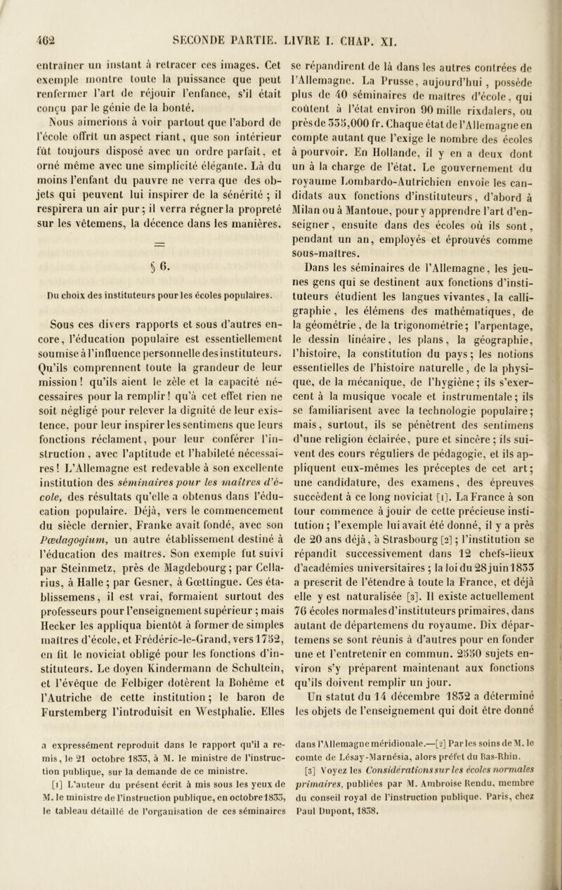 entraîner un instant à retracer ces images. Cet exemple montre toute la puissance que peut renfermer l’art de réjouir l’enfance, s’il était conçu par le génie de la bonté. Nous aimerions à voir partout que l’abord de l’école offrit un aspect riant, que son intérieur fût toujours disposé avec un ordre parfait, et orné même avec une simplicité élégante. Là du moins l’enfant du pauvre ne verra que des ob- jets qui peuvent lui inspirer de la sénérité ; il respirera un air pur: il verra régner la propreté sur les vêtemens, la décence dans les manières. Du choix des instituteurs pour les écoles populaires. Sous ces divers rapports et sous d’autres en- core, l’éducation populaire est essentiellement soumise à l’influence personnelle des instituteurs. Qu’ils comprennent toute la grandeur de leur mission ! qu’ils aient le zèle et la capacité né- cessaires pour la remplir! qu’à cet effet rien ne soit négligé pour relever la dignité de leur exis- tence, pour leur inspirer les sentimens que leurs fonctions réclament, pour leur conférer l’in- struction , avec l’aptitude et l’habileté nécessai- res ! L’Allemagne est redevable à son excellente institution des séminaires pour les maîtres d’é- cole, des résultats qu’elle a obtenus dans l’édu- cation populaire. Déjà, vers le commencement du siècle dernier, Eranke avait fondé, avec son Pœdagoyium, un autre établissement destiné à l’éducation des maîtres. Son exemple fut suivi par Steinmetz, près de Magdebourg; par Cella- rius, à Halle ; par Gesner, à Gœttingue. Ces éta- blissemens, il est vrai, formaient surtout des professeurs pour l’enseignement supérieur ; mais Hecker les appliqua bientôt à former de simples maîtres d’école, et Frédéric-le-Grand, vers 1752, en fit le noviciat obligé pour les fonctions d’in- stituteurs. Le doyen Kindermann de Schultein, et l’évêque de Felbiger dotèrent la Bohême et l’Autriche de cette institution ; le baron de Furstemberg l’introduisit en Westphalie. Elles se répandirent de là dans les autres contrées de l’Allemagne. La Prusse, aujourd’hui , possède plus de 40 séminaires de maîtres d’école, qui coûtent à l’état environ 90 mille rixdalers, ou près de 555,000 fr. Chaque état de l’Allemagne en compte autant que l’exige le nombre des écoles à pourvoir. En Hollande, il y en a deux dont un à la charge de l’état. Le gouvernement du royaume Lombardo-Autrichien envoie les can- didats aux fonctions d’instituteurs, d’abord à Milan ou à Mantoue, pour y apprendre l’art d’en- seigner , ensuite dans des écoles où ils sont, pendant un an, employés et éprouvés comme sous-maîtres. Dans les séminaires de l’Allemagne, les jeu- nes gens qui se destinent aux fonctions d’insti- tuteurs étudient les langues vivantes, la calli- graphie, les élémens des mathématiques, de la géométrie, de la trigonométrie; l’arpentage, le dessin linéaire, les plans, la géographie, l’histoire, la constitution du pays ; les notions essentielles de l’histoire naturelle, de la physi- que, de la mécanique, de l’hvgiène; ils s’exer- cent à la musique vocale et instrumentale; ils se familiarisent avec la technologie populaire; mais, surtout, ils se pénètrent des sentimens d’une religion éclairée, pure et sincère ; ils sui- vent des cours réguliers de pédagogie, et ils ap- pliquent eux-mêmes les préceptes de cet art; une candidature, des examens, des épreuves succèdent à ce long noviciat [i], La France à son tour commence à jouir de cette précieuse insti- tution ; l’exemple lui avait été donné, il y a près de 20 ans déjà, à Strasbourg [2] ; l’institution se répandit successivement dans 12 chefs-lieux d’académies universitaires ; la loi du 28 juinl855 a prescrit de l’étendre à toute la France, et déjà elle y est naturalisée [3]. Il existe actuellement 76 écoles normales d’instituteurs primaires, dans autant de départemens du royaume. Dix dépar- temens se sont réunis à d’autres pour en fonder une et l’entretenir en commun. 2550 sujets en- viron s’y préparent maintenant aux fonctions qu’ils doivent remplir un jour. Un statut du 14 décembre 1852 a déterminé les objets de l’enseignement qui doit être donné a expressément reproduit dans le rapport qu’il a re- mis, le 21 octobre 1853, à M. le ministre de l’instruc- tion publique, sur la demande de ce ministre. [1] L’auteur du présent écrit à mis sous les yeux de M. le ministre de l’instruction publique, en octobrel833, le tableau détaillé de l’organisation de ces séminaires dans l’Allemagne méridionale.—[2] Parles soins de M. le comte de Lésay-Marnésia, alors préfet du Bas-Rhin. [3] Voyez les Considérations sur les écoles normales primaires, publiées par M. Ambroise Rendu, membre du conseil royal de l’instruction publique. Paris, chez Paul Dupont, 1858.