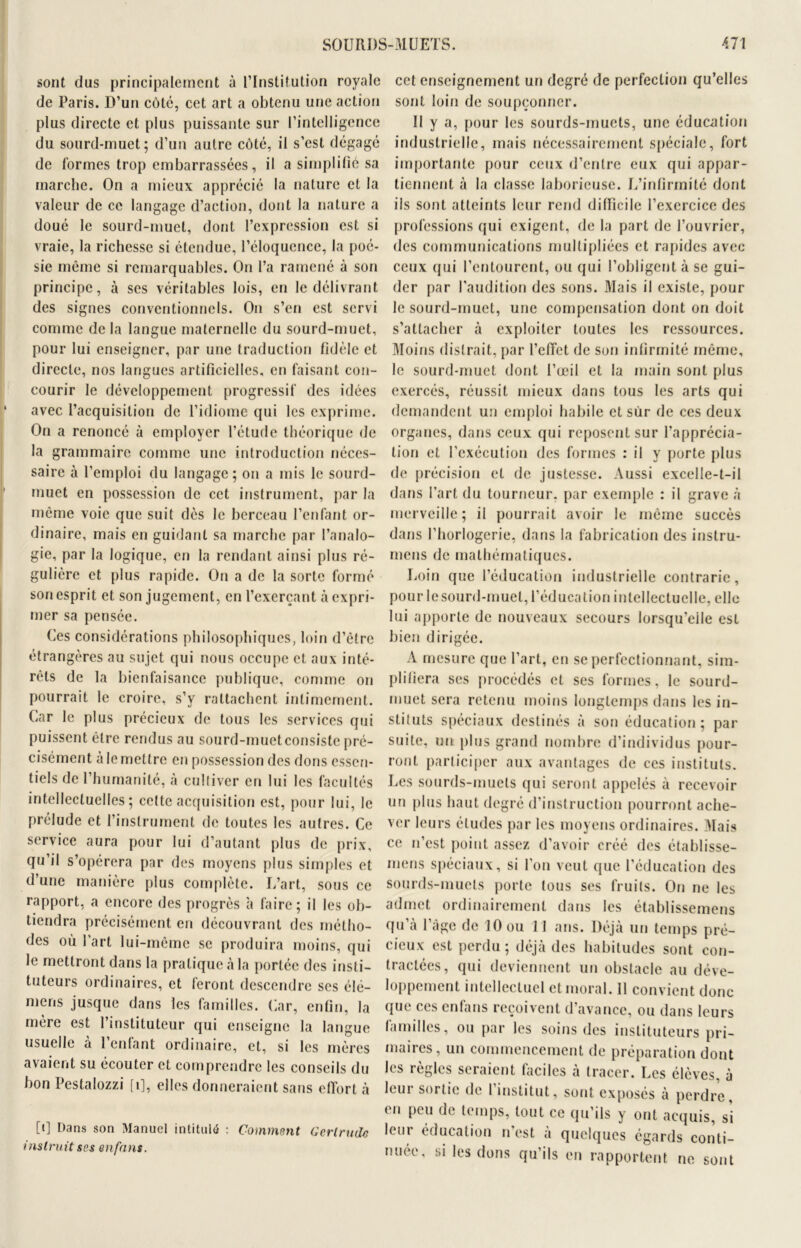 sont dus principalement à l’Institution royale de Paris. D’un côte, cet art a obtenu une action plus directe et plus puissante sur l’intelligence du sourd-muet; d’un autre côté, il s’est dégagé de formes trop embarrassées, il a simplifié sa marche. On a mieux apprécié la nature et la valeur de ce langage d’action, dont la nature a doué le sourd-muet, dont l’expression est si vraie, la richesse si étendue, l’éloquence, la poé- sie même si remarquables. On l’a ramené à son principe, à ses véritables lois, en le délivrant des signes conventionnels. O11 s’en est servi comme de la langue maternelle du sourd-muet, pour lui enseigner, par une traduction fidèle et directe, nos langues artificielles, en faisant con- courir le développement progressif des idées avec l’acquisition de l’idiome qui les exprime. On a renoncé à employer l’étude théorique de la grammaire comme une introduction néces- saire à l’emploi du langage; on a mis le sourd- muet en possession de cet instrument, par la même voie que suit dès le berceau l’enfant or- dinaire, mais en guidant sa marche par l’analo- gie, par la logique, en la rendant ainsi plus ré- gulière et plus rapide. On a de la sorte formé son esprit et son jugement, en l’exerçant à expri- mer sa pensée. Ces considérations philosophiques, loin d’être étrangères au sujet qui nous occupe et aux inté- rêts de la bienfaisance publique, comme on pourrait le croire, s’y rattachent intimement. Car le plus précieux de tous les services qui puissent être rendus au sourd-muet consiste pré- cisément à le mettre en possession des dons essen- tiels de l’humanité, à cultiver en lui les facultés intellectuelles; cette acquisition est, pour lui, le prélude et l’instrument de toutes les autres. Ce service aura pour lui d’autant plus de prix, qu’il s’opérera par des moyens plus simples et d’une manière plus complète. L’art, sous ce rapport, a encore des progrès à faire; il les ob- tiendra précisément en découvrant des métho- des où l’art lui-même se produira moins, qui le mettront dans la pratique à la portée des insti- tuteurs ordinaires, et feront descendre scs élé- mens jusque dans les familles. Car, enfin, la merc est 1 instituteur qui enseigne la langue usuelle a 1 enfant ordinaire, et, si les mères avaient su écouter et comprendre les conseils du bon Pestalozzi [î], elles donneraient sans effort à [i] Dans son Manuel intitulé : Comment Gertrude instruit ses en fans. cet enseignement un degré de perfection qu’elles sont loin de soupçonner. Il y a, pour les sourds-muets, une éducation industrielle, mais nécessairement spéciale, fort importante pour ceux d’entre eux qui appar- tiennent à la classe laborieuse. L’infirmité dont ils sont atteints leur rend difficile l’exercice des professions qui exigent, de la part de l’ouvrier, des communications multipliées et rapides avec ceux qui l’entourent, ou qui l’obligent à se gui- der par l'audition des sons. Mais il existe, pour le sourd-muet, une compensation dont on doit s’attacher à exploiter toutes les ressources. Moins distrait, par l’effet de son infirmité même, le sourd-muet dont l’œil et la main sont plus exercés, réussit mieux dans tous les arts qui demandent un emploi habile et sur de ces deux organes, dans ceux qui reposent sur l’apprécia- tion et l’exécution des formes : il y porte plus de précision et de justesse. Aussi excelle-t-il dans l’art du tourneur, par exemple : il grave à merveille; il pourrait avoir le même succès dans l’horlogerie, dans la fabrication des instru- mens de mathématiques. Loin que l’éducation industrielle contrarie, pour lesourd-muel, l’éducation intellectuelle, elle lui apporte de nouveaux secours lorsqu’elle est bien dirigée. À mesure que l’art, en se perfectionnant, sim- plifiera ses procédés et ses formes, le sourd- muet sera retenu moins longtemps dans les in- stituts spéciaux destinés à son éducation ; par suite, un plus grand nombre d’individus pour- ront participer aux avantages de ces instituts. Les sourds-muets qui seront appelés à recevoir un plus haut degré d’instruction pourront ache- ver leurs études par les moyens ordinaires. Mais ce n’est point assez d’avoir créé des établisse- mens spéciaux, si l’on veut que l’éducation des sourds-muets porte tous ses fruits. On ne les admet ordinairement dans les établissemens qu’à l’àge de 10 ou II ans. Déjà un temps pré- cieux est perdu; déjà des habitudes sont con- tractées, qui deviennent un obstacle au déve- loppement intellectuel et moral. 11 convient donc que ces enfans reçoivent d’avance, ou dans leurs familles, ou par les soins des instituteurs pri- maires, un commencement de préparation dont les règles seraient faciles à tracer. Les élèves, à lcui sortie de l institut, sont exposés à perdre, en peu de temps, tout ce qu’ils y ont acquis, si leur éducation n’est à quelques égards conti- nuée, si les dons qu’ils en rapportent ne sont