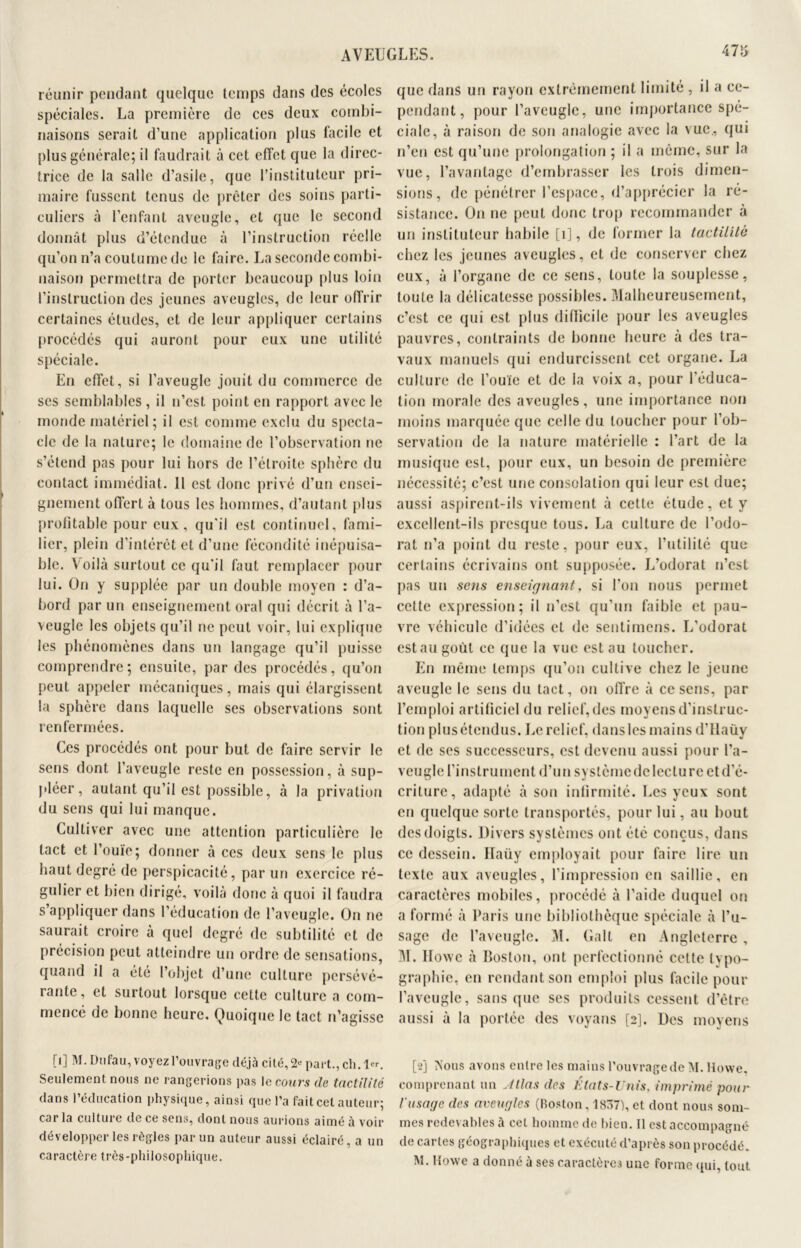 47o réunir pendant quelque temps dans des écoles spéciales. La première de ces deux combi- naisons serait d’une application plus facile et plus générale; il faudrait à cet effet que la direc- trice de la salle d’asile, que l’instituteur pri- maire fussent tenus de prêter des soins parti- culiers à l’enfant aveugle, et que le second donnât plus d’étendue à l’instruction réelle qu’on n’a coutume de le faire. La seconde combi- naison permettra de porter beaucoup plus loin l’instruction des jeunes aveugles, de leur offrir certaines études, et de leur appliquer certains procédés qui auront pour eux une utilité spéciale. En effet, si l’aveugle jouit du commerce de ses semblables, il n’est point en rapport avec le monde matériel; il est comme exclu du specta- cle de la nature; le domaine de l’observation ne s’étend pas pour lui hors de l’étroite sphère du contact immédiat. Il est donc privé d’un ensei- gnement offert à tous les hommes, d’autant plus profitable pour eux, qu'il est continuel, fami- lier, plein d’intérêt et d’une fécondité inépuisa- ble. Voilà surtout ce qu'il faut remplacer pour lui. On y supplée par un double moyen : d’a- bord par un enseignement oral qui décrit à l’a- veugle les objets qu’il ne peut voir, lui explique les phénomènes dans un langage qu’il puisse comprendre; ensuite, par des procédés, qu’on peut appeler mécaniques, mais qui élargissent la sphère dans laquelle ses observations sont renfermées. Ces procédés ont pour but de faire servir le sens dont l’aveugle reste en possession, à sup- pléer, autant qu’il est possible, à la privation du sens qui lui manque. Cultiver avec une attention particulière le tact et l’ouïe; donner à ces deux sens le plus haut degré de perspicacité, par un exercice ré- gulier et bien dirigé, voilà donc à quoi il faudra s’appliquer dans l’éducation de l’aveugle. On ne saurait croire à quel degré de subtilité et de précision peut atteindre un ordre de sensations, quand il a été l’objet d’une culture persévé- rante, et surtout lorsque cette culture a com- mencé de bonne heure. Quoique le tact n’agisse [1] M. Dufau, voyez l’ouvrage déjà cité, 2« part., ch. 1«. Seulement nous ne rangerions pas le cours de tactilité dans l’éducation physique, ainsi que l’a fait cet auteur; car la cuitui e de ce sens, dont nous aurions aimé à voir développer les règles par un auteur aussi éclairé, a un caractère très-philosophique. que dans un rayon extrêmement limité , il a ce- pendant, pour l’aveugle, une importance spé- ciale, à raison de son analogie avec la vue., qui n’en est qu’une prolongation ; il a même, sur la vue, l’avantage d’embrasser les trois dimen- sions, de pénétrer l’espace, d’apprécicr la ré- sistance. On ne peut donc trop recommander à un instituteur habile [1], de former la tactilité chez les jeunes aveugles, et de conserver chez eux, à l’organe de ce sens, toute la souplesse, toute la délicatesse possibles. Malheureusement, c’est ce qui est plus difficile pour les aveugles pauvres, contraints de bonne heure à des tra- vaux manuels qui endurcissent cet organe. La culture de l’ouïe et de la voix a, pour l'éduca- tion morale des aveugles, une importance non moins marquée que celle du loucher pour l’ob- servation de la nature matérielle : l’art de la musique est, pour eux, un besoin de première nécessité; c’est une consolation qui leur est due; aussi aspirent-ils vivement à cette étude, et y excellent-ils presque tous. La culture de l’odo- rat n’a point du reste, pour eux, l’utilité que certains écrivains ont supposée. L’odorat n’est pas un sens enseignant, si l’on nous permet cette expression; il n’est qu’un faible et pau- vre véhicule d’idées et de sentimens. L’odorat est au goût ce que la vue est au toucher. En même temps qu’on cultive chez le jeune aveugle le sens du tact, on offre à ce sens, par l’emploi artificiel du relief, des moyens d’instruc- tion plus étendus. Le relief, dans les mains d'Ilauy et de ses successeurs, est devenu aussi pour l’a- veugle l’instrument d’un syslèmedcleclurc et d’é- criture, adapté à son infirmité. Les yeux sont en quelque sorte transportés, pour lui, au bout des doigts. Divers systèmes ont été conçus, dans ce dessein. Haüy employait pour faire lire un texte aux aveugles, l’impression en saillie, en caractères mobiles, procédé à l’aide duquel on a formé à Paris une bibliothèque spéciale à l’u- sage de l’aveugle. M. Galt en Angleterre , M. Howe à Boston, ont perfectionné cette typo- graphie, en rendant son emploi plus facile pour l’aveugle, sans que ses produits cessent d’être aussi à la portée des voyans [2]. Des moyens [2] Nous avons entre les mains l’ouvrage de M. llovve, comprenant un Allas des États-Unis, imprimé pour l’usage des aveugles (Boston, 1837), et dont nous som- mes redevables à cet homme de bien. Il est accompagné de cartes géographiques et exécuté d’après son procédé. M. Howe a donné à ses caractères une forme qui, tout