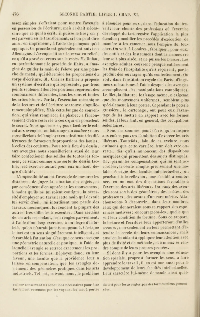 assez simples s’offraient pour mettre l’aveugle en possession de l’écriture; mais il était néces- saire que ce qu’il a écrit, il puisse le lire; on y est parvenu en le transformant, si l’on peut dire ainsi, en imprimeur, à l’aide de poinçons qu’il applique. Ce procédé est généralement suivi en Allemagne. L’aveugle lit sur le verso en relief, ce qu’il a gravé en creux sur le recto. M. Dufau, en perfectionnant le procédé de llaüy, a ima- giné de guider la main de l’élève par une plan- che de métal, qui détermine les proportions du corps d’écriture. M. Charles Barbier a proposé un système d’écriture qui représente, par trois points seulement dont les positions reçoivent des combinaisons différentes, tous les sons et toutes les articulations. Par là, l’exécution mécanique de la lecture et de l’écriture se trouve singuliè- rement simplifiée. Mais cette langue de conven- tion, qui vient remplacer l’alphabet, a l’incon- vénient d'être réservée à ceux qui en possèdent le secret. Nous ignorons si, pour faciliter le cal- cul aux aveugles, on fait usage du boulier ; nous conseillerions de l’employer en substituant des dif- férences de formes ou de proportions des boules, à celles des couleurs. Pour tenir lieu du dessin, aux aveugles nous conseillerions aussi de leur faire confectioner des solides de toutes les for- mes; ce serait comme une sorte de dessin tac- tile; cet exercice aurait pour eux un haut de- gré d’utilité. L’impossibilité où est l’aveugle de mesurer les distances, de juger la situation des objets, et par conséquent d’en apprécier les mouvemens, à moins qu’ils ne lui soient contigus, la néces- sité d’employer au travail cette main qui devrait lui servir d’œil, lui interdisent une partie des travaux mécaniques, lui rendent la plupart des autres très-difficiles à exécuter. Dans certains de ces arts cependant, les aveugles parviennent, à l’aide d’un long exercice, à un degré d’habi- leté, qu’on n’aurait jamais soupçonné. C’est que le tact est un sens singulièrement intelligent, et favorable à l’attention. C’est que ce sens enseigne une géométrie naturelle et pratique, à l’aide de laquelle l’aveugle se retrace exactement les pro- portions et les formes. Déployez donc, en leur faveur, une faculté que la providence leur a laissée en compensation ; que les aveugles de- viennent des géomètres pratiques dans les arts industriels. Tel est, suivant nous, le problème en leur conservant les conditions nécessaires pour être facilement reconnus par les voyans, les met à portée à résoudre pour eux, dans l’éducation du tra- vail : leur choisir des professions où l’exercice développé du tact reçoive l’application la plus étendue ; modifier les procédés d’exécution de manière à les ramener sous l’empire du tou- cher. On voit, à Londres , fabriquer, pour eux, des outils et des instrumens dont la manœuvre leur soit plus aisée, et ne puisse les blesser. Les aveugles adultes couvrent presque entièrement les frais de l’hospitalité qu’ils reçoivent, par le produit des ouvrages qu’ils confectionnent. On voit, dans l’institution royale de Paris, d’ingé- nieux mécanismes à l’aide desquels les aveugles accomplissent des manipulations compliquées. Le filet, la filature, le tissage même, n’exigeant que des mouvemens uniformes, semblent plus spécialement à leur portée. Cependant la poterie grossière, le cartonage, ont pour eux l’avan- tage de les mettre en rapport avec les formes solides. Il leur faut, en général, des occupations sédentaires. Nous ne sommes point d’avis qu’on inspire aux enfans pauvres l’ambition d’exercer les arts libéraux. Toutefois, loin de les exclure, nous estimons que cette carrière leur doit être ou- verte, dès qu’ils annoncent des dispositions marquées qui promettent des sujets distingués. Or, parmi les compensations qui lui sont ac- cordées, la cécité compte précisément une no- table énergie des facultés intellectuelles, un penchant à la réflexion , une facilité à combi- ner, en un mot des dispositions favorables à l’exercice des arts libéraux. Du rang des aveu- gles sont sortis des géomètres, des poètes, des professeurs , des savans d’un rare mérite. Atta- chons-nous à découvrir, dans leur nombre, ceux qui donneraient sous ce rapport des espé- rances motivées; encourageons-les, quelle que soit leur condition de fortune. Sous ce rapport, la lecture et l’écriture leur apporteront d’utiles secours , non-seulement en leur permettant d’é- tendre le cercle de leurs connaissances, mais aussi en les aidant à appliquer leur attention avec plus de fixité et de méthode , et à mieux se ren- dre compte de leurs propres pensées. Si donc il y a pour les aveugles une éduca- tion spéciale, propre à former les sens, à faire apprendre le travail, il en est une aussi pour le développement de leurs facultés intellectuelles. Leur caractère lui-même demande aussi quel- du tact pour les aveugles, par des formes mieux pronon cées.