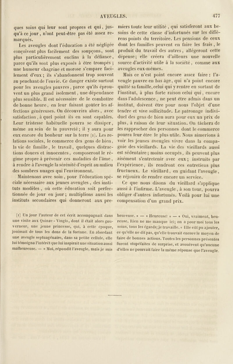 ques soins qui leur sont propres et qui, jus- qu’à ce jour, n’ont peut-être pas été assez re- marqués. Les aveugles dont l’éducation a été négligée conçoivent plus facilement des soupçons, sont plus particulièrement enclins à la défiance, parce qu’ils sont plus exposés à être trompés ; une humeur chagrine et morose s’empare faci- lement d’eux; ils s’abandonnent trop souvent au penchant de l’envie. Ce danger existe surtout pour les aveugles pauvres, parce qu’ils éprou- vent un plus grand isolement, une dépendance plus sensible. 11 est nécessaire de le combattre de bonne heure, en leur faisant goûter les af- fections généreuses. On découvrira alors, avec satisfaction , à quel point ils en sont capables. Leur tristesse habituelle pourra se dissiper, même au sein de la pauvreté; il y aura pour eux encore du bonheur sur la terre [1]. Les re- lations sociales, le commerce des gens de bien, la vie de famille, le travail, quelques distrac- tions douces et innocentes, composeront le ré- gime propre à prévenir ces maladies de l’âme , à rendre à l’aveugle la sérénité d’esprit au milieu des sombres nuages qui l’environnent. Maintenons avec soin , pour l’éducation spé- ciale nécessaire aux jeunes aveugles , des insti- tuts modèles , où cette éducation soit perfec- tionnée de jour en jour ; multiplions aussi les instituts secondaires qui donneront aux pre- [1] Un jour l’auteur de cet écrit accompagnait dans une visite aux Quinze - Vingts, dont il était alors gou- verneur, une jeune princesse, qui, à cette époque, jouissait de tous les dons de la fortune. En abordant une aveugle septuagénaire, dans sa petite cellule, elle lui témoigna l’intérêt que lui inspirait une situation aussi malheureuse. — « Moi, répondit l’aveugle, mais je suis miers toute leur utilité , qui satisferont aux be- soins de cette classe d’infortunés sur les diffé- rons points du territoire. Les pensions de ceux dont les familles peuvent en faire les frais , le produit du travail des autres, allégeront cette dépense; elle créera d’ailleurs une nouvelle source d’activité utile à la société, comme aux aveugles eux-mêmes. Mais ce n’est point encore assez faire : l’a- veugle pauvre en bas âge, qui n’a point encore quitté sa famille, celui qui y rentre en sortant de l’institut, à plus forte raison celui qui, encore dans l’adolescence, ne peut être admis dans un institut, doivent être pour nous l’objet d’une tendre et vive sollicitude. Le patronage indivi- duel des gens de bien aura pour eux un prix de plus, à raison de leur situation. On tâchera de les rapprocher des personnes dont le commerce pourra leur être le plus utile. Nous aimerions à voir les jeunes aveugles vivre dans la compa- gnie des vieillards. La vie des vieillards aussi est sédentaire; moins occupés, ils peuvent plus aisément s’entretenir avec eux; instruits par l’expérience, ils rendront ces entretiens plus fructueux. Le vieillard, en guidant l’aveugle, se réjouira de rendre encore un service. Ce que nous disons du vieillard s’applique aussi à l’infirme. L’aveugle , à son tour, pourra obliger d’autres infortunés. Voilà pour lui une compensation d’un grand prix. heureuse. » — « Heureuse! » — « Oui, vraiment, heu- reuse. Rien ne me manque ici; on a pour moi tous les soins, tous les égards; je travaille. » Elle eût pu ajouter, ce qu’elle ne dit pas, qu’elle trouvait encore le moyen de faire de bonnes actions. Toutes les personnes présentes furent stupéfaites de surprise, et avouèrent qu’aucune d’elles ne pourrait faire la même réponse que l’aveugle.