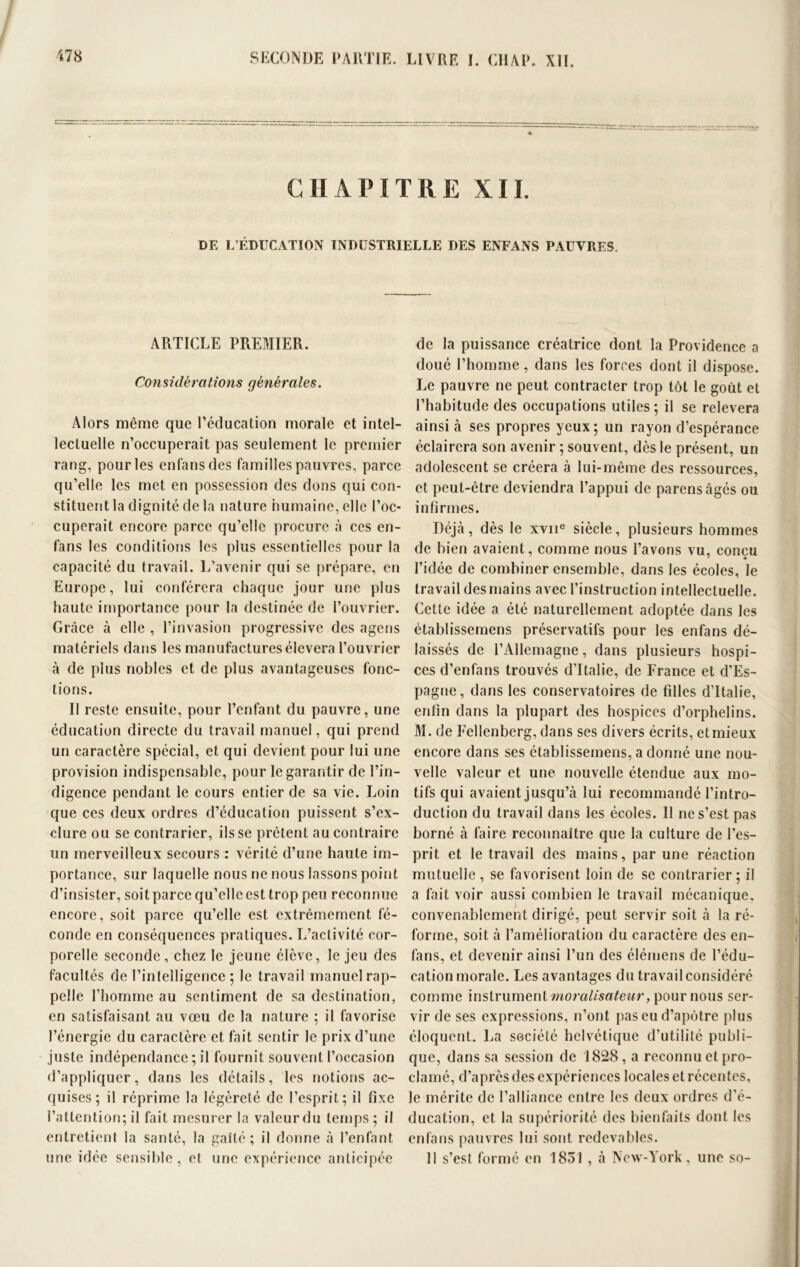 CHAPITRE XII. DE L’ÉDUCATION INDUSTRIELLE DES ENFANS PAUVRES. ARTICLE PREMIER. Considérations générales. Alors même que l’éducation morale et intel- lectuelle n’occuperait pas seulement le premier rang, pour les enfansdes familles pauvres, parce qu’elle les met en possession des dons qui con- stituent la dignité de la nature humaine, elle l’oc- cuperait encore parce qu’elle procure à ces en- fans les conditions les plus essentielles pour la capacité du travail. L’avenir qui se prépare, en Europe, lui conférera chaque jour une plus haute importance pour la destinée de l’ouvrier. Grâce à elle , l’invasion progressive des agens matériels dans les manufactures élevera l’ouvrier à de plus nobles et de plus avantageuses fonc- tions. Il reste ensuite, pour l’enfant du pauvre, une éducation directe du travail manuel, qui prend un caractère spécial, et qui devient pour lui une provision indispensable, pour le garantir de l’in- digence pendant le cours entier de sa vie. Loin que ces deux ordres d’éducation puissent s’ex- clure ou se contrarier, ils se prêtent au contraire un merveilleux secours : vérité d’une haute im- portance, sur laquelle nous ne nous lassons point d’insister, soit parce qu’elle est trop peu reconnue encore, soit parce qu’elle est extrêmement fé- conde en conséquences pratiques. L’activité cor- porelle seconde, chez le jeune élève, le jeu des facultés de l’intelligence ; le travail manuel rap- pelle l’homme au sentiment de sa destination, en satisfaisant au vœu de la nature 5 il favorise l’énergie du caractère et fait sentir le prix d’une juste indépendance ; il fournit souvent l’occasion d’appliquer, dans les détails, les notions ac- quises; il réprime la légèreté de l’esprit; il fixe l’attention; il fait mesurer la valeur du temps ; il entretient la santé, la gaîté; il donne à l’enfant une idée sensible, et une expérience anticipée de la puissance créatrice dont la Providence a doué l’homme, dans les forces dont il dispose. Le pauvre ne peut contracter trop tôt le goût et l’habitude des occupations utiles; il se relevera ainsi à ses propres yeux; un rayon d’espérance éclairera son avenir ; souvent, dès le présent, un adolescent se créera à lui-même des ressources, et peut-être deviendra l’appui de parensâgés ou infirmes. Déjà, dès le xvne siècle, plusieurs hommes de bien avaient, comme nous l’avons vu, conçu l’idée de combiner ensemble, dans les écoles, le travail des mains avec l’instruction intellectuelle. Cette idée a été naturellement adoptée dans les établissemens préservatifs pour les enfans dé- laissés de l’Allemagne, dans plusieurs hospi- ces d’enfans trouvés d’Italie, de France et d’Es- pagne , dans les conservatoires de filles d’Italie, enfin dans la plupart des hospices d’orphelins. M. de Fellenberg, dans ses divers écrits, etmieux encore dans ses établissemens, a donné une nou- velle valeur et une nouvelle étendue aux mo- tifs qui avaient jusqu’à lui recommandé l’intro- duction du travail dans les écoles. 11 ne s’est pas borné à faire reconnaître que la culture de l’es- prit et le travail des mains, par une réaction mutuelle , se favorisent loin de se contrarier; il a fait voir aussi combien le travail mécanique, convenablement dirigé, peut servir soit à la ré- forme, soit à l’amélioration du caractère des en- fans, et devenir ainsi l’un des élémens de l’édu- cation morale. Les avantages du travail considéré comme instrument moralisateur, pour nous ser- vir de ses expressions, n’ont pas eu d’apôtre plus éloquent. La société helvétique d’utilité publi- que, dans sa session de 1828, a reconnu et pro- clamé, d’après des expériences locales et récentes, le mérite de l’alliance entre les deux ordres d’é- ducation, et la supériorité des bienfaits dont les enfans pauvres lui sont redevables. 11 s’est formé en 1831 , à New-York, une so-