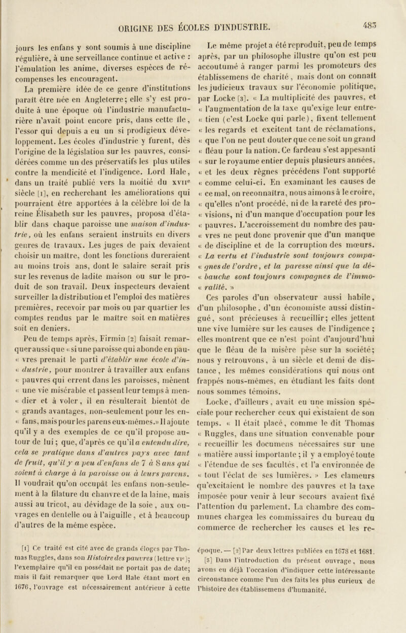 jours les enfans y sont soumis à une discipline régulière, à une serveillance continue et active : l’émulation les anime, diverses espèces de re- compenses les encouragent. La première idée de ce genre d’institutions paraît être née en Angleterre; elle s’y est pro- duite à une époque où l’industrie manufactu- rière n’avait point encore pris, dans cette île, l’essor qui depuis a eu un si prodigieux déve- loppement. Les écoles d’industrie y furent, dès l’origine de la législation sur les pauvres, consi- dérées comme un des préservatifs les plus utiles contre la mendicité et l’indigence. Lord Haie, dans un traité publié vers la moitié du xvne siècle [1], en recherchant les améliorations qui pourraient être apportées à la célèbre loi de la reine Elisabeth sur les pauvres, proposa d’éta- blir dans chaque paroisse une maison d’indus- trie, où les enfans seraient instruits en divers genres de travaux. Les juges de paix devaient choisir un maître, dont les fonctions dureraient au moins trois ans, dont le salaire serait pris sur les revenus de ladite maison ou sur le pro- duit de son travail. Deux inspecteurs devaient surveiller la distribution et l’emploi des matières premières, recevoir par mois ou par quartier les comptes rendus par le maître soit en matières soit en deniers. Peu de temps après, Firmin [2] faisait remar- quer aussi que u si une paroisse qui abonde en pau- « vres prenait le parti d’établir une école d’in- *£ dustrie, pour montrer à travailler aux enfans u pauvres qui errent dans les paroisses, mènent u une vie misérable et passent leur temps à men- « dier et à voler, il en résulterait bientôt de «t grands avantages, non-seulement pour les en~ « fans, mais pour les parens eux-mêmes.» Il ajoute qu’il y a des exemples de ce qu’il propose au- tour de lui ; que, d’après ce qu’il a entendu dire, cela se pratique dans d'autres pays avec tant de fruit, qu’il y a peu d’enfans de 7 à 8 ans qui soient à charge à la paroisse ou à leurs parens. Il voudrait qu’on occupât les enfans non-seule- ment à la filature du chanvre et de la laine, mais aussi au tricot, au dévidage de la soie, aux ou- vrages en dentelle ou à l’aiguille , et à beaucoup d’autres de la même espèce. [1] Ce traité est cité avec de grands éloges par Tho- mas Ruggles, dans son Histoire des pauvres (lettre vi<-); l’exemplaire qu’il en possédait, ne portait pas de date; mais il fait remarquer que Lord Haie étant mort en 1676, l’ouvrage est nécessairement antérieur à cette Le même projeta été reproduit, peu de temps après, par un philosophe illustre qu’on est peu accoutumé à ranger parmi les promoteurs des établissemens de charité, mais dont on connaît les judicieux travaux sur l’économie politique, par Locke [3]. «t La multiplicité des pauvres, et u l’augmentation de la taxe qu’exige leur entre- « tien (c’est Locke qui parle), fixent tellement « les regards et excitent tant de réclamations, « que l’on ne peut douter que ce ne soit un grand « lléau pour la nation. Ce fardeau s’est appesanti <t sur le royaume entier depuis plusieurs années, « et les deux règnes précédens l’ont supporté u comme celui-ci. En examinant les causes de u ce mal, on reconnaîtra, nous aimons à le croire, «t qu’elles n’ont procédé, ni de la rareté des pro- « visions, ni d’un manque d’occupation pour les •t pauvres. L’accroissement du nombre des pau- u vres ne peut donc provenir que d’un manque «t de discipline et de la corruption des mœurs, «t La vertu et l’industrie sont toujours compa- <c gnesde l’ordre, et la paresse ainsi que la dé- « hanche sont toujours compagnes de l’immo- « ralité. » Ces paroles d’un observateur aussi habile, d’un philosophe, d’un économiste aussi distin- gué, sont précieuses à recueillir; elles jettent une vive lumière sur les causes de l’indigence ; elles montrent que ce n'est point d’aujourd’hui que le fléau de la misère pèse sur la société; nous y retrouvons, à un siècle et demi de dis- tance, les mêmes considérations qui nous ont frappés nous-mêmes, en étudiant les faits dont nous sommes témoins. Locke, d’ailleurs, avait eu une mission spé- ciale pour rechercher ceux qui existaient de son temps, «i 11 était placé, comme ledit Thomas « Ruggles, dans une situation convenable pour «t recueillir les documcns nécessaires sur une «t matière aussi importante ; il y a employé toute »< l’étendue de ses facultés, et l'a environnée de «1 tout l’éclat de ses lumières. » Les clameurs qu’excitaient le nombre des pauvres et la taxe imposée pour venir à leur secours avaient fixé l’attention du parlement. La chambre des com- munes chargea les commissaires du bureau du commerce de rechercher les causes et les re- époque.— [2] Par deux lettres publiées en 1678 et 1681. [3] Dans l'introduction du présent ouvrage, nous avons eu déjà l'occasion d’indiquer cette intéressante circonstance comme l’un des faits les plus curieux de l’histoire des établissemens d’humanité.