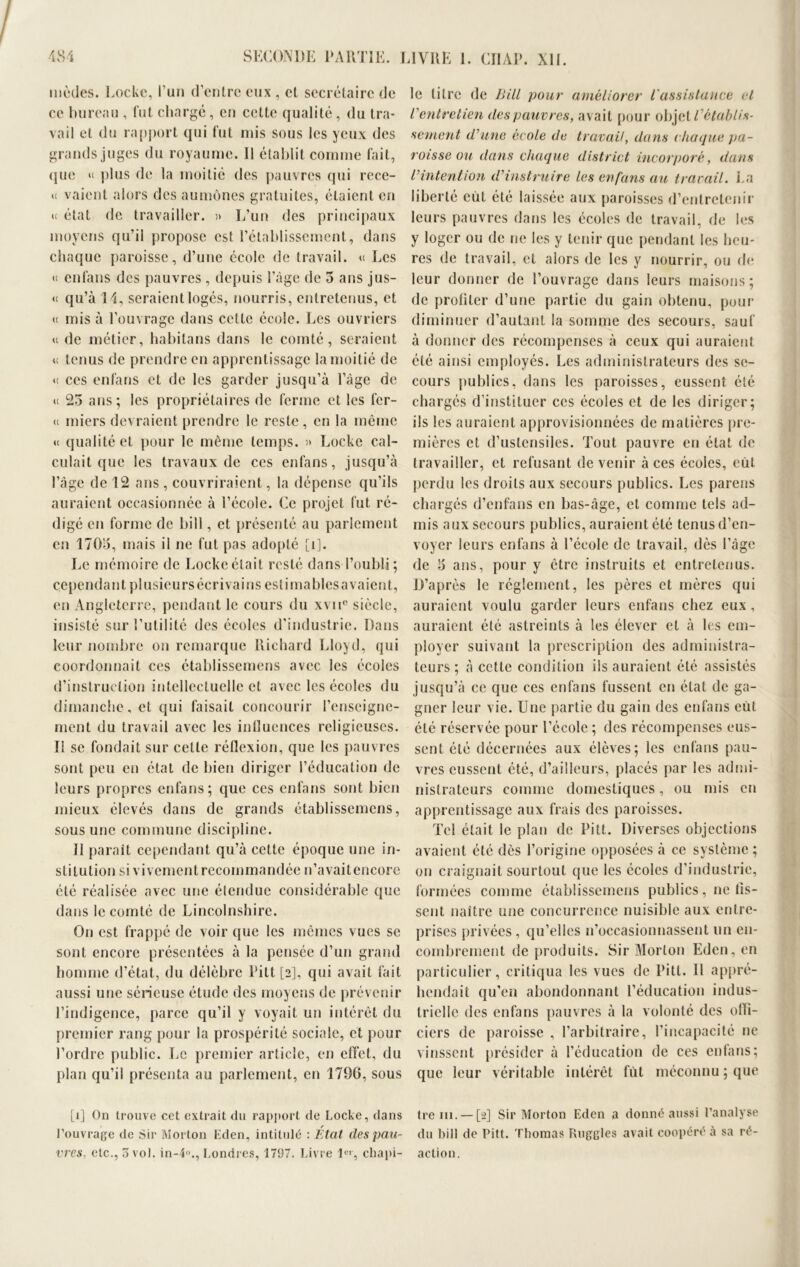 modes. Locke, l’un d'entre eux , cl secrétaire de ce bureau , fut chargé, eu cette qualité, du tra- vail et du rapport qui fut mis sous les yeux des grands juges du royaume. Il établit comme fait, que « plus de la moitié des pauvres qui rece- « vaient alors des aumônes gratuites, étaient en u état de travailler. » L’un des principaux moyens qu’il propose est l’établissement, dans chaque paroisse, d’une école de travail. « Les « enfans des pauvres, depuis l’âge de 5 ans jus- « qu’à I L seraient logés, nourris, entretenus, et <i mis à l’ouvrage dans cette école. Les ouvriers u de métier, habitans dans le comté, seraient u tenus de prendre en apprentissage la moitié de <c ces enfans et de les garder jusqu’à l’âge de u 25 ans; les propriétaires de ferme et les for- te miers devraient prendre le reste , en la même « qualité et pour le même temps. » Locke cal- culait que les travaux de ces enfans, jusqu’à l’âge de 12 ans , couvriraient, la dépense qu’ils auraient occasionnée à l’école. Ce projet fut ré- digé en forme de bill, et présenté au parlement en 1705, mais il ne fut pas adopté [i]. Le mémoire de Lockeétait resté dans l’oubli; cependant plusieurs écrivains estimables avaient, en Angleterre, pendant le cours du xvne siècle, insisté sur l’utilité des écoles d'industrie. Dans leur nombre on remarque Richard Lloyd, qui coordonnait ces établissemens avec les écoles d’instruction intellectuelle et avec les écoles du dimanche, et qui faisait concourir l’enseigne- ment du travail avec les influences religieuses. Il se fondait sur cette réflexion, que les pauvres sont peu en état de bien diriger l’éducation de leurs propres enfans; que ces enfans sont bien mieux élevés dans de grands établissemens, sous une commune discipline. Il paraît cependant qu’à cette époque une in- stitution si vivement recommandée n’avaitencore été réalisée avec une étendue considérable que dans le comté de Lincolnshirc. On est frappé de voir que les mêmes vues se sont encore présentées à la pensée d’un grand homme d’état, du délèbre Pitt [2], qui avait fait aussi une sérieuse étude des moyens de prévenir l’indigence, parce qu’il y voyait un intérêt du premier rang pour la prospérité sociale, et pour l’ordre public. Le premier article, en effet, du plan qu’il présenta au parlement, en 179G, sous [1] On trouve cet extrait du rapport de Locke, dans l’ouvrage de Sir Morton Eden, intitulé : État des pau- vres, etc., 3 vol. in-4<>., Londres, 1797. Livre Ie'-, chapi- le litre de Bill pour améliorer l'assistance et l'entretien des pauvres, avait pour objet rétablis- sement d'une école de travail, dans chaque pa- roisse ou dans chaque district incorporé, dans l'intention d'instruire les enfans au travail. La liberté eut été laissée aux paroisses d’entretenir leurs pauvres dans les écoles de travail, de les y loger ou de ne les y tenir que pendant les heu- res de travail, et alors de les y nourrir, ou de leur donner de l’ouvrage dans leurs maisons; de profiter d’une partie du gain obtenu, pour diminuer d’autant la somme des secours, sauf à donner des récompenses à ceux qui auraient été ainsi employés. Les administrateurs des se- cours publics, dans les paroisses, eussent été chargés d’instituer ces écoles et de les diriger; ils les auraient approvisionnées de matières pre- mières et d’ustensiles. Tout pauvre en état de travailler, et refusant de venir à ces écoles, eut, perdu les droits aux secours publics. Les parens chargés d’enfans en bas-âge, et comme tels ad- mis aux secours publics, auraient été tenus d’en- voyer leurs enfans à l’école de travail, dès l’âge de 5 ans, pour y être instruits et entretenus. D’après le réglement, les pères et mères qui auraient voulu garder leurs enfans chez eux, auraient été astreints à les élever et à les em- ployer suivant la prescription des administra- teurs ; à cette condition ils auraient été assistés jusqu’à ce que ces enfans fussent en état de ga- gner leur vie. Une partie du gain des enfans eut été réservée pour l’école ; des récompenses eus- sent été décernées aux élèves; les enfans pau- vres eussent été, d’ailleurs, placés par les admi- nistrateurs comme domestiques, ou mis en apprentissage aux frais des paroisses. Tel était le plan de Pitt. Diverses objections avaient été dès l’origine opposées à ce système; on craignait sourtout que les écoles d’industrie, formées comme établissemens publics, ne tis- sent naître une concurrence nuisible aux entre- prises privées, qu’elles n’occasionnassent lin en- combrement de produits. Sir Morlou Eden, en particulier, critiqua les vues de Pitt. Il appré- hendait qu’en abondonnant l’éducation indus- trielle des enfans pauvres à la volonté des ofli- ciers de paroisse , l’arbitraire, l’incapacité ne vinssent présider à l’éducation de ces enfans; que leur véritable intérêt fût méconnu; que tre iii. — [2] Sir Morton Eden a donné aussi l’analyse du bill de Pitt. Thomas Ruggles avait coopéré à sa ré- action.