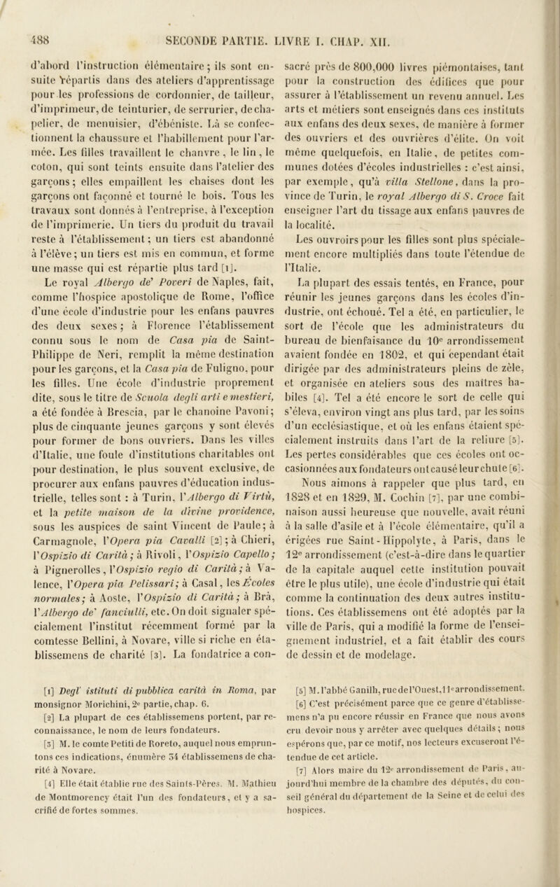 d’abord l’instruction élémentaire ; ils sont en- suite Yépartis dans des ateliers d’apprentissage pour les professions de cordonnier, de tailleur, d’imprimeur, de teinturier, de serrurier, de cha- pelier, de menuisier, d’ébéniste. Là se confec- tionnent la chaussure et l’habillement pour l’ar- mée. Les filles travaillent le chanvre , le lin , le coton, qui sont teints ensuite dans l’atelier des garçons; elles empaillent les chaises dont les garçons ont façonné et tourné le bois. Tous les travaux sont donnés à l’entreprise, à l’exception de l’imprimerie. Un tiers du produit du travail reste à l’établissement; un tiers est abandonné à l’élève; un tiers est mis en commun, et forme une masse qui est répartie plus lard [îj. Le royal Albergo de' Poveri de Naples, fait, comme l’hospice apostolique de Rome, l’office d’une école d’industrie pour les enfans pauvres des deux sexes ; à Florence l’établissement connu sous le nom de Casa pia de Saint- Philippe de Neri, remplit la même destination pour les garçons, et la Casa pia de Fuligno, pour les filles. Une école d’industrie proprement dite, sous le titre de Scuola degli arti emestieri, a été fondée à Brescia, par le chanoine Pavoni; plus de cinquante jeunes garçons y sont élevés pour former de bons ouvriers. Dans les villes d’Italie, une foule d’institutions charitables ont pour destination, le plus souvent exclusive, de procurer aux enfans pauvres d’éducation indus- trielle, telles sont : à Turin, VAlbergo di J irtù, et la petite maison de la divine providence, sous les auspices de saint Vincent de Paule; à Carmagnole, Y Opéra pia Cavalli [2] ; à Chieri, YOspizio di Car il à ; à Rivoli, YOspizio Capello ; à Pignerolles, YOspizio regio di Carità; h Va- lence, Y Opéra pia Pelissari ; à Casai, les Écoles normales; à Aoste, YOspizio di Carità; à Brà, Y Albergo de’ fanciulli, etc. On doit signaler spé- cialement l’institut récemment formé par la comtesse Bellini, à Novare, ville si riche en éta- blissemens de charité [3]. La fondatrice a con- [1] Degl’ istiluti di pubblica carità in Roma, par monsignor Morichini, 2e partie, chap. 6. [2] La plupart de ces établissemens portent, par re- connaissance, le nom de leurs fondateurs. [3] M. le comte Petiti de Poreto, auquel nous emprun- tons ces indications, énumère 34 établissemens de cha- rité à Novare. [4] Elle était établie rue des Saints-Pères, M. Mathieu de Montmorency était l’un des fondateurs, et y a sa- crifié de fortes sommes. sacré près de 800,000 livres piérnontaises, tant pour la construction des édifices que pour assurer à l’établissement un revenu annuel. Les arts et métiers sont enseignés dans ces instituts aux enfans des deux sexes, de manière à former des ouvriers et des ouvrières d’élite. On voit même quelquefois, eti Italie, de petites com- munes dotées d’écoles industrielles : c’est ainsi, par exemple, qu’à villa Stellone, dans la pro- vince de Turin, le royal Albergo di S. Croce fait enseigner l’art du tissage aux enfans pauvres de la localité. Les ouvroirspour les filles sont plus spéciale- ment encore multipliés dans toute l’étendue de l’Italie. La plupart des essais tentés, en France, pour réunir les jeunes garçons dans les écoles d’in- dustrie, ont échoué. Tel a été, en particulier, le sort de l’école que les administrateurs du bureau de bienfaisance du 10e arrondissement avaient fondée en 1802, et qui cependant était dirigée par des administrateurs pleins de zèle, et organisée en ateliers sous des maîtres ha- biles [4]. Tel a été encore le sort de celle qui s’éleva, environ vingt ans plus tard, par les soins d’un ecclésiastique, et où les enfans étaient spé- cialement instruits dans l’art de la reliure [5]. Les pertes considérables que ces écoles ont oc- casionnées aux fondateurs ontcausé leurchute [6j. Nous aimons à rappeler que plus tard, en 1828 et en 1829, M. Cochin [7], par une combi- naison aussi heureuse que nouvelle, avait réuni à la salle d’asile et à l’école élémentaire, qu’il a érigées rue Saint - Hippolyle, à Paris, dans le 12e arrondissement (c’est-à-dire dans le quartier de la capitale auquel cette institution pouvait être le plus utile), une école d’industrie qui était comme la continuation des deux autres institu- tions. Ces établissemens ont été adoptés par la ville de Paris, qui a modifié la forme de l’ensei- gnement industriel, et a fait établir des cours de dessin et de modelage. [5] M.l’abbé Ganilh,ruedel’Ouest,llearrondissement. [6] C'est précisément parce que ce genre d’établisse- mens n’a pu encore réussir en France que nous avons cru devoir nous y arrêter avec quelques détails ; nous espérons que, par ce motif, nos lecteurs excuseront l’é- tendue de cet article. [7] Alors maire du 12e arrondissement de Paris, au- jourd’hui membre delà chambre des députes, du con- seil général du département de la Seine et de celui des hospices.