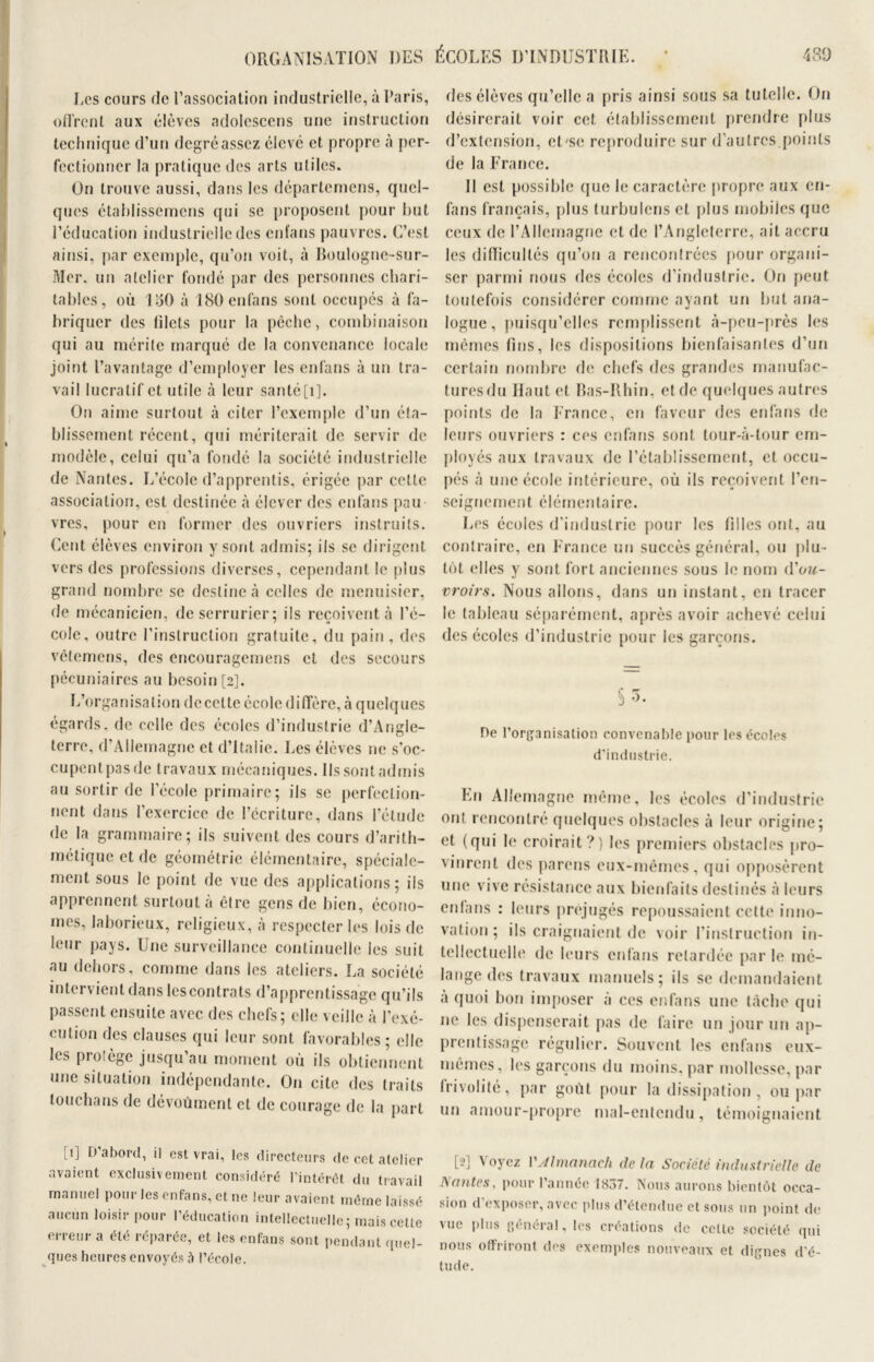 Les cours de l’association industrielle, à Paris, dirent aux élèves adolcscens une instruction technique d’un degréassez élevé et propre à per- fectionner la pratique des arts utiles. On trouve aussi, dans les départemens, quel- ques établissemens qui se proposent pour but l’éducation industrielle des enfans pauvres. C’est ainsi, par exemple, qu’on voit, à Boulogne-sur- Mer, un atelier fondé par des personnes chari- tables, où 1150 à 180 enfans sont occupés à fa- briquer des filets pour la pêche, combinaison qui au mérite marqué de la convenance locale joint l’avantage d’employer les enfans à un tra- vail lucratif et utile à leur santé [i]. On aime surtout à citer l’exemple d’un éta- blissement récent, qui mériterait de servir de modèle, celui qu’a fondé la société industrielle de Nantes. L’école d’apprentis, érigée par cette association, est destinée à élever des enfans pau vrcs, pour en former des ouvriers instruits. Cent élèves environ y sont admis; ils se dirigent vers des professions diverses, cependant le plus grand nombre se destine à celles de menuisier, de mécanicien, de serrurier; ils reçoivent à l’é- cole, outre l’instruction gratuite, du pain, des vêtemens, des encouragemens et des secours pécuniaires au besoin [2]. L’organisation decctte école diffère, à quelques égards, de celle des écoles d’industrie d’Angle- terre, d’Allemagne et d’Italie. Les élèves ne s’oc- cupentpasde travaux mécaniques. Ils sont admis au sortir de l’école primaire; ils se perfection- nent dans l’exercice de l’ccriturc, dans l’étude de la grammaire; ils suivent des cours d’arith- métique et de géométrie élémentaire, spéciale- ment sous le point de vue des applications; ils apprennent surtout à être gens de bien, écono- mes, laborieux, religieux, à respecter les lois de leur pays. Une surveillance continuelle les suit au dehors, comme dans les ateliers. La société intervient dans les contrats d’apprentissage qu’ils passent ensuite avec des chefs; elle veille à l’exé- cution des clauses qui leur sont favorables; elle les prolège jusqu’au moment où ils obtiennent une situation indépendante. On cite des traits touchans de dévoûment et de courage de la part des élèves qu’elle a pris ainsi sous sa tutelle. On désirerait voir cet établissement prendre plus d’extension, eLse reproduire sur d’autres.points de la France. Il est possible que le caractère propre aux en- fans français, plus turbulens et plus mobiles que ceux de l’Allemagne et de l’Angleterre, ait accru les difficultés qu’on a rencontrées pour organi- ser parmi nous des écoles d’industrie. On peut toutefois considérer comme ayant un but ana- logue , puisqu’elles remplissent à-peu-près les mêmes fins, les dispositions bienfaisantes d’un certain nombre de chefs des grandes manufac- tures du Haut et Bas-Rhin, et de quelques autres points de la France, en faveur des enfans de leurs ouvriers : ces enfans sont tour-à-tour em- ployés aux travaux de l’établissement, et occu- pés à une école intérieure, où ils reçoivent l’en- seignement élémentaire. Les écoles d’industrie pour les filles ont, au contraire, en France un succès général, ou plu- tôt elles y sont fort anciennes sous le nom tYou- vroirs. Nous allons, dans un instant, en tracer le tableau séparément, après avoir achevé celui des écoles d’industrie pour les garçons. b De l'organisation convenable pour les écoles d'industrie. En Allemagne même, les écoles d’industrie ont rencontré quelques obstacles à leur origine; et (qui le croirait?) les premiers obstacles pro- vinrent des parens eux-mêmes, qui opposèrent une vive résistance aux bienfaits destinés à leurs enlans : leurs préjugés repoussaient cette inno- vation; ils craignaient de voir l’instruction in- tellectuelle de leurs enfans retardée par le mé- lange des travaux manuels; ils se demandaient a quoi bon imposer à ces enfans une tâche qui ne les dispenserait pas de faire un jour un ap- prentissage régulier. Souvent les enfans eux- mêmes, les garçons du moins, par mollesse, par Irivolité, par goût pour la dissipation , ou par un amour-propre mal-entendu, témoignaient [1] D’abord, il est vrai, les directeurs de cet atelier avaient exclusivement considéré l’intérêt du travail manuel pour les enfans, et ne leur avaient même laissé aucun loisir pour l’éducation intellectuelle; mais celte erreur a été réparée, et les enfans sont pendant quel- ques heures envoyés à l’école. [2] Voyez l’Almanach de la Société industrielle de Sautes, pour l’année 18Ô7. Nous aurons bientôt occa- sion d exposer, avec plus d’étendue et sous un point de vue plus général, les créations de cette société qui nous offriront des exemples nouveaux et dignes d'é- tude.