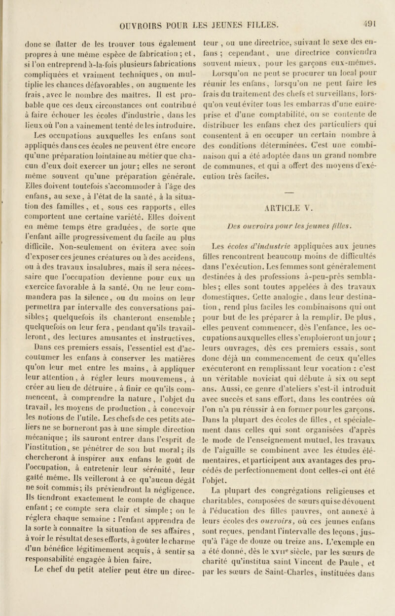 OUVROIRS POUR LES JEUNES FILLES. donc se flatter de les trouver tous également propres à une même espèce de fabrication ; et, si Ton entreprend 'a-la-fois plusieurs fabrications compliquées et vraiment techniques, on mul- tiplie les chances défavorables, on augmente les frais, avec le nombre des maîtres. Il est pro- bable que ces deux circonstances ont contribué à faire échouer les écoles d’industrie, dans les lieux où l’on a vainement tenté de les introduire. Les occupations auxquelles les enfans sont appliqués dans ces écoles ne peuvent être encore qu'une préparation lointaineau métierque cha- cun d’eux doit exercer un jour; elles ne seront même souvent qu’une préparation générale. Elles doivent toutefois s’accommoder à l'âge des enfans, au sexe, à l’état de la santé, à la situa- tion des familles, et, sous ces rapports, elles comportent une certaine variété. Elles doivent en même temps être graduées, de sorte que l’enfant aille progressivement du facile au plus dilïicile. Non-seulement on évitera avec soin d’exposer ces jeunes créatures ou à des accidens, ou à des travaux insalubres, mais il sera néces- saire que l’occupation devienne pour eux un exercice favorable à la santé. On ne leur com- mandera pas la silence, ou du moins on leur permettra par intervalle des conversations pai- sibles; quelquefois ils chanteront ensemble; quelquefois on leur fera , pendant qu’ils travail- leront, des lectures amusantes et instructives. Dans ces premiers essais, l’essentiel est d’ac- coutumer les enfans à conserver les matières qu’on leur met entre les mains, à appliquer leur attention, à régler leurs mouvernens, à créer au lieu de détruire, à finir ce qu’ils com- mencent, à comprendre la nature, l’objet du travail, les moyens de production , à concevoir les notions de l’utile. Les chefs de ces petits ate- liers ne se borneront pas à une simple direction mécanique; ils sauront entrer dans l’esprit de l’institution, se pénétrer de son but moral; ils chercheront à inspirer aux enfans le goût de 1 occupation, à entretenir leur sérénité, leur gaîté même. Us veilleront à ce qu’aucun dégât ne soit commis; ils préviendront la négligence. Us tiendront exactement le compte de chaque enfant; ce compte sera clair et simple; on le réglera chaque semaine : l’enfant apprendra de la sorte à connaître la situation de ses affaires, a voir le iésultat deses efforts, a goûter le charme d’un bénéfice légitimement acquis, à sentir sa responsabilité engagée à bien faire. Le chef du petit atelier peut être un direc- teur , ou une directrice, suivant le sexe des en- fans ; cependant, une directrice conviendra souvent mieux, pour les garçons eux-mêmes. Lorsqu’on ne peut se procurer un local pour réunir les enfans, lorsqu’on ne peut faire les frais du traitement des chefs et surveillans, lors- qu’on veut éviter tous les embarras d’une entre- prise et d’une comptabilité, on se contente de distribuer les enfans chez des particuliers qui consentent à en occuper un certain nombre à des conditions déterminées. C'est une combi- naison qui a été adoptée dans un grand nombre de communes, et qui a offert des moyens d’exé- cution très faciles. ARTICLE V. Des ouvroirs pour les jeunes filles. Les écoles d'industrie appliquées aux jeunes filles rencontrent beaucoup moins de difficultés dans l’exécution. Les femmes sont généralement destinées à des professions à-peu-près sembla- bles; elles sont toutes appelées à des travaux domestiques. Cette analogie, dans leur destina- tion, rend plus faciles les combinaisons qui ont pour but de les préparer à la remplir. I)e plus, elles peuvent commencer, dès l’enfance, les oc- cupations auxquelles elles s’emploieront un jour ; leurs ouvrages, dès ces premiers essais, sont donc déjà un commencement de ceux qu’elles exécuteront en remplissant leur vocation : c’est un véritable noviciat qui débute à six ou sept ans. Aussi, ce genre d’ateliers s’est-il introduit avec succès et sans effort, dans les contrées où l’on n’a pu réussir à en former pour les garçons. Dans la plupart des écoles de filles, et spéciale- ment dans celles qui sont organisées d’après le mode de l’enseignement mutuel, les travaux de l’aiguille se combinent avec les études élé- mentaires, et participent aux avantages des pro- cédés de perfectionnement dont celles-ci ont été l’objet. La plupart des congrégations religieuses et charitables, composées de sœurs qui sedévouent à l’éducation des filles pauvres, ont annexé à leurs écoles des ouvroirs, où ces jeunes enfans sont reçues, pendant l’intervalle des leçons, jus- qu’à l’àgc de douze ou treize ans. L’exemple en a été donné, dès le xvne siècle, par les sœurs de charité qu’institua saint Vincent de Paule, et par les sœurs de Saint-Charles, instituées dans