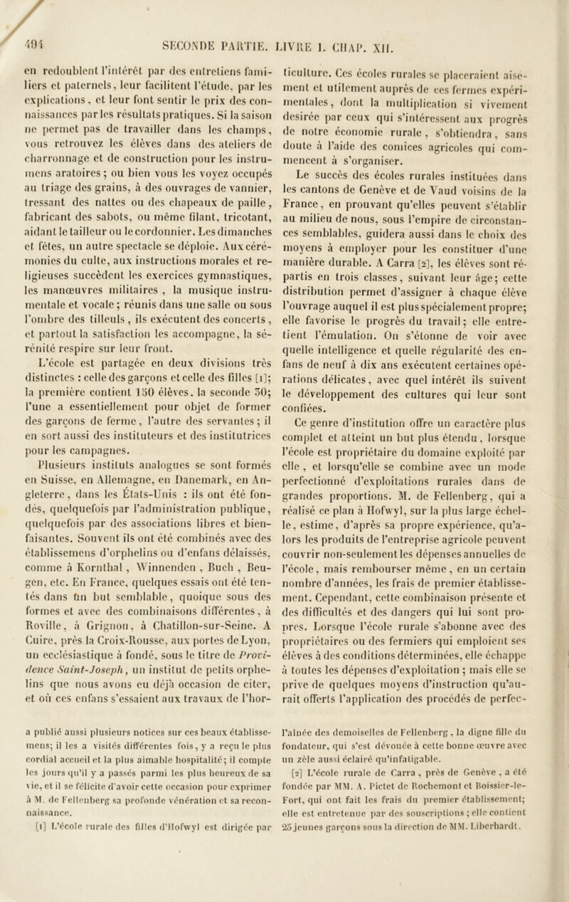 en redoublent l’intérêt par des entretiens fami- liers et paternels, leur facilitent l’étude, par les explications, et leur font sentir le prix des con- naissances parles résultats pratiques. Si la saison ne permet pas de travailler dans les champs, vous retrouvez les élèves dans des ateliers de charronnage et de construction pour les instru- mens aratoires ; ou bien vous les voyez occupés au triage des grains, à des ouvrages de vannier, tressant des nattes ou des chapeaux de paille, fabricant des sabots, ou même filant, tricotant, aidant le tailleur ou le cordonnier. Les dimanches et fêtes, un autre spectacle se déploie. Aux céré- monies du culte, aux instructions morales et re- ligieuses succèdent les exercices gymnastiques, les manœuvres militaires , la musique instru- mentale et vocale ; réunis dans une salle ou sous l’ombre des tilleuls , ils exécutent des concerts , et partout la satisfaction les accompagne, la sé- rénité respire sur leur front. L’école est partagée en deux divisions très distinctes : celle des garçons et celle des filles [1]; la première contient 150 élèves, la seconde 30; l’une a essentiellement pour objet de former des garçons de ferme, l’autre des servantes; il en sort aussi des instituteurs et des institutrices pour les campagnes. Plusieurs instituts analogues se sont formés en Suisse, en Allemagne, en Danemark, en An- gleterre, dans les États-Unis : ils ont été fon- dés, quelquefois par l’administration publique, quelquefois par des associations libres et bien- faisantes. Souvent ils ont été combinés avec des établissemens d’orphelins ou d’enfans délaissés, comme à Kornthal , Winnenden , Buch , Beu- gen, etc. En France, quelques essais ont été ten- tés dans fin but semblable, quoique sous des formes et avec des combinaisons différentes, à Roviile, à Grignon, à Chatillon-sur-Seine. A Cuire, près la Croix-Rousse, aux portes de Lyon, un ecclésiastique à fondé, sous le titre de Provi- dence Saint-Joseph, un institut de petits orphe- lins que nous avons eu déjà occasion de citer, et où ces enfans s’essaient aux travaux de l’hor- a publié aussi plusieurs notices sur ces beaux établisse- mens; il les a visités différentes fois, y a reçu le plus cordial accueil et la plus aimable hospitalité; il compte les jours qu’il y a passés parmi les plus heureux de sa vie, et il se félicite d’avoir* cette occasion pour exprimer à M. de Fellenberg sa profonde vénération et sa recon- naissance. [î] L’école rurale des filles d’Hofwyl est dirigée par liculture. (.es écoles rurales se placeraient aisé- ment et utilement auprès de ces fermes expéri- mentales, dont la multiplication si vivement désirée par ceux qui s’intéressent aux progrès de notre économie rurale , s’obtiendra, sans doute à l’aide des comices agricoles qui com- mencent à s’organiser. Le succès des écoles rurales instituées dans les cantons de Genève et de Vaud voisins de la France, en prouvant qu’elles peuvent s’établir au milieu de nous, sous l’empire de circonstan- ces semblables, guidera aussi dans le choix des moyens à employer pour les constituer d’une manière durable. A Carra [2], les élèves sont ré- partis en trois classes, suivant leur âge; celte distribution permet d’assigner à chaque élève l’ouvrage auquel il est plus spécialement propre; elle favorise le progrès du travail; elle entre- tient l’émulation. On s’étonne de voir avec quelle intelligence et quelle régularité des en- fans de neuf à dix ans exécutent certaines opé- rations délicates, avec quel intérêt ils suivent le développement des cultures qui leur sont confiées. Ce genre d’institution offre un caractère plus complet et atteint un but plus étendu, lorsque l’école est propriétaire du domaine exploité par elle , et lorsqu’elle se combine avec un mode perfectionné d’exploitations rurales dans de grandes proportions. M. de Fellenberg, qui a réalisé ce plan à Hofwyî, sur la plus large échel- le, estime, d’après sa propre expérience, qu’a- lors les produits de l’entreprise agricole peuvent couvrir non-seulement les dépenses annuelles de l’école, mais rembourser même, en un certain nombre d’années, les frais de premier établisse- ment. Cependant, cette combinaison présente et des difficultés et des dangers qui lui sont pro- pres. Lorsque l’école rurale s’abonne avec des propriétaires ou des fermiers qui emploient ses élèves à des conditions déterminées, elle échappe à toutes les dépenses d’exploitation ; mais elle se prive de quelques moyens d’instruction qu’au- rait offerts l’application des procédés de perfee- l’aînée des demoiselles de Fellenberg. la digne fille du fondateur, qui s’est dévouée à celte bonne œuvre avec un zèle aussi éclairé qu’infatigable. [2] L’école rurale de Carra , près de Genève . a été fondée par MM. A. Pictet de Rochemontet Boissier-le- Fort, qui ont fait les frais du premier établissement; elle est entretenue par des souscriptions ; elle contient 25 jeunes garçons sous la direction de MM. Liberhardt.