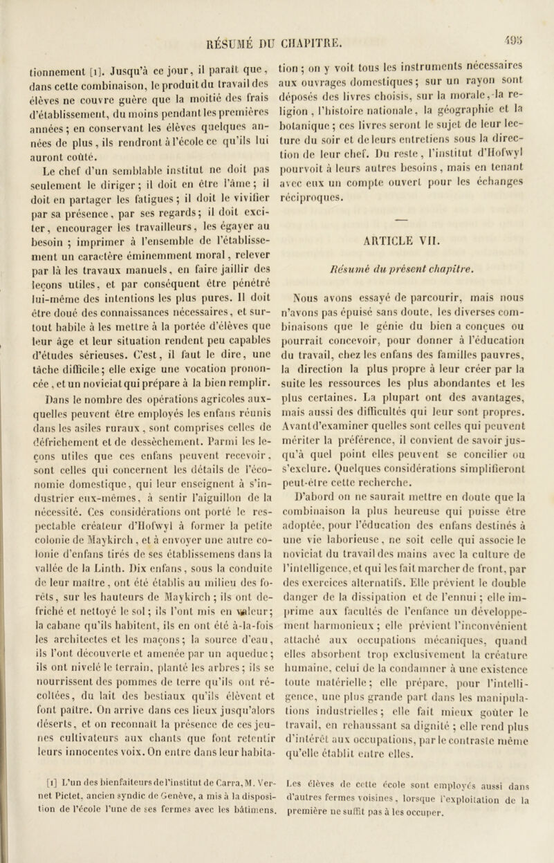 RÉSUMÉ DU tionnement [1]. Jusqu’à ce jour, il paraît que, dans cette combinaison, le produit du travail des élèves ne couvre guère que la moitié des Irais d’établissement, du moins pendant les premières années ; en conservant les élèves quelques an- nées de plus, ils rendront à l’école ce qu’ils lui auront coûté. Le chef d’un semblable institut ne doit pas seulement le diriger; il doit en être l’âme; il doit en partager les fatigues; il doit le vivifier par sa présence, par ses regards; il doit exci- ter, encourager les travailleurs, les égayer au besoin ; imprimer à l’ensemble de l’établisse- ment un caractère éminemment moral, relever par là les travaux manuels, en faire jaillir des leçons utiles, et par conséquent être pénétré lui-même des intentions les plus pures. 11 doit être doué des connaissances nécessaires, et sur- tout habile à les mettre à la portée d’élèves que leur âge et leur situation rendent peu capables d’études sérieuses. C’est, il faut le dire, une tâche difficile; elle exige une vocation pronon- cée , et un noviciat qui prépare à la bien remplir. Dans le nombre des opérations agricoles aux- quelles peuvent être employés les enfans réunis dans les asiles ruraux, sont comprises celles de défrichement et de dessèchement. Parmi les le- çons utiles que ces enfans peuvent recevoir, sont celles qui concernent les détails de l’éco- nomie domestique, qui leur enseignent à s’in- dustrier eux-mêmes, à sentir l’aiguillon de la nécessité. Ces considérations ont porté le res- pectable créateur d’Hofwyl à former la petite colonie de Maykirch , et à envoyer une autre co- lonie d’enfans tirés de scs établisscmens dans la vallée de la Linth. Dix enfans, sous la conduite de leur maître, ont été établis au milieu des fo- rêts, sur les hauteurs de Maykirch ; ils ont dé- friché et nettoyé le sol; ils l’ont mis en valeur; la cabane qu’ils habitent, ils en ont été à-la-fois les architectes et les maçons; la source d’eau, ils l’ont découverte et amenée par un aqueduc; ils ont nivelé le terrain, planté les arbres; ils se nourrissent des pommes de terre qu’ils ont ré- coltées, du lait des bestiaux qu’ils élèvent et font paître. On arrive dans ces lieux jusqu’alors déserts, et on reconnaît la présence de ces jeu- nes cultivateurs aux chants que font retentir leurs innocentes voix. On entre dans leur habita- ts] L’un des bienfaiteurs de l’institut de Carra, M. Ver- net Piclet. ancien syndic de Genève, a mis à la disposi- tion de l’école l’une de ses fermes avec les bâtimens. CHAPITRE. *95 tion ; on y voit tous les instruments nécessaires aux ouvrages domestiques; sur un rayon sont déposés des livres choisis, sur la morale,-la re- ligion , l’histoire nationale, la géographie et la botanique ; ces livres seront le sujet de leur lec- ture du soir et de leurs entretiens sous la direc- tion de leur chef. Du reste, l’institut d’Hofwyl pourvoit à leurs autres besoins, mais en tenant avec eux un compte ouvert pour les échanges réciproques. ARTICLE VII. Résumé du présent chapitre. Nous avons essayé de parcourir, mais nous n’avons pas épuisé sans doute, les diverses com- binaisons (jue le génie du bien a conçues ou pourrait concevoir, pour donner à l’éducation du travail, chez les enfans des familles pauvres, la direction la plus propre à leur créer par la suite les ressources les plus abondantes et les plus certaines. La plupart ont des avantages, mais aussi des difficultés qui leur sont propres. Avant d’examiner quelles sont celles qui peuvent mériter la préférence, il convient de savoir jus- qu’à quel point elles peuvent se concilier ou s’exclure. Quelques considérations simplifieront peut-élre cette recherche. D’abord on ne saurait mettre en doute que la combinaison la plus heureuse qui puisse être adoptée, pour l’éducation des enfans destinés à une vie laborieuse, ne soit celle qui associe le noviciat du travail des mains avec la culture de l’intelligence, et qui les fait marcher de front, par des exercices alternatifs. Elle prévient le double danger de la dissipation et de l’ennui ; elle im- prime aux facultés de l’enfance un développe- ment harmonieux; elle prévient l’inconvénient attaché aux occupations mécaniques, quand elles absorbent trop exclusivement la créature humaine, celui de la condamner à une existence toute matérielle; elle prépare, pour l’intelli- gence, une plus grande part dans les manipula- tions industrielles; elle fait mieux goûter le travail, en rehaussant sa dignité ; elle rend plus d’intérêt aux occupations, par le contraste même qu’elle établit entre elles. Les élèves de cette école sont employés aussi dans d’autres fermes voisines, lorsque l'exploitation de la première ne suffit pas à les occuper.