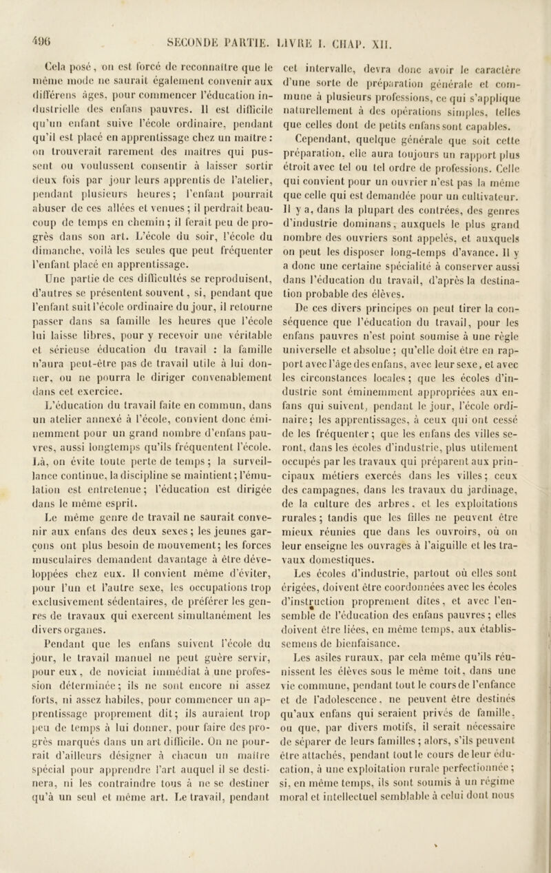 Cela posé, on est forcé de reconnaître que le même mode ne saurait également convenir aux différons âges, pour commencer l’éducation in- dustrielle des enfans pauvres. 11 est difficile qu’un enfant suive l’école ordinaire, pendant qu’il est placé en apprentissage chez un maître : on trouverait rarement des maîtres qui pus- sent ou voulussent consentir à laisser sortir deux fois par jour leurs apprentis de l’atelier, pendant plusieurs heures; l’enfant pourrait abuser de ces allées et venues ; il perdrait beau- coup de temps en chemin; il ferait peu de pro- grès dans son art. L’école du soir, l’école du dimanche, voilà les seules que peut fréquenter l’enfant placé en apprentissage. Une partie de ces difficultés se reproduisent, d’autres se présentent souvent, si, pendant que l’enfant suit l’école ordinaire du jour, il retourne passer dans sa famille les heures que l’école lui laisse libres, pour y recevoir une véritable et sérieuse éducation du travail : la famille n’aura peut-être pas de travail utile à lui don- ner, ou ne pourra le diriger convenablement dans cet exercice. L’éducation du travail faite en commun, dans un atelier annexé à l’école, convient donc émi- nemment pour un grand nombre d’enfans pau- vres, aussi longtemps qu’ils fréquentent l’école. Là, on évite toute perte de temps ; la surveil- lance continue, la discipline se maintient ; l’ému- lation est entretenue ; l’éducation est dirigée dans le même esprit. Le même genre de travail ne saurait conve- nir aux enfans des deux sexes; les jeunes gar- çons ont plus besoin de mouvement; les forces musculaires demandent davantage à être déve- loppées chez eux. Il convient même d’éviter, pour l’un et l’autre sexe, les occupations trop exclusivement sédentaires, de préférer les gen- res de travaux qui exercent simultanément les divers organes. Pendant que les enfans suivent l’école du jour, le travail manuel ne peut guère servir, pour eux, de noviciat immédiat à une profes- sion déterminée; ils ne sont encore ni assez forts, ni assez habiles, pour commencer un ap- prentissage proprement dit; ils auraient trop peu de temps à lui donner, pour faire des pro- grès marqués dans un art difficile. On ne pour- rait d’ailleurs désigner à chacun un maître spécial pour apprendre l’art auquel il se desti- nera, ni les contraindre tous à ne se destiner qu’à un seul et même art. Le travail, pendant cet intervalle, devra donc avoir le caractère d’une sorte de préparation générale et com- mune à plusieurs professions, ee qui s’applique naturellement à des opérations simples, telles que celles dont de petits enfans sont capables. Cependant, quelque générale que soit cette préparation, elle aura toujours un rapport plus étroit avec tel ou tel ordre de professions. Celle qui convient pour un ouvrier n’est pas la même que celle qui est demandée pour un cultivateur. Il y a, dans la plupart des contrées, des genres d’industrie dominans, auxquels le plus grand nombre des ouvriers sont appelés, et auxquels on peut les disposer long-temps d’avance. 11 y a donc une certaine spécialité à conserver aussi dans l’éducation du travail, d’après la destina- tion probable des élèves. De ces divers principes on peut tirer la con- séquence que l’éducation du travail, pour les enfans pauvres n’est point soumise à une règle universelle et absolue; qu’elle doit être en rap- port avec l’âge des enfans, avec leur sexe > et avec les circonstances locales; que les écoles d’in- dustrie sont éminemment appropriées aux en- fans qui suivent, pendant le jour, l’école ordi- naire; les apprentissages, à ceux qui ont cessé de les fréquenter; que les enfans des villes se- ront, dans les écoles d’industrie, plus utilement occupés par les travaux qui préparent aux prin- cipaux métiers exercés dans les villes; ceux des campagnes, dans les travaux du jardinage, de la culture des arbres, et les exploitations rurales ; tandis que les filles ne peuvent être mieux réunies que dans les ouvroirs, où on leur enseigne les ouvrages à l’aiguille et les tra- vaux domestiques. Les écoles d’industrie, partout où elles sont érigées, doivent être coordonnées avec les écoles d’instruction proprement dites, et avec l’en- semble de l’éducation des enfans pauvres; elles doivent être liées, en même temps, aux établis- semens de bienfaisance. Les asiles ruraux, par cela même qu’ils réu- nissent les élèves sous le même toit, dans une vie commune, pendant tout le cours de l’enfance et de l'adolescence, ne peuvent être destinés qu’aux enfans qui seraient privés de famille, ou que, par divers motifs, il serait nécessaire de séparer de leurs familles; alors, s’ils peuvent être attachés, pendant tout le cours de leur édu- cation, à une exploitation rurale perfectionnée; si, en même temps, ils sont soumis à un régime moral et intellectuel semblable à celui dont nous